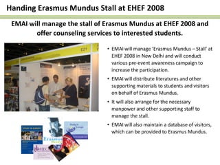 Handing Erasmus Mundus Stall at EHEF 2008  <ul><li>EMAI will manage ‘Erasmus Mundus – Stall’ at EHEF 2008 in New Delhi and...