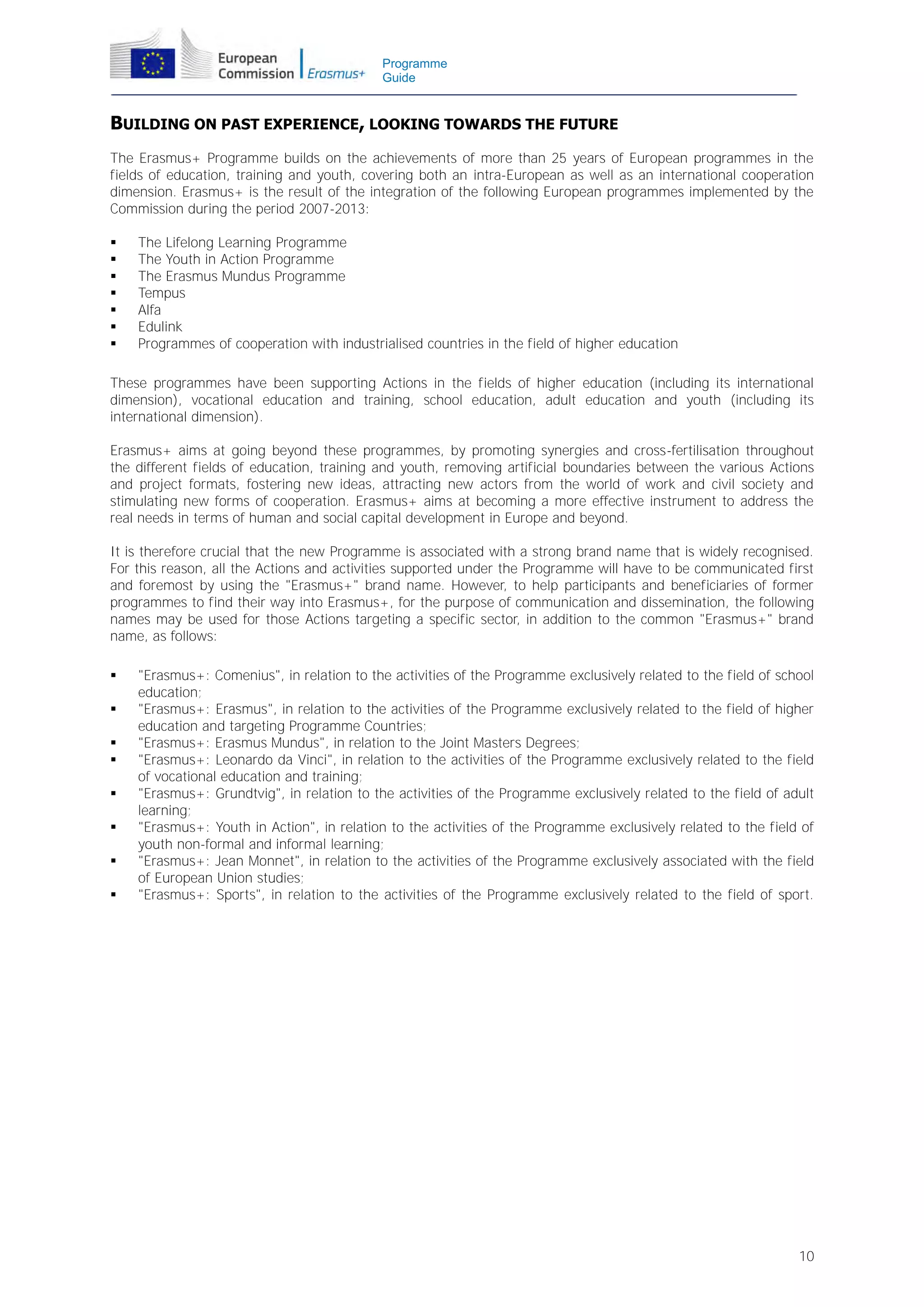 Programme
Guide

BUILDING ON PAST EXPERIENCE, LOOKING TOWARDS THE FUTURE
The Erasmus+ Programme builds on the achievements of more than 25 years of European programmes in the
fields of education, training and youth, covering both an intra-European as well as an international cooperation
dimension. Erasmus+ is the result of the integration of the following European programmes implemented by the
Commission during the period 2007-2013:








The Lifelong Learning Programme
The Youth in Action Programme
The Erasmus Mundus Programme
Tempus
Alfa
Edulink
Programmes of cooperation with industrialised countries in the field of higher education

These programmes have been supporting Actions in the fields of higher education (including its international
dimension), vocational education and training, school education, adult education and youth (including its
international dimension).
Erasmus+ aims at going beyond these programmes, by promoting synergies and cross-fertilisation throughout
the different fields of education, training and youth, removing artificial boundaries between the various Actions
and project formats, fostering new ideas, attracting new actors from the world of work and civil society and
stimulating new forms of cooperation. Erasmus+ aims at becoming a more effective instrument to address the
real needs in terms of human and social capital development in Europe and beyond.
It is therefore crucial that the new Programme is associated with a strong brand name that is widely recognised.
For this reason, all the Actions and activities supported under the Programme will have to be communicated first
and foremost by using the "Erasmus+" brand name. However, to help participants and beneficiaries of former
programmes to find their way into Erasmus+, for the purpose of communication and dissemination, the following
names may be used for those Actions targeting a specific sector, in addition to the common "Erasmus+" brand
name, as follows:









"Erasmus+: Comenius", in relation to the activities of the Programme exclusively related to the field of school
education;
"Erasmus+: Erasmus", in relation to the activities of the Programme exclusively related to the field of higher
education and targeting Programme Countries;
"Erasmus+: Erasmus Mundus", in relation to the Joint Masters Degrees;
"Erasmus+: Leonardo da Vinci", in relation to the activities of the Programme exclusively related to the field
of vocational education and training;
"Erasmus+: Grundtvig", in relation to the activities of the Programme exclusively related to the field of adult
learning;
"Erasmus+: Youth in Action", in relation to the activities of the Programme exclusively related to the field of
youth non-formal and informal learning;
"Erasmus+: Jean Monnet", in relation to the activities of the Programme exclusively associated with the field
of European Union studies;
"Erasmus+: Sports", in relation to the activities of the Programme exclusively related to the field of sport.

10

 