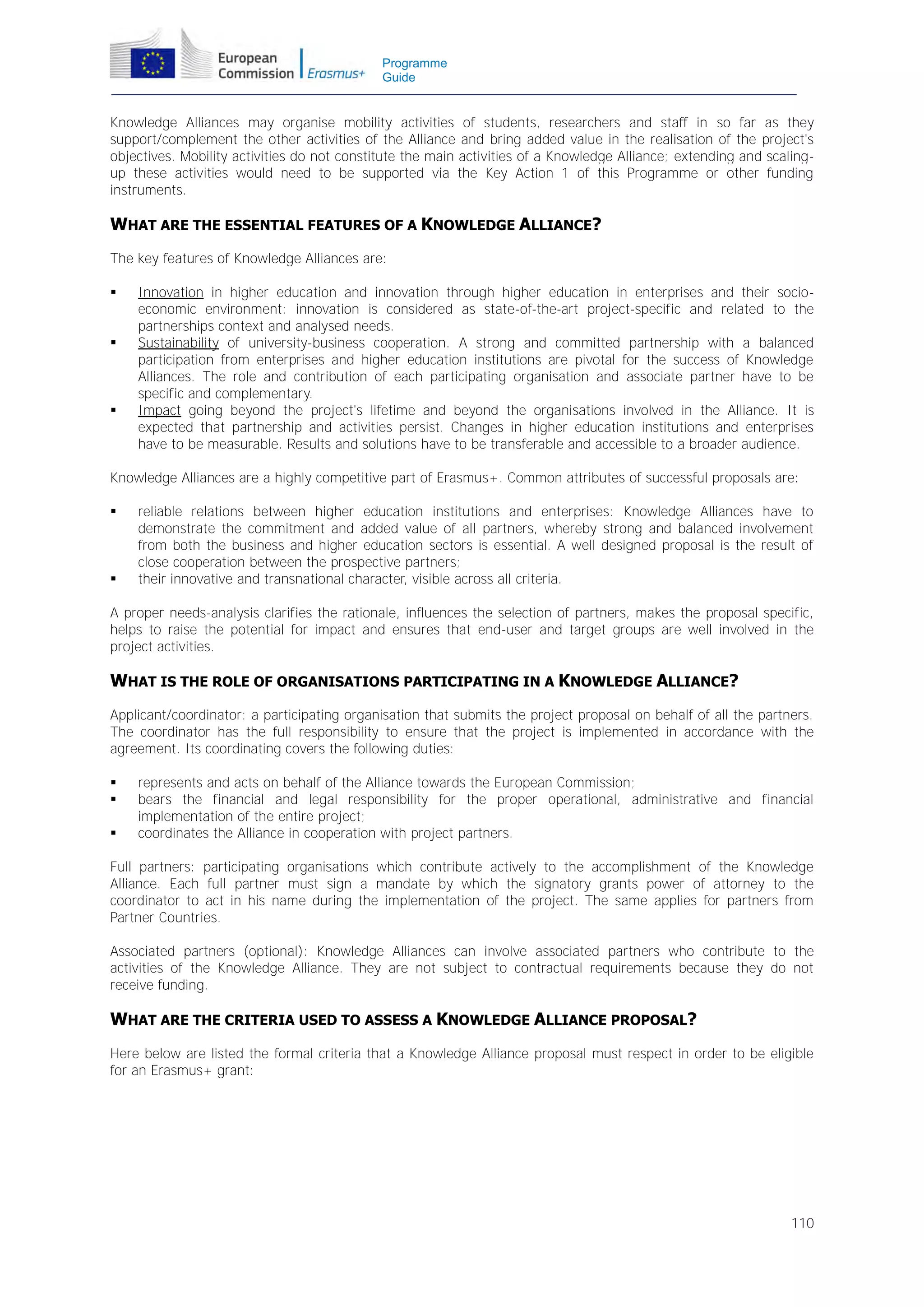 Programme
Guide

Knowledge Alliances may organise mobility activities of students, researchers and staff in so far as they
support/complement the other activities of the Alliance and bring added value in the realisation of the project's
objectives. Mobility activities do not constitute the main activities of a Knowledge Alliance; extending and scalingup these activities would need to be supported via the Key Action 1 of this Programme or other funding
instruments.

WHAT ARE THE ESSENTIAL FEATURES OF A KNOWLEDGE ALLIANCE?
The key features of Knowledge Alliances are:






Innovation in higher education and innovation through higher education in enterprises and their socioeconomic environment: innovation is considered as state-of-the-art project-specific and related to the
partnerships context and analysed needs.
Sustainability of university-business cooperation. A strong and committed partnership with a balanced
participation from enterprises and higher education institutions are pivotal for the success of Knowledge
Alliances. The role and contribution of each participating organisation and associate partner have to be
specific and complementary.
Impact going beyond the project's lifetime and beyond the organisations involved in the Alliance. It is
expected that partnership and activities persist. Changes in higher education institutions and enterprises
have to be measurable. Results and solutions have to be transferable and accessible to a broader audience.

Knowledge Alliances are a highly competitive part of Erasmus+. Common attributes of successful proposals are:




reliable relations between higher education institutions and enterprises: Knowledge Alliances have to
demonstrate the commitment and added value of all partners, whereby strong and balanced involvement
from both the business and higher education sectors is essential. A well designed proposal is the result of
close cooperation between the prospective partners;
their innovative and transnational character, visible across all criteria.

A proper needs-analysis clarifies the rationale, influences the selection of partners, makes the proposal specific,
helps to raise the potential for impact and ensures that end-user and target groups are well involved in the
project activities.

WHAT IS THE ROLE OF ORGANISATIONS PARTICIPATING IN A KNOWLEDGE ALLIANCE?
Applicant/coordinator: a participating organisation that submits the project proposal on behalf of all the partners.
The coordinator has the full responsibility to ensure that the project is implemented in accordance with the
agreement. Its coordinating covers the following duties:




represents and acts on behalf of the Alliance towards the European Commission;
bears the financial and legal responsibility for the proper operational, administrative and financial
implementation of the entire project;
coordinates the Alliance in cooperation with project partners.

Full partners: participating organisations which contribute actively to the accomplishment of the Knowledge
Alliance. Each full partner must sign a mandate by which the signatory grants power of attorney to the
coordinator to act in his name during the implementation of the project. The same applies for partners from
Partner Countries.
Associated partners (optional): Knowledge Alliances can involve associated partners who contribute to the
activities of the Knowledge Alliance. They are not subject to contractual requirements because they do not
receive funding.

WHAT ARE THE CRITERIA USED TO ASSESS A KNOWLEDGE ALLIANCE PROPOSAL?
Here below are listed the formal criteria that a Knowledge Alliance proposal must respect in order to be eligible
for an Erasmus+ grant:

110

 