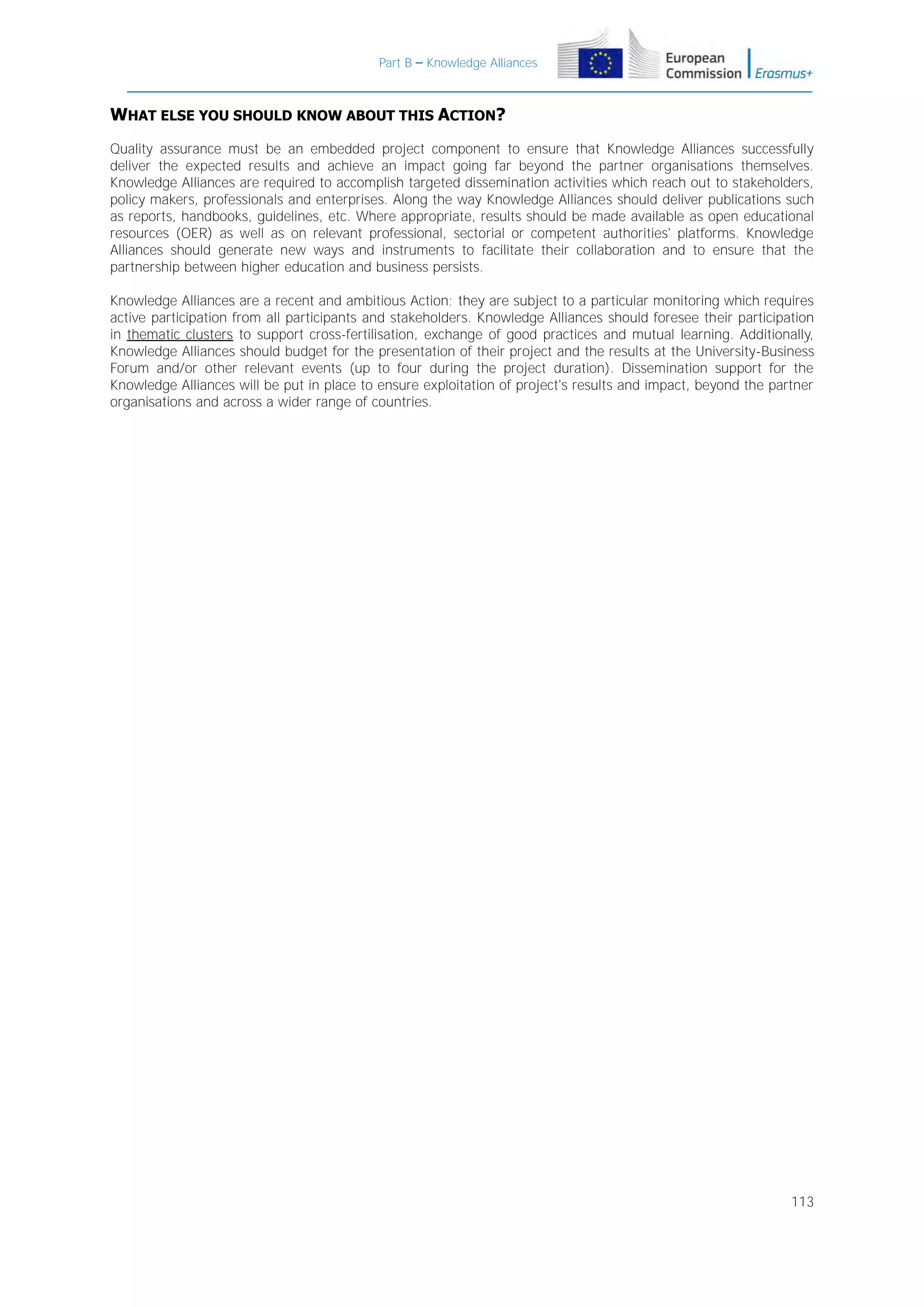 Part B – Knowledge Alliances

WHAT ELSE YOU SHOULD KNOW ABOUT THIS ACTION?
Quality assurance must be an embedded project component to ensure that Knowledge Alliances successfully
deliver the expected results and achieve an impact going far beyond the partner organisations themselves.
Knowledge Alliances are required to accomplish targeted dissemination activities which reach out to stakeholders,
policy makers, professionals and enterprises. Along the way Knowledge Alliances should deliver publications such
as reports, handbooks, guidelines, etc. Where appropriate, results should be made available as open educational
resources (OER) as well as on relevant professional, sectorial or competent authorities' platforms. Knowledge
Alliances should generate new ways and instruments to facilitate their collaboration and to ensure that the
partnership between higher education and business persists.
Knowledge Alliances are a recent and ambitious Action; they are subject to a particular monitoring which requires
active participation from all participants and stakeholders. Knowledge Alliances should foresee their participation
in thematic clusters to support cross-fertilisation, exchange of good practices and mutual learning. Additionally,
Knowledge Alliances should budget for the presentation of their project and the results at the University-Business
Forum and/or other relevant events (up to four during the project duration). Dissemination support for the
Knowledge Alliances will be put in place to ensure exploitation of project's results and impact, beyond the partner
organisations and across a wider range of countries.

113

 