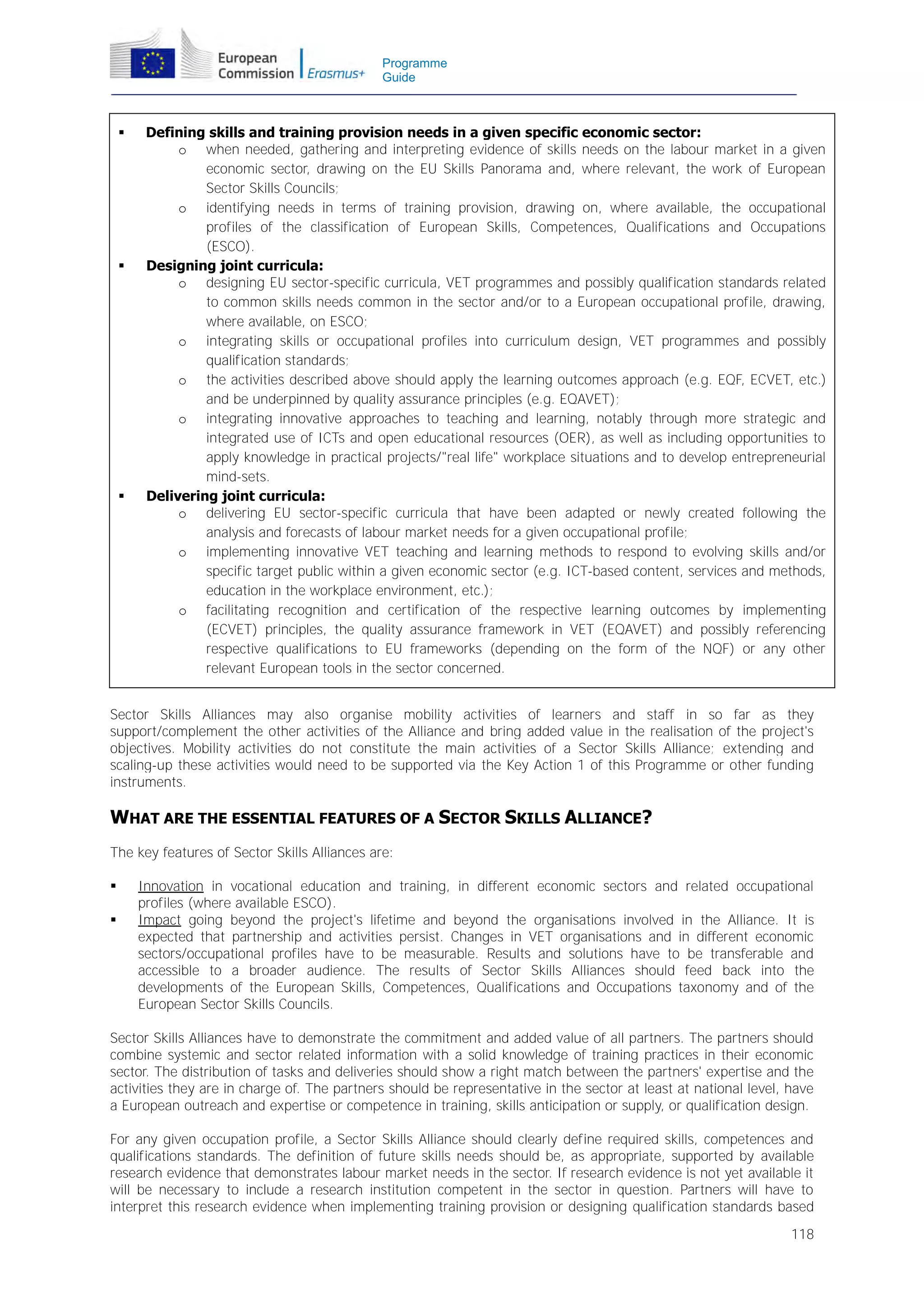 Programme
Guide







Defining skills and training provision needs in a given specific economic sector:
o when needed, gathering and interpreting evidence of skills needs on the labour market in a given
economic sector, drawing on the EU Skills Panorama and, where relevant, the work of European
Sector Skills Councils;
o identifying needs in terms of training provision, drawing on, where available, the occupational
profiles of the classification of European Skills, Competences, Qualifications and Occupations
(ESCO).
Designing joint curricula:
o designing EU sector-specific curricula, VET programmes and possibly qualification standards related
to common skills needs common in the sector and/or to a European occupational profile, drawing,
where available, on ESCO;
o integrating skills or occupational profiles into curriculum design, VET programmes and possibly
qualification standards;
o the activities described above should apply the learning outcomes approach (e.g. EQF, ECVET, etc.)
and be underpinned by quality assurance principles (e.g. EQAVET);
o integrating innovative approaches to teaching and learning, notably through more strategic and
integrated use of ICTs and open educational resources (OER), as well as including opportunities to
apply knowledge in practical projects/"real life" workplace situations and to develop entrepreneurial
mind-sets.
Delivering joint curricula:
o delivering EU sector-specific curricula that have been adapted or newly created following the
analysis and forecasts of labour market needs for a given occupational profile;
o implementing innovative VET teaching and learning methods to respond to evolving skills and/or
specific target public within a given economic sector (e.g. ICT-based content, services and methods,
education in the workplace environment, etc.);
o facilitating recognition and certification of the respective learning outcomes by implementing
(ECVET) principles, the quality assurance framework in VET (EQAVET) and possibly referencing
respective qualifications to EU frameworks (depending on the form of the NQF) or any other
relevant European tools in the sector concerned.

Sector Skills Alliances may also organise mobility activities of learners and staff in so far as they
support/complement the other activities of the Alliance and bring added value in the realisation of the project's
objectives. Mobility activities do not constitute the main activities of a Sector Skills Alliance; extending and
scaling-up these activities would need to be supported via the Key Action 1 of this Programme or other funding
instruments.

WHAT ARE THE ESSENTIAL FEATURES OF A SECTOR SKILLS ALLIANCE?
The key features of Sector Skills Alliances are:



Innovation in vocational education and training, in different economic sectors and related occupational
profiles (where available ESCO).
Impact going beyond the project's lifetime and beyond the organisations involved in the Alliance. It is
expected that partnership and activities persist. Changes in VET organisations and in different economic
sectors/occupational profiles have to be measurable. Results and solutions have to be transferable and
accessible to a broader audience. The results of Sector Skills Alliances should feed back into the
developments of the European Skills, Competences, Qualifications and Occupations taxonomy and of the
European Sector Skills Councils.

Sector Skills Alliances have to demonstrate the commitment and added value of all partners. The partners should
combine systemic and sector related information with a solid knowledge of training practices in their economic
sector. The distribution of tasks and deliveries should show a right match between the partners' expertise and the
activities they are in charge of. The partners should be representative in the sector at least at national level, have
a European outreach and expertise or competence in training, skills anticipation or supply, or qualification design.
For any given occupation profile, a Sector Skills Alliance should clearly define required skills, competences and
qualifications standards. The definition of future skills needs should be, as appropriate, supported by available
research evidence that demonstrates labour market needs in the sector. If research evidence is not yet available it
will be necessary to include a research institution competent in the sector in question. Partners will have to
interpret this research evidence when implementing training provision or designing qualification standards based
118

 