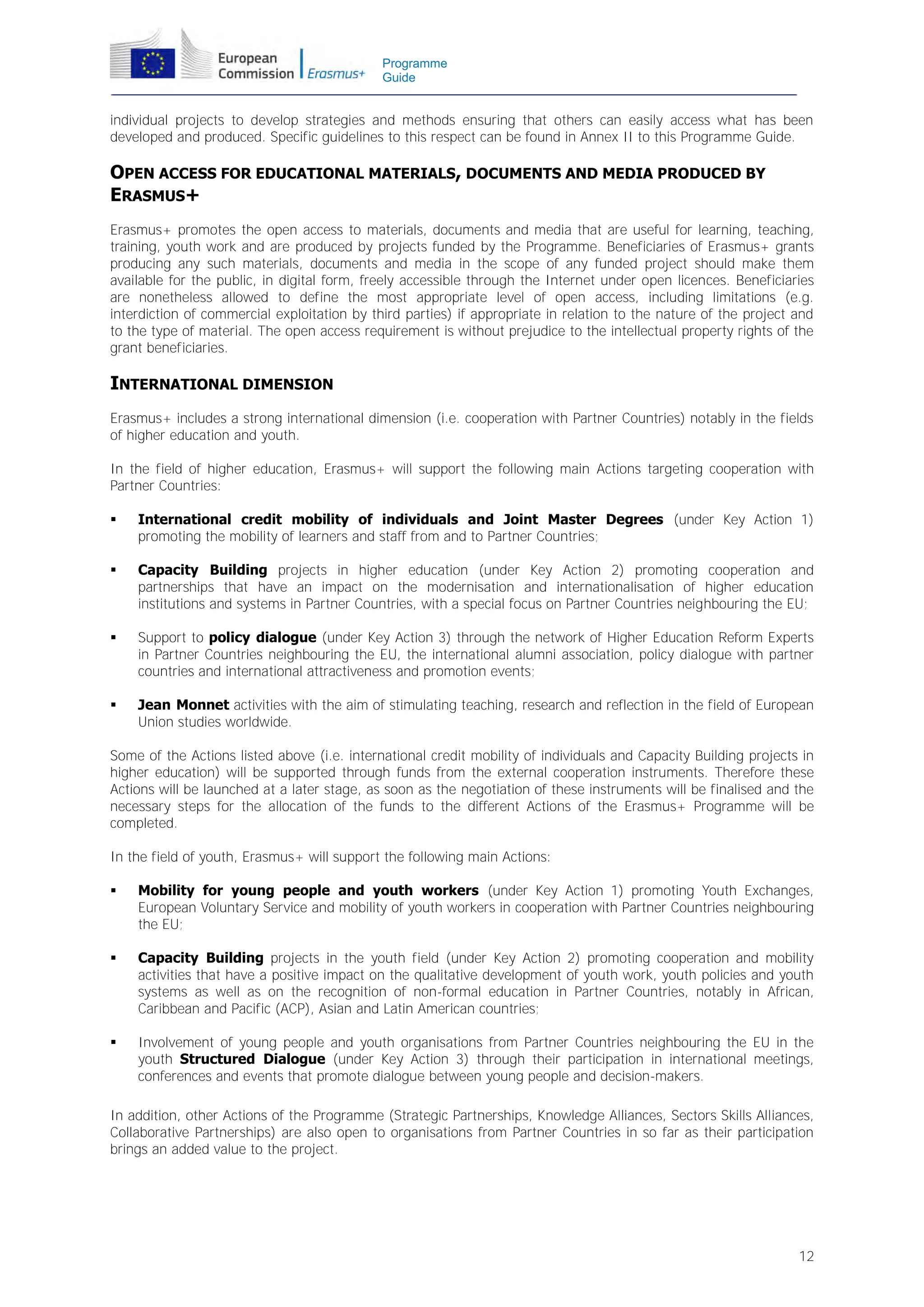 Programme
Guide

individual projects to develop strategies and methods ensuring that others can easily access what has been
developed and produced. Specific guidelines to this respect can be found in Annex II to this Programme Guide.

OPEN ACCESS FOR EDUCATIONAL MATERIALS, DOCUMENTS AND MEDIA PRODUCED BY
ERASMUS+
Erasmus+ promotes the open access to materials, documents and media that are useful for learning, teaching,
training, youth work and are produced by projects funded by the Programme. Beneficiaries of Erasmus+ grants
producing any such materials, documents and media in the scope of any funded project should make them
available for the public, in digital form, freely accessible through the Internet under open licences. Beneficiaries
are nonetheless allowed to define the most appropriate level of open access, including limitations (e.g.
interdiction of commercial exploitation by third parties) if appropriate in relation to the nature of the project and
to the type of material. The open access requirement is without prejudice to the intellectual property rights of the
grant beneficiaries.

INTERNATIONAL DIMENSION
Erasmus+ includes a strong international dimension (i.e. cooperation with Partner Countries) notably in the fields
of higher education and youth.
In the field of higher education, Erasmus+ will support the following main Actions targeting cooperation with
Partner Countries:


International credit mobility of individuals and Joint Master Degrees (under Key Action 1)
promoting the mobility of learners and staff from and to Partner Countries;



Capacity Building projects in higher education (under Key Action 2) promoting cooperation and
partnerships that have an impact on the modernisation and internationalisation of higher education
institutions and systems in Partner Countries, with a special focus on Partner Countries neighbouring the EU;



Support to policy dialogue (under Key Action 3) through the network of Higher Education Reform Experts
in Partner Countries neighbouring the EU, the international alumni association, policy dialogue with partner
countries and international attractiveness and promotion events;



Jean Monnet activities with the aim of stimulating teaching, research and reflection in the field of European
Union studies worldwide.

Some of the Actions listed above (i.e. international credit mobility of individuals and Capacity Building projects in
higher education) will be supported through funds from the external cooperation instruments. Therefore these
Actions will be launched at a later stage, as soon as the negotiation of these instruments will be finalised and the
necessary steps for the allocation of the funds to the different Actions of the Erasmus+ Programme will be
completed.
In the field of youth, Erasmus+ will support the following main Actions:


Mobility for young people and youth workers (under Key Action 1) promoting Youth Exchanges,
European Voluntary Service and mobility of youth workers in cooperation with Partner Countries neighbouring
the EU;



Capacity Building projects in the youth field (under Key Action 2) promoting cooperation and mobility
activities that have a positive impact on the qualitative development of youth work, youth policies and youth
systems as well as on the recognition of non-formal education in Partner Countries, notably in African,
Caribbean and Pacific (ACP), Asian and Latin American countries;



Involvement of young people and youth organisations from Partner Countries neighbouring the EU in the
youth Structured Dialogue (under Key Action 3) through their participation in international meetings,
conferences and events that promote dialogue between young people and decision-makers.

In addition, other Actions of the Programme (Strategic Partnerships, Knowledge Alliances, Sectors Skills Alliances,
Collaborative Partnerships) are also open to organisations from Partner Countries in so far as their participation
brings an added value to the project.

12

 