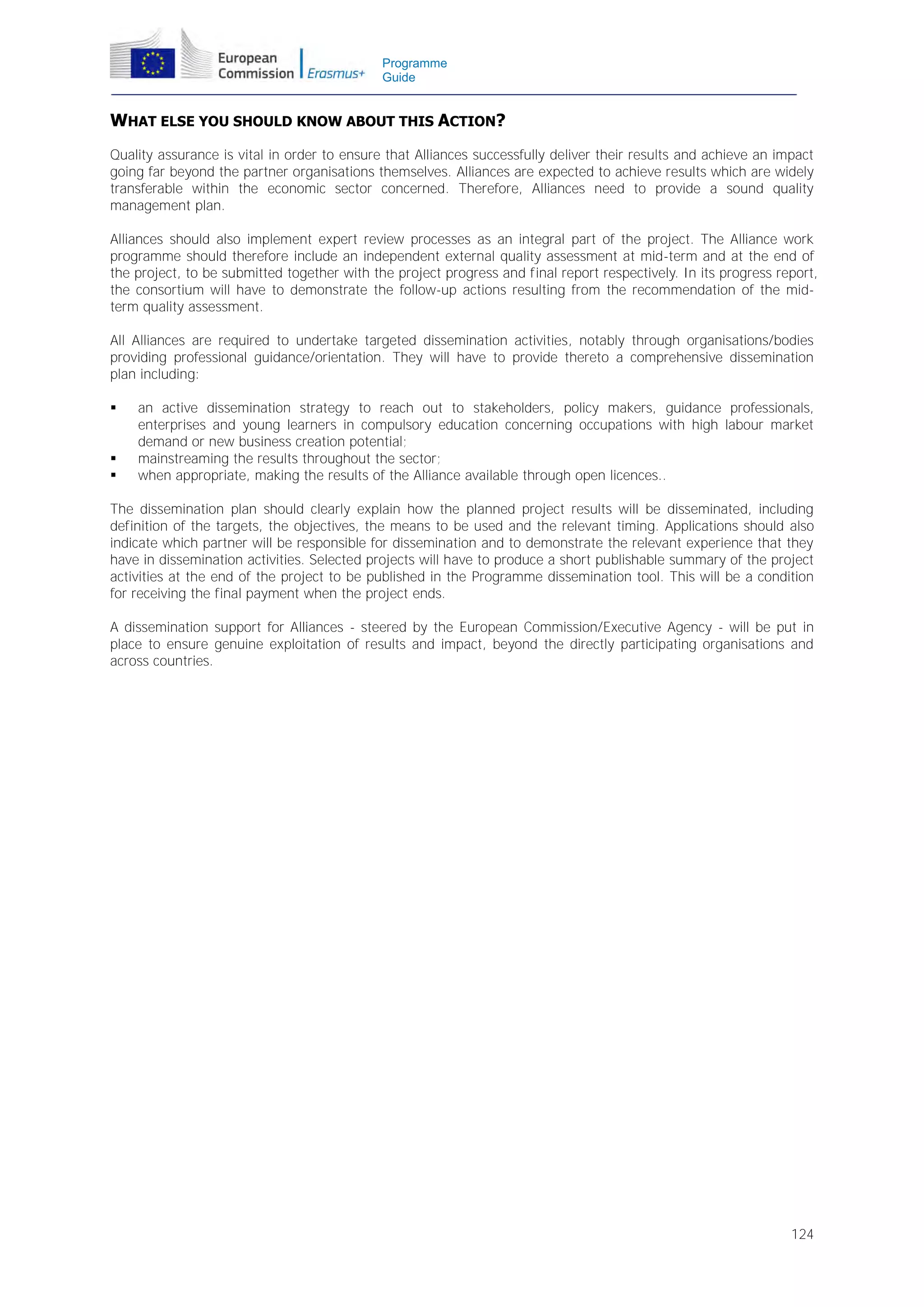 Programme
Guide

WHAT ELSE YOU SHOULD KNOW ABOUT THIS ACTION?
Quality assurance is vital in order to ensure that Alliances successfully deliver their results and achieve an impact
going far beyond the partner organisations themselves. Alliances are expected to achieve results which are widely
transferable within the economic sector concerned. Therefore, Alliances need to provide a sound quality
management plan.
Alliances should also implement expert review processes as an integral part of the project. The Alliance work
programme should therefore include an independent external quality assessment at mid-term and at the end of
the project, to be submitted together with the project progress and final report respectively. In its progress report,
the consortium will have to demonstrate the follow-up actions resulting from the recommendation of the midterm quality assessment.
All Alliances are required to undertake targeted dissemination activities, notably through organisations/bodies
providing professional guidance/orientation. They will have to provide thereto a comprehensive dissemination
plan including:





an active dissemination strategy to reach out to stakeholders, policy makers, guidance professionals,
enterprises and young learners in compulsory education concerning occupations with high labour market
demand or new business creation potential;
mainstreaming the results throughout the sector;
when appropriate, making the results of the Alliance available through open licences..

The dissemination plan should clearly explain how the planned project results will be disseminated, including
definition of the targets, the objectives, the means to be used and the relevant timing. Applications should also
indicate which partner will be responsible for dissemination and to demonstrate the relevant experience that they
have in dissemination activities. Selected projects will have to produce a short publishable summary of the project
activities at the end of the project to be published in the Programme dissemination tool. This will be a condition
for receiving the final payment when the project ends.
A dissemination support for Alliances - steered by the European Commission/Executive Agency - will be put in
place to ensure genuine exploitation of results and impact, beyond the directly participating organisations and
across countries.

124

 