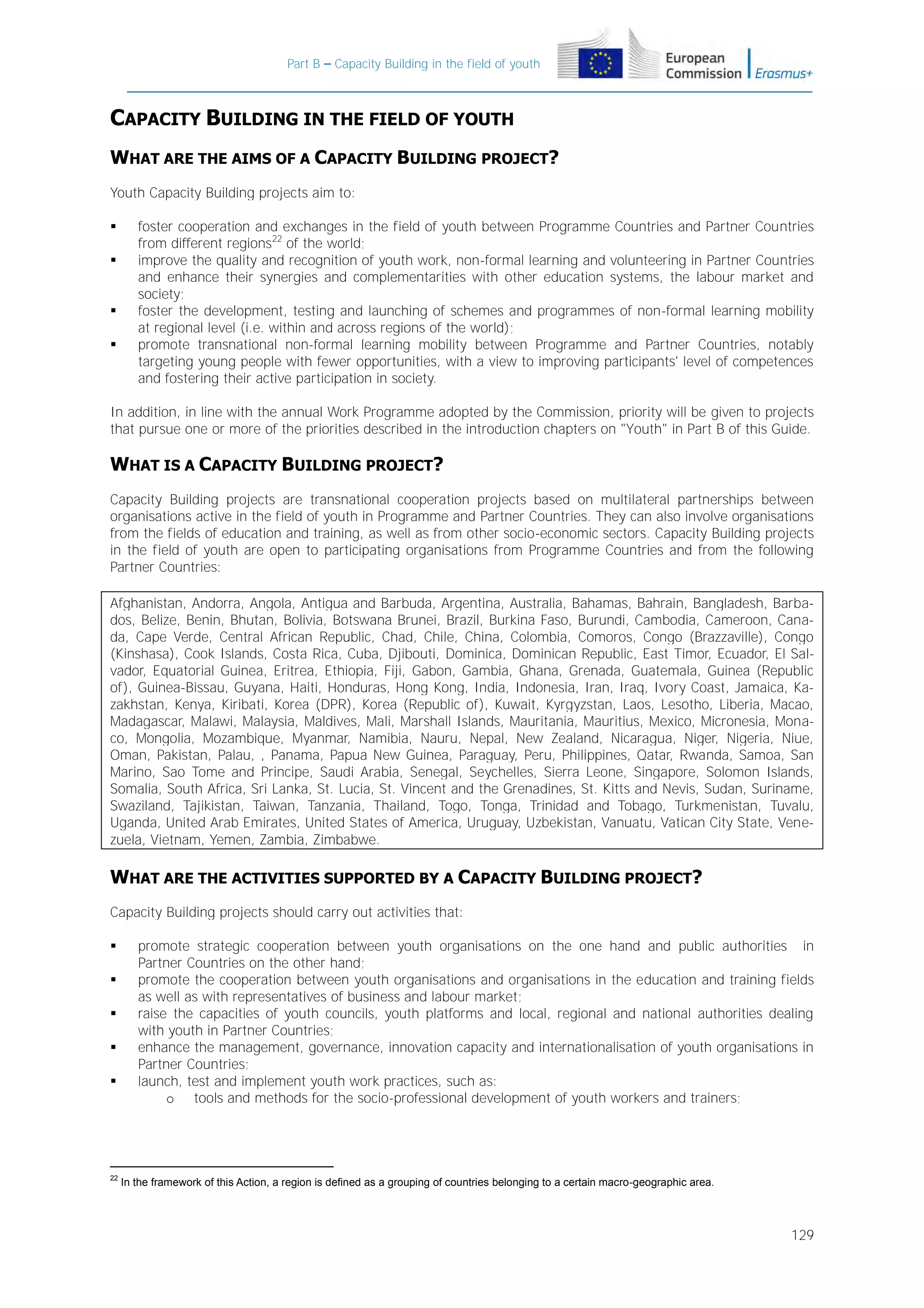 Part B – Capacity Building in the field of youth

CAPACITY BUILDING IN THE FIELD OF YOUTH
WHAT ARE THE AIMS OF A CAPACITY BUILDING PROJECT?
Youth Capacity Building projects aim to:






foster cooperation and exchanges in the field of youth between Programme Countries and Partner Countries
from different regions22 of the world;
improve the quality and recognition of youth work, non-formal learning and volunteering in Partner Countries
and enhance their synergies and complementarities with other education systems, the labour market and
society;
foster the development, testing and launching of schemes and programmes of non-formal learning mobility
at regional level (i.e. within and across regions of the world);
promote transnational non-formal learning mobility between Programme and Partner Countries, notably
targeting young people with fewer opportunities, with a view to improving participants' level of competences
and fostering their active participation in society.

In addition, in line with the annual Work Programme adopted by the Commission, priority will be given to projects
that pursue one or more of the priorities described in the introduction chapters on "Youth" in Part B of this Guide.

WHAT IS A CAPACITY BUILDING PROJECT?
Capacity Building projects are transnational cooperation projects based on multilateral partnerships between
organisations active in the field of youth in Programme and Partner Countries. They can also involve organisations
from the fields of education and training, as well as from other socio-economic sectors. Capacity Building projects
in the field of youth are open to participating organisations from Programme Countries and from the following
Partner Countries:
Afghanistan, Andorra, Angola, Antigua and Barbuda, Argentina, Australia, Bahamas, Bahrain, Bangladesh, Barbados, Belize, Benin, Bhutan, Bolivia, Botswana Brunei, Brazil, Burkina Faso, Burundi, Cambodia, Cameroon, Canada, Cape Verde, Central African Republic, Chad, Chile, China, Colombia, Comoros, Congo (Brazzaville), Congo
(Kinshasa), Cook Islands, Costa Rica, Cuba, Djibouti, Dominica, Dominican Republic, East Timor, Ecuador, El Salvador, Equatorial Guinea, Eritrea, Ethiopia, Fiji, Gabon, Gambia, Ghana, Grenada, Guatemala, Guinea (Republic
of), Guinea-Bissau, Guyana, Haiti, Honduras, Hong Kong, India, Indonesia, Iran, Iraq, Ivory Coast, Jamaica, Kazakhstan, Kenya, Kiribati, Korea (DPR), Korea (Republic of), Kuwait, Kyrgyzstan, Laos, Lesotho, Liberia, Macao,
Madagascar, Malawi, Malaysia, Maldives, Mali, Marshall Islands, Mauritania, Mauritius, Mexico, Micronesia, Monaco, Mongolia, Mozambique, Myanmar, Namibia, Nauru, Nepal, New Zealand, Nicaragua, Niger, Nigeria, Niue,
Oman, Pakistan, Palau, , Panama, Papua New Guinea, Paraguay, Peru, Philippines, Qatar, Rwanda, Samoa, San
Marino, Sao Tome and Principe, Saudi Arabia, Senegal, Seychelles, Sierra Leone, Singapore, Solomon Islands,
Somalia, South Africa, Sri Lanka, St. Lucia, St. Vincent and the Grenadines, St. Kitts and Nevis, Sudan, Suriname,
Swaziland, Tajikistan, Taiwan, Tanzania, Thailand, Togo, Tonga, Trinidad and Tobago, Turkmenistan, Tuvalu,
Uganda, United Arab Emirates, United States of America, Uruguay, Uzbekistan, Vanuatu, Vatican City State, Venezuela, Vietnam, Yemen, Zambia, Zimbabwe.

WHAT ARE THE ACTIVITIES SUPPORTED BY A CAPACITY BUILDING PROJECT?
Capacity Building projects should carry out activities that:






22

promote strategic cooperation between youth organisations on the one hand and public authorities in
Partner Countries on the other hand;
promote the cooperation between youth organisations and organisations in the education and training fields
as well as with representatives of business and labour market;
raise the capacities of youth councils, youth platforms and local, regional and national authorities dealing
with youth in Partner Countries;
enhance the management, governance, innovation capacity and internationalisation of youth organisations in
Partner Countries;
launch, test and implement youth work practices, such as:
o tools and methods for the socio-professional development of youth workers and trainers;

In the framework of this Action, a region is defined as a grouping of countries belonging to a certain macro-geographic area.

129

 