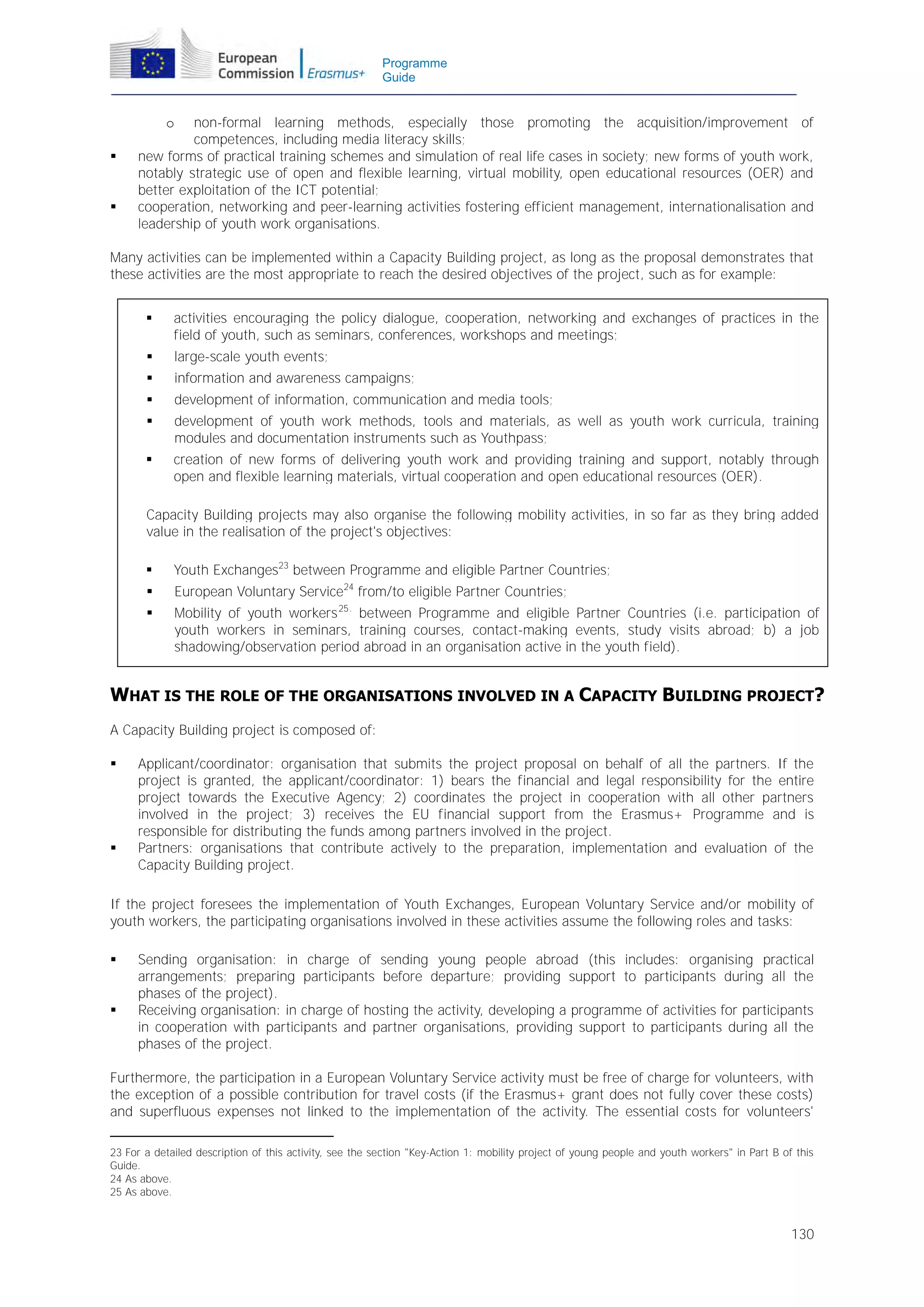 Programme
Guide

non-formal learning methods, especially those promoting the acquisition/improvement of
competences, including media literacy skills;
new forms of practical training schemes and simulation of real life cases in society; new forms of youth work,
notably strategic use of open and flexible learning, virtual mobility, open educational resources (OER) and
better exploitation of the ICT potential;
cooperation, networking and peer-learning activities fostering efficient management, internationalisation and
leadership of youth work organisations.
o





Many activities can be implemented within a Capacity Building project, as long as the proposal demonstrates that
these activities are the most appropriate to reach the desired objectives of the project, such as for example:


activities encouraging the policy dialogue, cooperation, networking and exchanges of practices in the
field of youth, such as seminars, conferences, workshops and meetings;



large-scale youth events;



information and awareness campaigns;



development of information, communication and media tools;



development of youth work methods, tools and materials, as well as youth work curricula, training
modules and documentation instruments such as Youthpass;



creation of new forms of delivering youth work and providing training and support, notably through
open and flexible learning materials, virtual cooperation and open educational resources (OER).

Capacity Building projects may also organise the following mobility activities, in so far as they bring added
value in the realisation of the project's objectives:


Youth Exchanges23 between Programme and eligible Partner Countries;



European Voluntary Service24 from/to eligible Partner Countries;



Mobility of youth workers 25. between Programme and eligible Partner Countries (i.e. participation of
youth workers in seminars, training courses, contact-making events, study visits abroad; b) a job
shadowing/observation period abroad in an organisation active in the youth field).

WHAT IS THE ROLE OF THE ORGANISATIONS INVOLVED IN A CAPACITY BUILDING PROJECT?
A Capacity Building project is composed of:




Applicant/coordinator: organisation that submits the project proposal on behalf of all the partners. If the
project is granted, the applicant/coordinator: 1) bears the financial and legal responsibility for the entire
project towards the Executive Agency; 2) coordinates the project in cooperation with all other partners
involved in the project; 3) receives the EU financial support from the Erasmus+ Programme and is
responsible for distributing the funds among partners involved in the project.
Partners: organisations that contribute actively to the preparation, implementation and evaluation of the
Capacity Building project.

If the project foresees the implementation of Youth Exchanges, European Voluntary Service and/or mobility of
youth workers, the participating organisations involved in these activities assume the following roles and tasks:




Sending organisation: in charge of sending young people abroad (this includes: organising practical
arrangements; preparing participants before departure; providing support to participants during all the
phases of the project).
Receiving organisation: in charge of hosting the activity, developing a programme of activities for participants
in cooperation with participants and partner organisations, providing support to participants during all the
phases of the project.

Furthermore, the participation in a European Voluntary Service activity must be free of charge for volunteers, with
the exception of a possible contribution for travel costs (if the Erasmus+ grant does not fully cover these costs)
and superfluous expenses not linked to the implementation of the activity. The essential costs for volunteers'
23 For a detailed description of this activity, see the section "Key-Action 1: mobility project of young people and youth workers" in Part B of this
Guide.
24 As above.
25 As above.

130

 