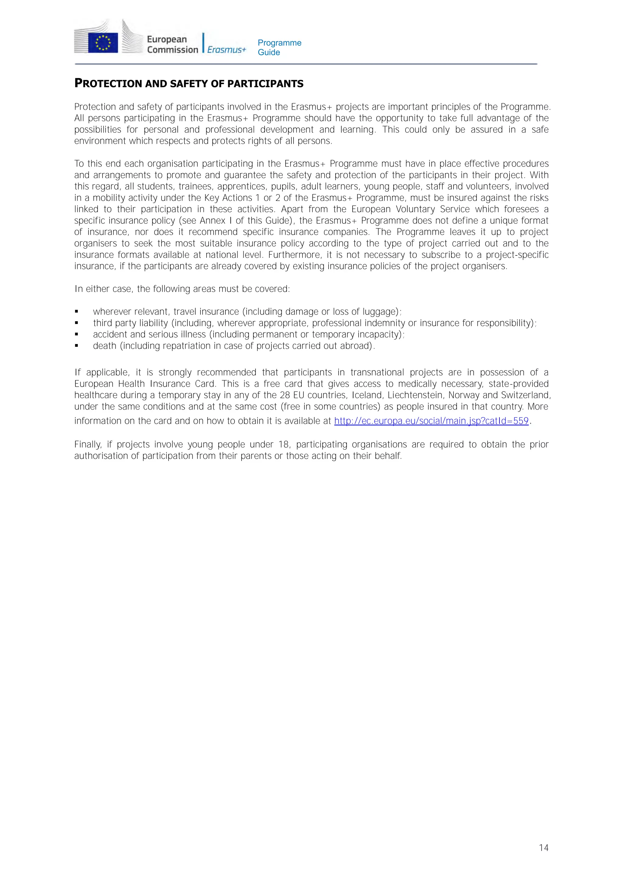 Programme
Guide

PROTECTION AND SAFETY OF PARTICIPANTS
Protection and safety of participants involved in the Erasmus+ projects are important principles of the Programme.
All persons participating in the Erasmus+ Programme should have the opportunity to take full advantage of the
possibilities for personal and professional development and learning. This could only be assured in a safe
environment which respects and protects rights of all persons.
To this end each organisation participating in the Erasmus+ Programme must have in place effective procedures
and arrangements to promote and guarantee the safety and protection of the participants in their project. With
this regard, all students, trainees, apprentices, pupils, adult learners, young people, staff and volunteers, involved
in a mobility activity under the Key Actions 1 or 2 of the Erasmus+ Programme, must be insured against the risks
linked to their participation in these activities. Apart from the European Voluntary Service which foresees a
specific insurance policy (see Annex I of this Guide), the Erasmus+ Programme does not define a unique format
of insurance, nor does it recommend specific insurance companies. The Programme leaves it up to project
organisers to seek the most suitable insurance policy according to the type of project carried out and to the
insurance formats available at national level. Furthermore, it is not necessary to subscribe to a project-specific
insurance, if the participants are already covered by existing insurance policies of the project organisers.
In either case, the following areas must be covered:





wherever relevant, travel insurance (including damage or loss of luggage);
third party liability (including, wherever appropriate, professional indemnity or insurance for responsibility);
accident and serious illness (including permanent or temporary incapacity);
death (including repatriation in case of projects carried out abroad).

If applicable, it is strongly recommended that participants in transnational projects are in possession of a
European Health Insurance Card. This is a free card that gives access to medically necessary, state-provided
healthcare during a temporary stay in any of the 28 EU countries, Iceland, Liechtenstein, Norway and Switzerland,
under the same conditions and at the same cost (free in some countries) as people insured in that country. More
information on the card and on how to obtain it is available at http://ec.europa.eu/social/main.jsp?catId=559.

Finally, if projects involve young people under 18, participating organisations are required to obtain the prior
authorisation of participation from their parents or those acting on their behalf.

14

 