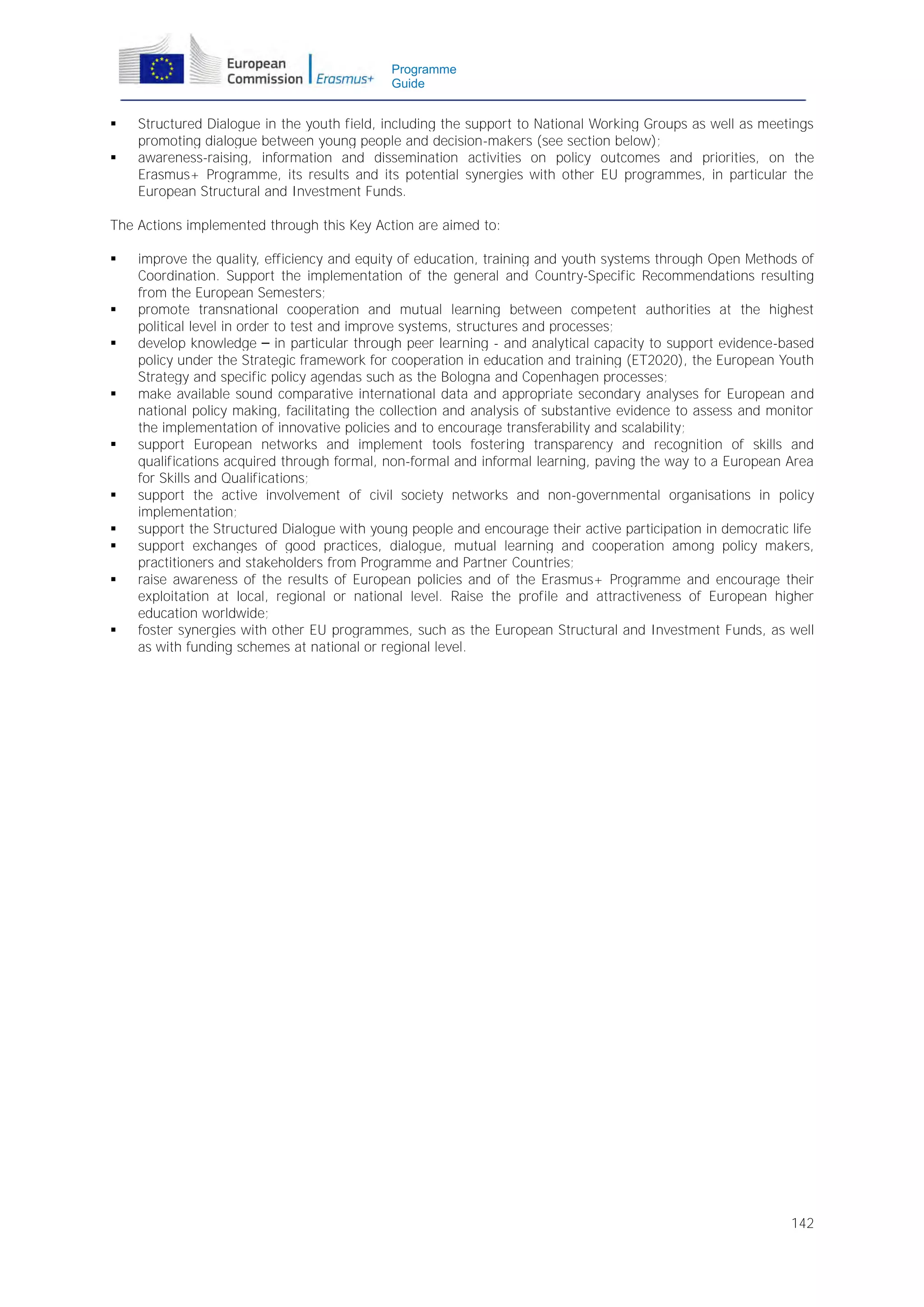 Programme
Guide




Structured Dialogue in the youth field, including the support to National Working Groups as well as meetings
promoting dialogue between young people and decision-makers (see section below);
awareness-raising, information and dissemination activities on policy outcomes and priorities, on the
Erasmus+ Programme, its results and its potential synergies with other EU programmes, in particular the
European Structural and Investment Funds.

The Actions implemented through this Key Action are aimed to:
















improve the quality, efficiency and equity of education, training and youth systems through Open Methods of
Coordination. Support the implementation of the general and Country-Specific Recommendations resulting
from the European Semesters;
promote transnational cooperation and mutual learning between competent authorities at the highest
political level in order to test and improve systems, structures and processes;
develop knowledge – in particular through peer learning - and analytical capacity to support evidence-based
policy under the Strategic framework for cooperation in education and training (ET2020), the European Youth
Strategy and specific policy agendas such as the Bologna and Copenhagen processes;
make available sound comparative international data and appropriate secondary analyses for European and
national policy making, facilitating the collection and analysis of substantive evidence to assess and monitor
the implementation of innovative policies and to encourage transferability and scalability;
support European networks and implement tools fostering transparency and recognition of skills and
qualifications acquired through formal, non-formal and informal learning, paving the way to a European Area
for Skills and Qualifications;
support the active involvement of civil society networks and non-governmental organisations in policy
implementation;
support the Structured Dialogue with young people and encourage their active participation in democratic life
support exchanges of good practices, dialogue, mutual learning and cooperation among policy makers,
practitioners and stakeholders from Programme and Partner Countries;
raise awareness of the results of European policies and of the Erasmus+ Programme and encourage their
exploitation at local, regional or national level. Raise the profile and attractiveness of European higher
education worldwide;
foster synergies with other EU programmes, such as the European Structural and Investment Funds, as well
as with funding schemes at national or regional level.

142

 