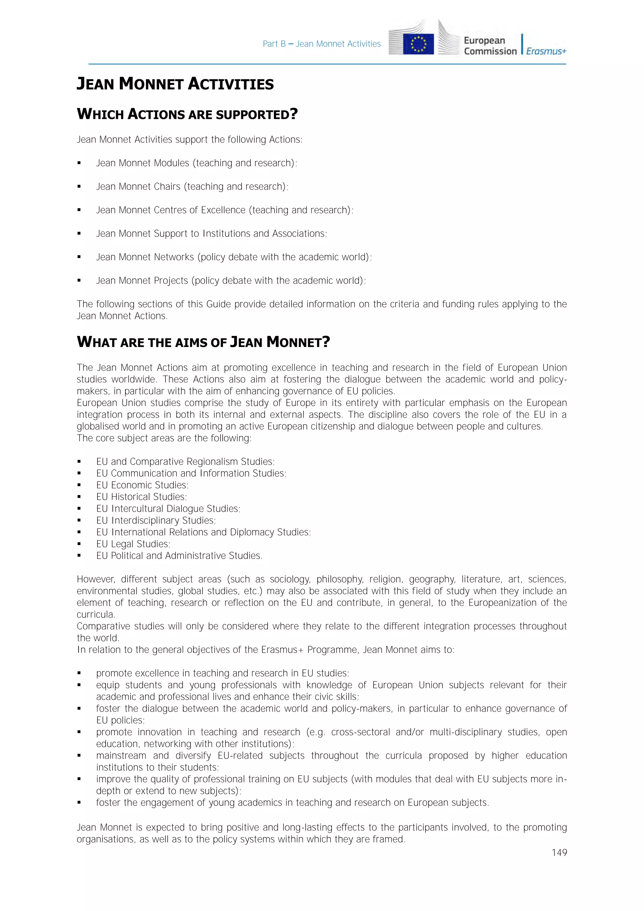 Part B – Jean Monnet Activities

JEAN MONNET ACTIVITIES
WHICH ACTIONS ARE SUPPORTED?
Jean Monnet Activities support the following Actions:


Jean Monnet Modules (teaching and research);



Jean Monnet Chairs (teaching and research);



Jean Monnet Centres of Excellence (teaching and research);



Jean Monnet Support to Institutions and Associations;



Jean Monnet Networks (policy debate with the academic world);



Jean Monnet Projects (policy debate with the academic world);

The following sections of this Guide provide detailed information on the criteria and funding rules applying to the
Jean Monnet Actions.

WHAT ARE THE AIMS OF JEAN MONNET?
The Jean Monnet Actions aim at promoting excellence in teaching and research in the field of European Union
studies worldwide. These Actions also aim at fostering the dialogue between the academic world and policymakers, in particular with the aim of enhancing governance of EU policies.
European Union studies comprise the study of Europe in its entirety with particular emphasis on the European
integration process in both its internal and external aspects. The discipline also covers the role of the EU in a
globalised world and in promoting an active European citizenship and dialogue between people and cultures.
The core subject areas are the following:










EU
EU
EU
EU
EU
EU
EU
EU
EU

and Comparative Regionalism Studies;
Communication and Information Studies;
Economic Studies;
Historical Studies;
Intercultural Dialogue Studies;
Interdisciplinary Studies;
International Relations and Diplomacy Studies;
Legal Studies;
Political and Administrative Studies.

However, different subject areas (such as sociology, philosophy, religion, geography, literature, art, sciences,
environmental studies, global studies, etc.) may also be associated with this field of study when they include an
element of teaching, research or reflection on the EU and contribute, in general, to the Europeanization of the
curricula.
Comparative studies will only be considered where they relate to the different integration processes throughout
the world.
In relation to the general objectives of the Erasmus+ Programme, Jean Monnet aims to:








promote excellence in teaching and research in EU studies;
equip students and young professionals with knowledge of European Union subjects relevant for their
academic and professional lives and enhance their civic skills;
foster the dialogue between the academic world and policy-makers, in particular to enhance governance of
EU policies;
promote innovation in teaching and research (e.g. cross-sectoral and/or multi-disciplinary studies, open
education, networking with other institutions);
mainstream and diversify EU-related subjects throughout the curricula proposed by higher education
institutions to their students;
improve the quality of professional training on EU subjects (with modules that deal with EU subjects more indepth or extend to new subjects);
foster the engagement of young academics in teaching and research on European subjects.

Jean Monnet is expected to bring positive and long-lasting effects to the participants involved, to the promoting
organisations, as well as to the policy systems within which they are framed.
149

 