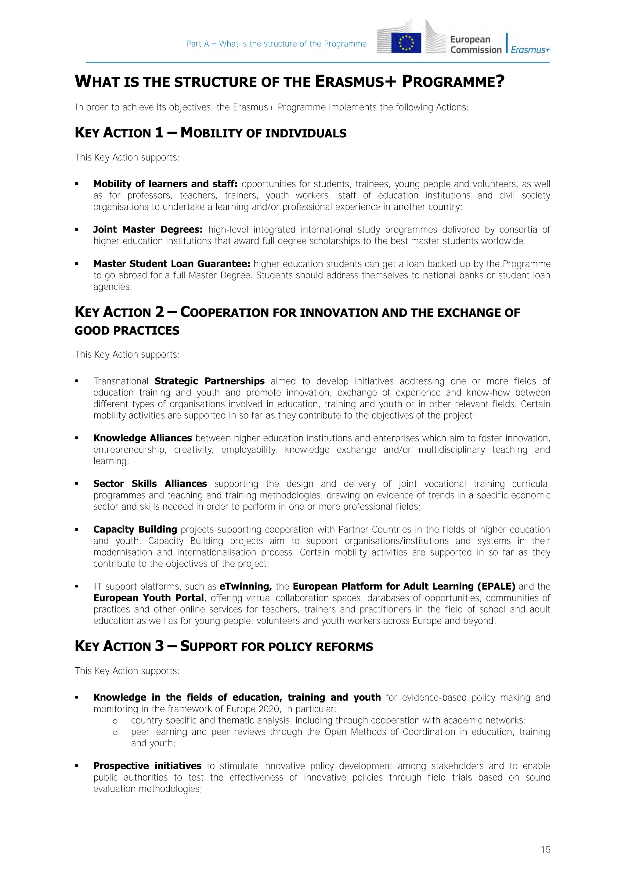Part A – What is the structure of the Programme

WHAT IS THE STRUCTURE OF THE ERASMUS+ PROGRAMME?
In order to achieve its objectives, the Erasmus+ Programme implements the following Actions:

KEY ACTION 1 – MOBILITY OF INDIVIDUALS
This Key Action supports:


Mobility of learners and staff: opportunities for students, trainees, young people and volunteers, as well
as for professors, teachers, trainers, youth workers, staff of education institutions and civil society
organisations to undertake a learning and/or professional experience in another country;



Joint Master Degrees: high-level integrated international study programmes delivered by consortia of
higher education institutions that award full degree scholarships to the best master students worldwide;



Master Student Loan Guarantee: higher education students can get a loan backed up by the Programme
to go abroad for a full Master Degree. Students should address themselves to national banks or student loan
agencies.

KEY ACTION 2 – COOPERATION FOR INNOVATION AND THE EXCHANGE OF
GOOD PRACTICES
This Key Action supports:


Transnational Strategic Partnerships aimed to develop initiatives addressing one or more fields of
education training and youth and promote innovation, exchange of experience and know-how between
different types of organisations involved in education, training and youth or in other relevant fields. Certain
mobility activities are supported in so far as they contribute to the objectives of the project;



Knowledge Alliances between higher education institutions and enterprises which aim to foster innovation,
entrepreneurship, creativity, employability, knowledge exchange and/or multidisciplinary teaching and
learning;



Sector Skills Alliances supporting the design and delivery of joint vocational training curricula,
programmes and teaching and training methodologies, drawing on evidence of trends in a specific economic
sector and skills needed in order to perform in one or more professional fields;



Capacity Building projects supporting cooperation with Partner Countries in the fields of higher education
and youth. Capacity Building projects aim to support organisations/institutions and systems in their
modernisation and internationalisation process. Certain mobility activities are supported in so far as they
contribute to the objectives of the project;



IT support platforms, such as eTwinning, the European Platform for Adult Learning (EPALE) and the
European Youth Portal, offering virtual collaboration spaces, databases of opportunities, communities of
practices and other online services for teachers, trainers and practitioners in the field of school and adult
education as well as for young people, volunteers and youth workers across Europe and beyond.

KEY ACTION 3 – SUPPORT FOR POLICY REFORMS
This Key Action supports:


Knowledge in the fields of education, training and youth for evidence-based policy making and
monitoring in the framework of Europe 2020, in particular:
o country-specific and thematic analysis, including through cooperation with academic networks;
o peer learning and peer reviews through the Open Methods of Coordination in education, training
and youth;



Prospective initiatives to stimulate innovative policy development among stakeholders and to enable
public authorities to test the effectiveness of innovative policies through field trials based on sound
evaluation methodologies;

15

 