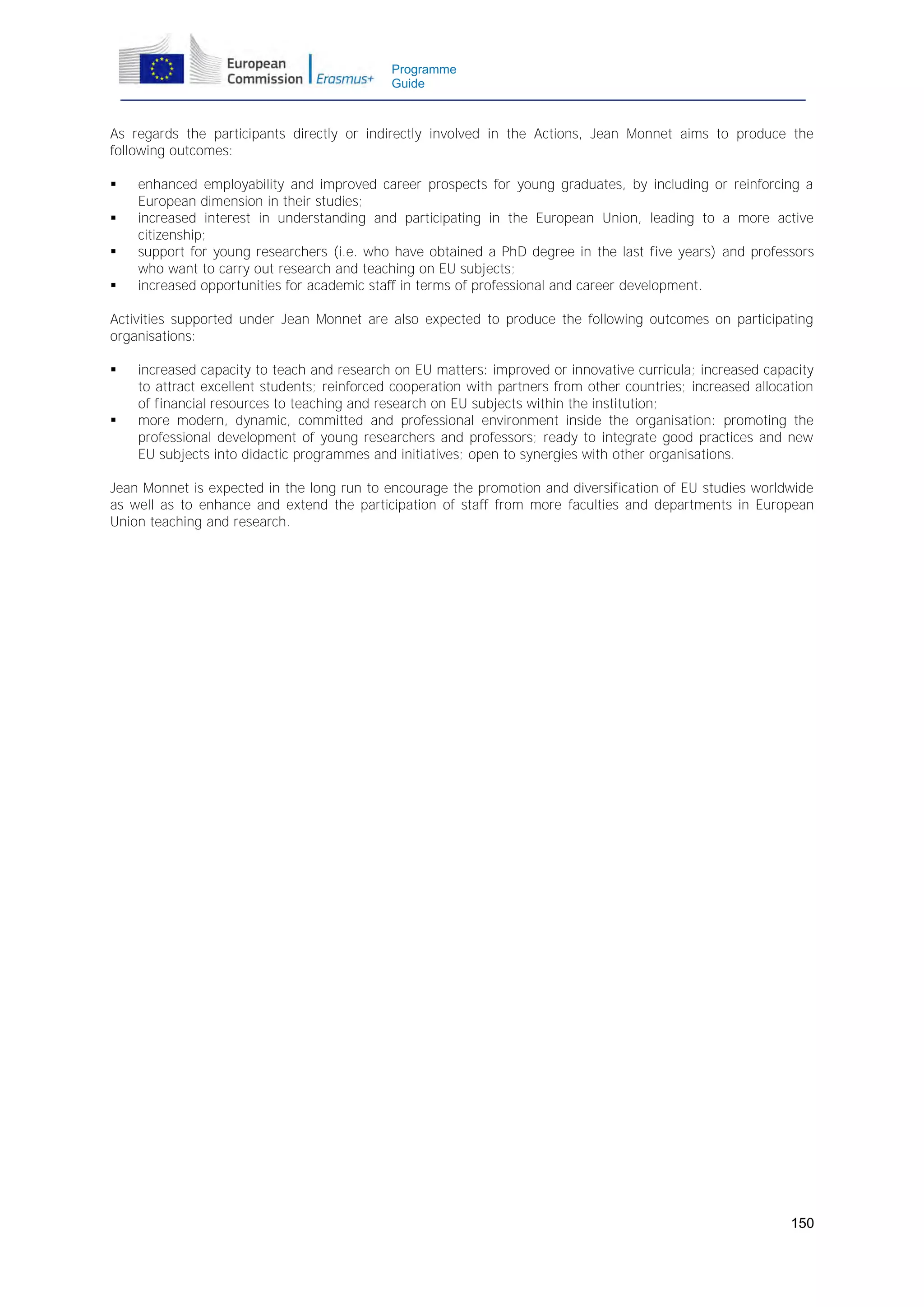 Programme
Guide

As regards the participants directly or indirectly involved in the Actions, Jean Monnet aims to produce the
following outcomes:





enhanced employability and improved career prospects for young graduates, by including or reinforcing a
European dimension in their studies;
increased interest in understanding and participating in the European Union, leading to a more active
citizenship;
support for young researchers (i.e. who have obtained a PhD degree in the last five years) and professors
who want to carry out research and teaching on EU subjects;
increased opportunities for academic staff in terms of professional and career development.

Activities supported under Jean Monnet are also expected to produce the following outcomes on participating
organisations:




increased capacity to teach and research on EU matters: improved or innovative curricula; increased capacity
to attract excellent students; reinforced cooperation with partners from other countries; increased allocation
of financial resources to teaching and research on EU subjects within the institution;
more modern, dynamic, committed and professional environment inside the organisation: promoting the
professional development of young researchers and professors; ready to integrate good practices and new
EU subjects into didactic programmes and initiatives; open to synergies with other organisations.

Jean Monnet is expected in the long run to encourage the promotion and diversification of EU studies worldwide
as well as to enhance and extend the participation of staff from more faculties and departments in European
Union teaching and research.

150

 