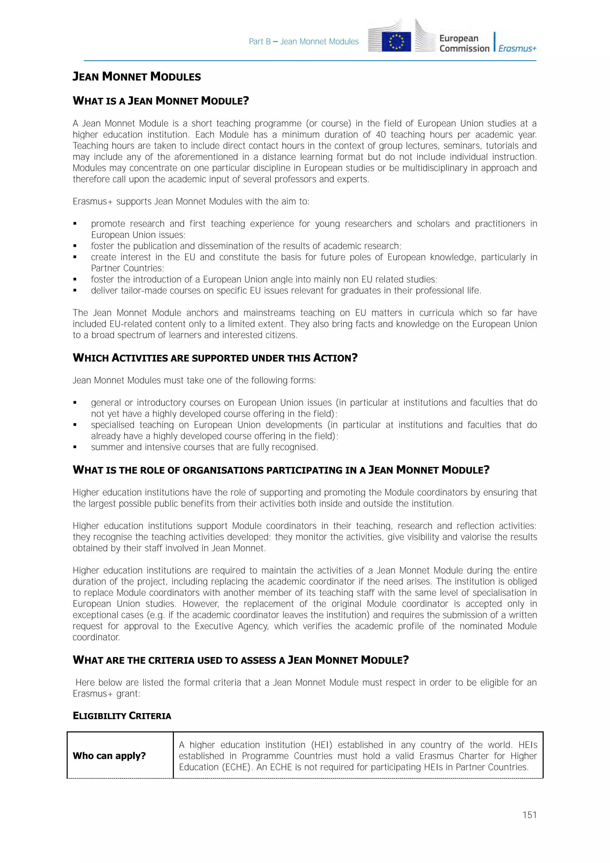 Part B – Jean Monnet Modules

JEAN MONNET MODULES
WHAT IS A JEAN MONNET MODULE?
A Jean Monnet Module is a short teaching programme (or course) in the field of European Union studies at a
higher education institution. Each Module has a minimum duration of 40 teaching hours per academic year.
Teaching hours are taken to include direct contact hours in the context of group lectures, seminars, tutorials and
may include any of the aforementioned in a distance learning format but do not include individual instruction.
Modules may concentrate on one particular discipline in European studies or be multidisciplinary in approach and
therefore call upon the academic input of several professors and experts.
Erasmus+ supports Jean Monnet Modules with the aim to:






promote research and first teaching experience for young researchers and scholars and practitioners in
European Union issues;
foster the publication and dissemination of the results of academic research;
create interest in the EU and constitute the basis for future poles of European knowledge, particularly in
Partner Countries;
foster the introduction of a European Union angle into mainly non EU related studies;
deliver tailor-made courses on specific EU issues relevant for graduates in their professional life.

The Jean Monnet Module anchors and mainstreams teaching on EU matters in curricula which so far have
included EU-related content only to a limited extent. They also bring facts and knowledge on the European Union
to a broad spectrum of learners and interested citizens.

WHICH ACTIVITIES ARE SUPPORTED UNDER THIS ACTION?
Jean Monnet Modules must take one of the following forms:




general or introductory courses on European Union issues (in particular at institutions and faculties that do
not yet have a highly developed course offering in the field);
specialised teaching on European Union developments (in particular at institutions and faculties that do
already have a highly developed course offering in the field);
summer and intensive courses that are fully recognised.

WHAT IS THE ROLE OF ORGANISATIONS PARTICIPATING IN A JEAN MONNET MODULE?
Higher education institutions have the role of supporting and promoting the Module coordinators by ensuring that
the largest possible public benefits from their activities both inside and outside the institution.
Higher education institutions support Module coordinators in their teaching, research and reflection activities:
they recognise the teaching activities developed; they monitor the activities, give visibility and valorise the results
obtained by their staff involved in Jean Monnet.
Higher education institutions are required to maintain the activities of a Jean Monnet Module during the entire
duration of the project, including replacing the academic coordinator if the need arises. The institution is obliged
to replace Module coordinators with another member of its teaching staff with the same level of specialisation in
European Union studies. However, the replacement of the original Module coordinator is accepted only in
exceptional cases (e.g. if the academic coordinator leaves the institution) and requires the submission of a written
request for approval to the Executive Agency, which verifies the academic profile of the nominated Module
coordinator.

WHAT ARE THE CRITERIA USED TO ASSESS A JEAN MONNET MODULE?
Here below are listed the formal criteria that a Jean Monnet Module must respect in order to be eligible for an
Erasmus+ grant:

ELIGIBILITY CRITERIA

Who can apply?

A higher education institution (HEI) established in any country of the world. HEIs
established in Programme Countries must hold a valid Erasmus Charter for Higher
Education (ECHE). An ECHE is not required for participating HEIs in Partner Countries.

151

 