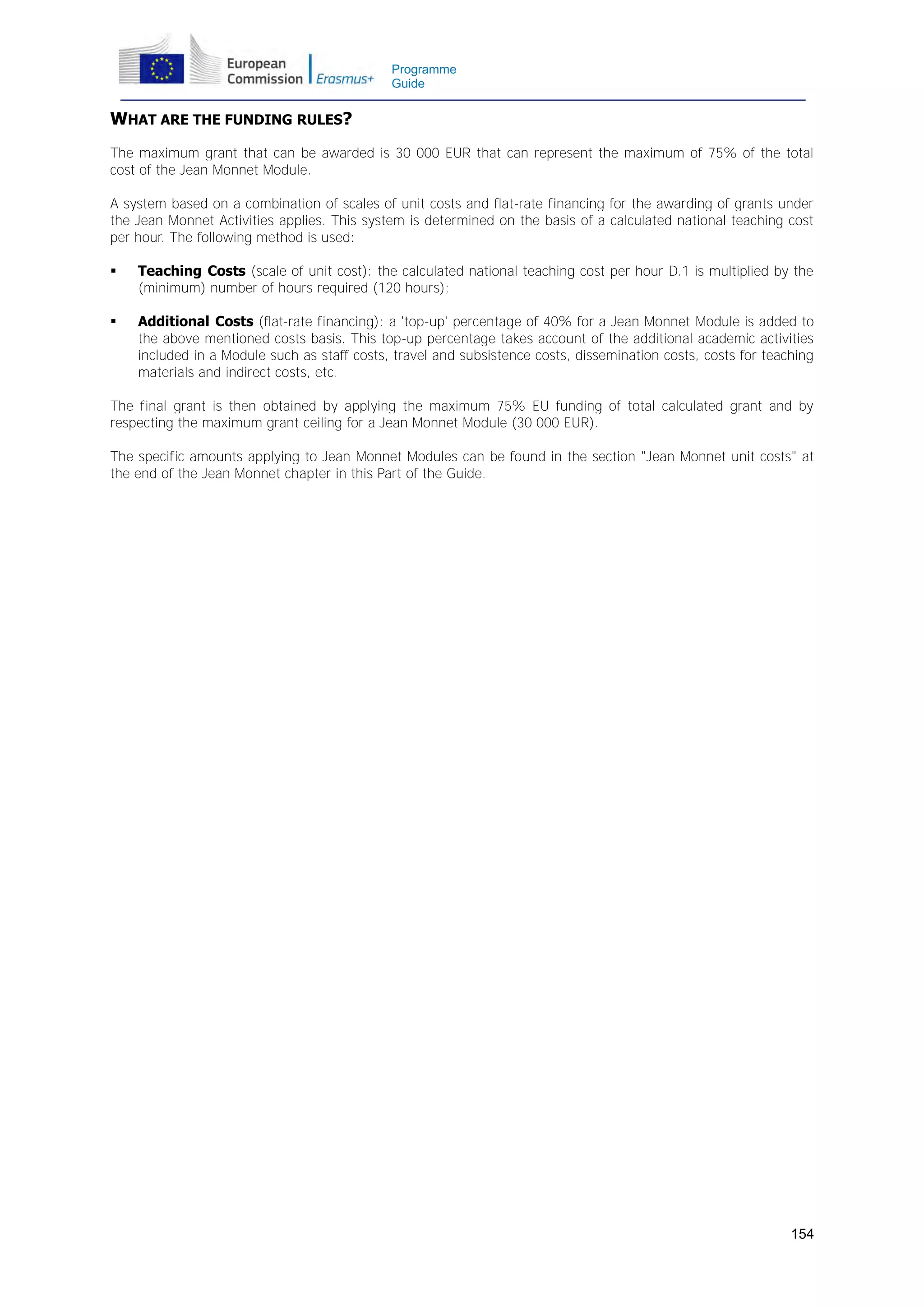 Programme
Guide

WHAT ARE THE FUNDING RULES?
The maximum grant that can be awarded is 30 000 EUR that can represent the maximum of 75% of the total
cost of the Jean Monnet Module.
A system based on a combination of scales of unit costs and flat-rate financing for the awarding of grants under
the Jean Monnet Activities applies. This system is determined on the basis of a calculated national teaching cost
per hour. The following method is used:


Teaching Costs (scale of unit cost): the calculated national teaching cost per hour D.1 is multiplied by the
(minimum) number of hours required (120 hours);



Additional Costs (flat-rate financing): a 'top-up' percentage of 40% for a Jean Monnet Module is added to
the above mentioned costs basis. This top-up percentage takes account of the additional academic activities
included in a Module such as staff costs, travel and subsistence costs, dissemination costs, costs for teaching
materials and indirect costs, etc.

The final grant is then obtained by applying the maximum 75% EU funding of total calculated grant and by
respecting the maximum grant ceiling for a Jean Monnet Module (30 000 EUR).
The specific amounts applying to Jean Monnet Modules can be found in the section "Jean Monnet unit costs" at
the end of the Jean Monnet chapter in this Part of the Guide.

154

 