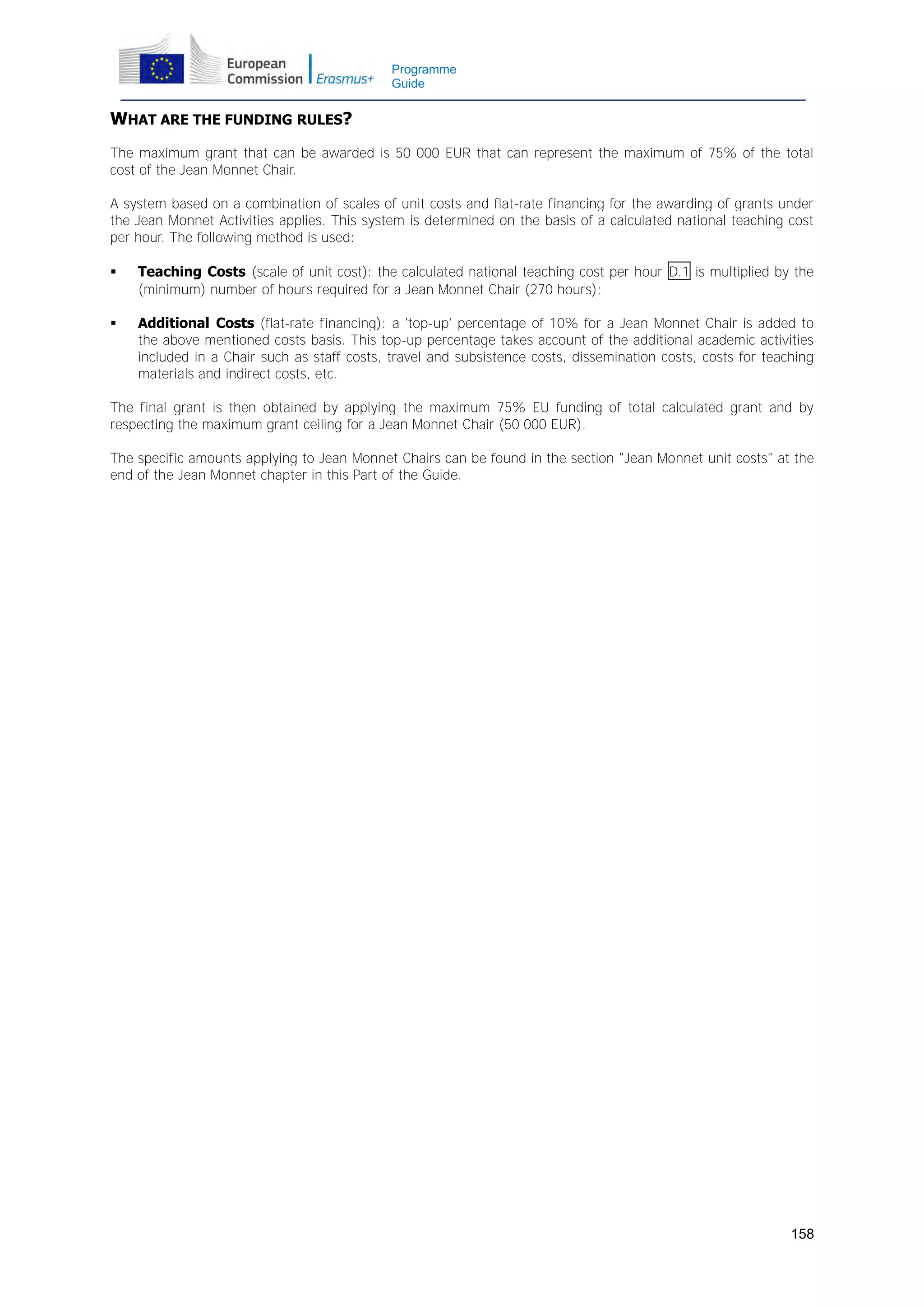 Programme
Guide

WHAT ARE THE FUNDING RULES?
The maximum grant that can be awarded is 50 000 EUR that can represent the maximum of 75% of the total
cost of the Jean Monnet Chair.
A system based on a combination of scales of unit costs and flat-rate financing for the awarding of grants under
the Jean Monnet Activities applies. This system is determined on the basis of a calculated national teaching cost
per hour. The following method is used:


Teaching Costs (scale of unit cost): the calculated national teaching cost per hour D.1 is multiplied by the
(minimum) number of hours required for a Jean Monnet Chair (270 hours);



Additional Costs (flat-rate financing): a 'top-up' percentage of 10% for a Jean Monnet Chair is added to
the above mentioned costs basis. This top-up percentage takes account of the additional academic activities
included in a Chair such as staff costs, travel and subsistence costs, dissemination costs, costs for teaching
materials and indirect costs, etc.

The final grant is then obtained by applying the maximum 75% EU funding of total calculated grant and by
respecting the maximum grant ceiling for a Jean Monnet Chair (50 000 EUR).
The specific amounts applying to Jean Monnet Chairs can be found in the section "Jean Monnet unit costs" at the
end of the Jean Monnet chapter in this Part of the Guide.

158

 