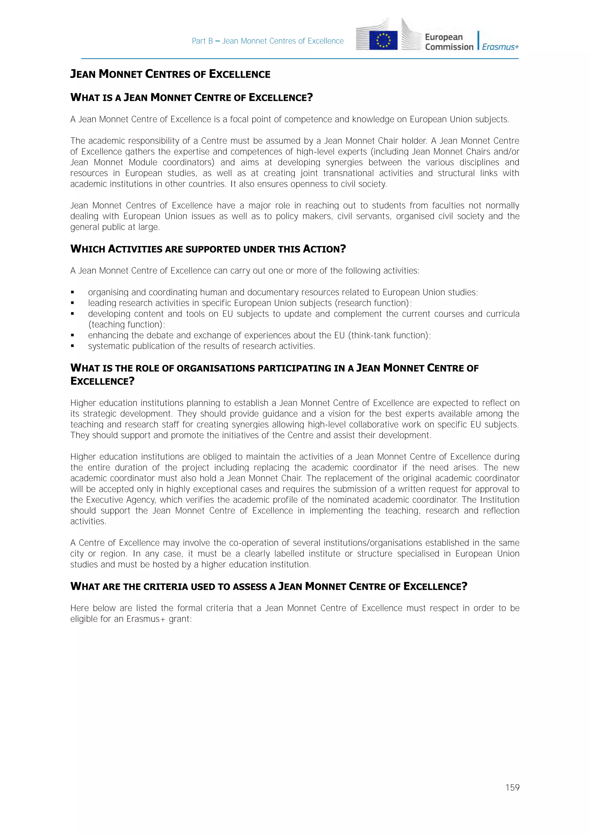 Part B – Jean Monnet Centres of Excellence

JEAN MONNET CENTRES OF EXCELLENCE
WHAT IS A JEAN MONNET CENTRE OF EXCELLENCE?
A Jean Monnet Centre of Excellence is a focal point of competence and knowledge on European Union subjects.
The academic responsibility of a Centre must be assumed by a Jean Monnet Chair holder. A Jean Monnet Centre
of Excellence gathers the expertise and competences of high-level experts (including Jean Monnet Chairs and/or
Jean Monnet Module coordinators) and aims at developing synergies between the various disciplines and
resources in European studies, as well as at creating joint transnational activities and structural links with
academic institutions in other countries. It also ensures openness to civil society.
Jean Monnet Centres of Excellence have a major role in reaching out to students from faculties not normally
dealing with European Union issues as well as to policy makers, civil servants, organised civil society and the
general public at large.

WHICH ACTIVITIES ARE SUPPORTED UNDER THIS ACTION?
A Jean Monnet Centre of Excellence can carry out one or more of the following activities:






organising and coordinating human and documentary resources related to European Union studies;
leading research activities in specific European Union subjects (research function);
developing content and tools on EU subjects to update and complement the current courses and curricula
(teaching function);
enhancing the debate and exchange of experiences about the EU (think-tank function);
systematic publication of the results of research activities.

WHAT IS THE ROLE OF ORGANISATIONS PARTICIPATING IN A JEAN MONNET CENTRE OF
EXCELLENCE?
Higher education institutions planning to establish a Jean Monnet Centre of Excellence are expected to reflect on
its strategic development. They should provide guidance and a vision for the best experts available among the
teaching and research staff for creating synergies allowing high-level collaborative work on specific EU subjects.
They should support and promote the initiatives of the Centre and assist their development.
Higher education institutions are obliged to maintain the activities of a Jean Monnet Centre of Excellence during
the entire duration of the project including replacing the academic coordinator if the need arises. The new
academic coordinator must also hold a Jean Monnet Chair. The replacement of the original academic coordinator
will be accepted only in highly exceptional cases and requires the submission of a written request for approval to
the Executive Agency, which verifies the academic profile of the nominated academic coordinator. The Institution
should support the Jean Monnet Centre of Excellence in implementing the teaching, research and reflection
activities.
A Centre of Excellence may involve the co-operation of several institutions/organisations established in the same
city or region. In any case, it must be a clearly labelled institute or structure specialised in European Union
studies and must be hosted by a higher education institution.

WHAT ARE THE CRITERIA USED TO ASSESS A JEAN MONNET CENTRE OF EXCELLENCE?
Here below are listed the formal criteria that a Jean Monnet Centre of Excellence must respect in order to be
eligible for an Erasmus+ grant:

159

 