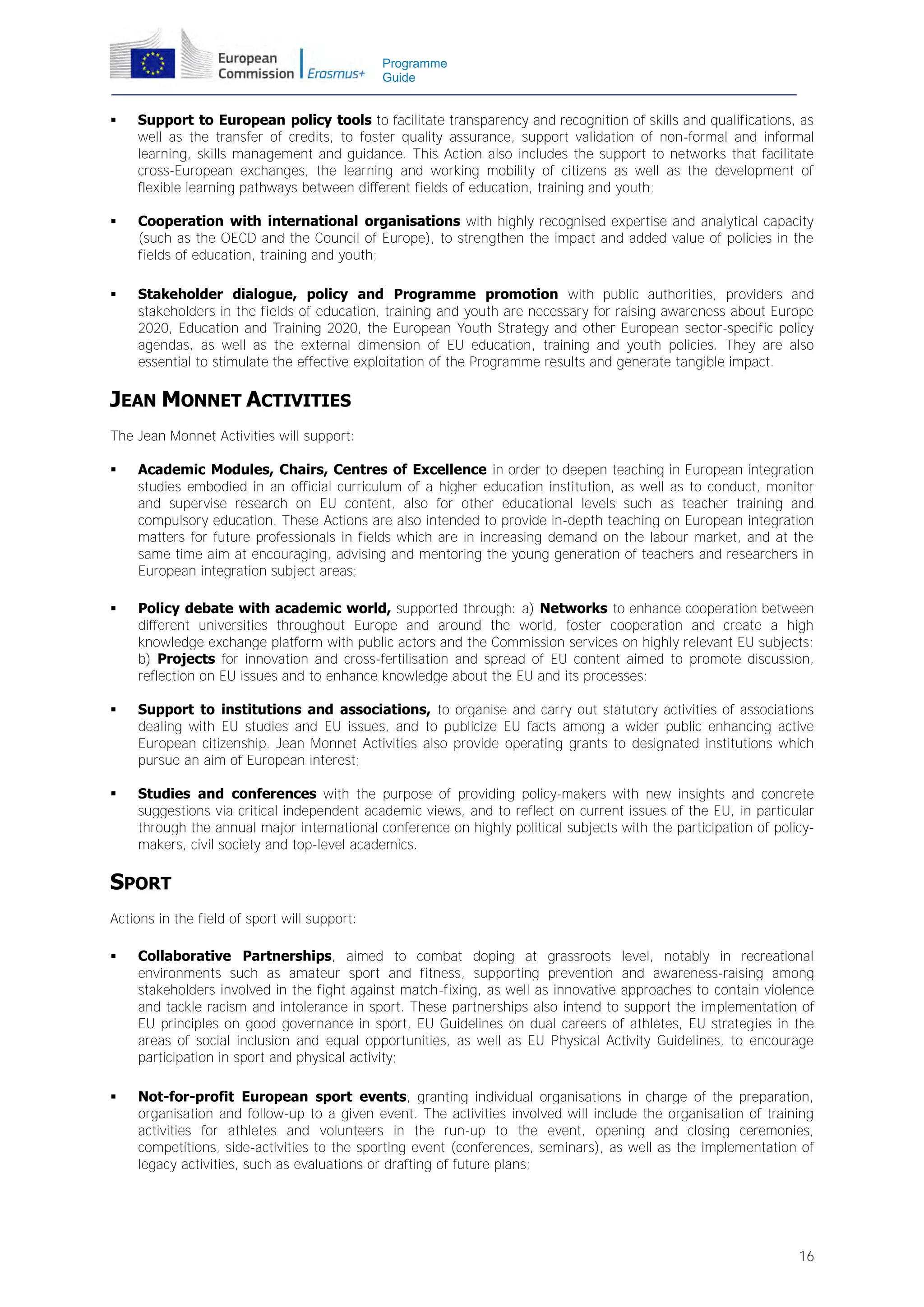 Programme
Guide



Support to European policy tools to facilitate transparency and recognition of skills and qualifications, as
well as the transfer of credits, to foster quality assurance, support validation of non-formal and informal
learning, skills management and guidance. This Action also includes the support to networks that facilitate
cross-European exchanges, the learning and working mobility of citizens as well as the development of
flexible learning pathways between different fields of education, training and youth;



Cooperation with international organisations with highly recognised expertise and analytical capacity
(such as the OECD and the Council of Europe), to strengthen the impact and added value of policies in the
fields of education, training and youth;



Stakeholder dialogue, policy and Programme promotion with public authorities, providers and
stakeholders in the fields of education, training and youth are necessary for raising awareness about Europe
2020, Education and Training 2020, the European Youth Strategy and other European sector-specific policy
agendas, as well as the external dimension of EU education, training and youth policies. They are also
essential to stimulate the effective exploitation of the Programme results and generate tangible impact.

JEAN MONNET ACTIVITIES
The Jean Monnet Activities will support:


Academic Modules, Chairs, Centres of Excellence in order to deepen teaching in European integration
studies embodied in an official curriculum of a higher education institution, as well as to conduct, monitor
and supervise research on EU content, also for other educational levels such as teacher training and
compulsory education. These Actions are also intended to provide in-depth teaching on European integration
matters for future professionals in fields which are in increasing demand on the labour market, and at the
same time aim at encouraging, advising and mentoring the young generation of teachers and researchers in
European integration subject areas;



Policy debate with academic world, supported through: a) Networks to enhance cooperation between
different universities throughout Europe and around the world, foster cooperation and create a high
knowledge exchange platform with public actors and the Commission services on highly relevant EU subjects;
b) Projects for innovation and cross-fertilisation and spread of EU content aimed to promote discussion,
reflection on EU issues and to enhance knowledge about the EU and its processes;



Support to institutions and associations, to organise and carry out statutory activities of associations
dealing with EU studies and EU issues, and to publicize EU facts among a wider public enhancing active
European citizenship. Jean Monnet Activities also provide operating grants to designated institutions which
pursue an aim of European interest;



Studies and conferences with the purpose of providing policy-makers with new insights and concrete
suggestions via critical independent academic views, and to reflect on current issues of the EU, in particular
through the annual major international conference on highly political subjects with the participation of policymakers, civil society and top-level academics.

SPORT
Actions in the field of sport will support:


Collaborative Partnerships, aimed to combat doping at grassroots level, notably in recreational
environments such as amateur sport and fitness, supporting prevention and awareness-raising among
stakeholders involved in the fight against match-fixing, as well as innovative approaches to contain violence
and tackle racism and intolerance in sport. These partnerships also intend to support the implementation of
EU principles on good governance in sport, EU Guidelines on dual careers of athletes, EU strategies in the
areas of social inclusion and equal opportunities, as well as EU Physical Activity Guidelines, to encourage
participation in sport and physical activity;



Not-for-profit European sport events, granting individual organisations in charge of the preparation,
organisation and follow-up to a given event. The activities involved will include the organisation of training
activities for athletes and volunteers in the run-up to the event, opening and closing ceremonies,
competitions, side-activities to the sporting event (conferences, seminars), as well as the implementation of
legacy activities, such as evaluations or drafting of future plans;

16

 