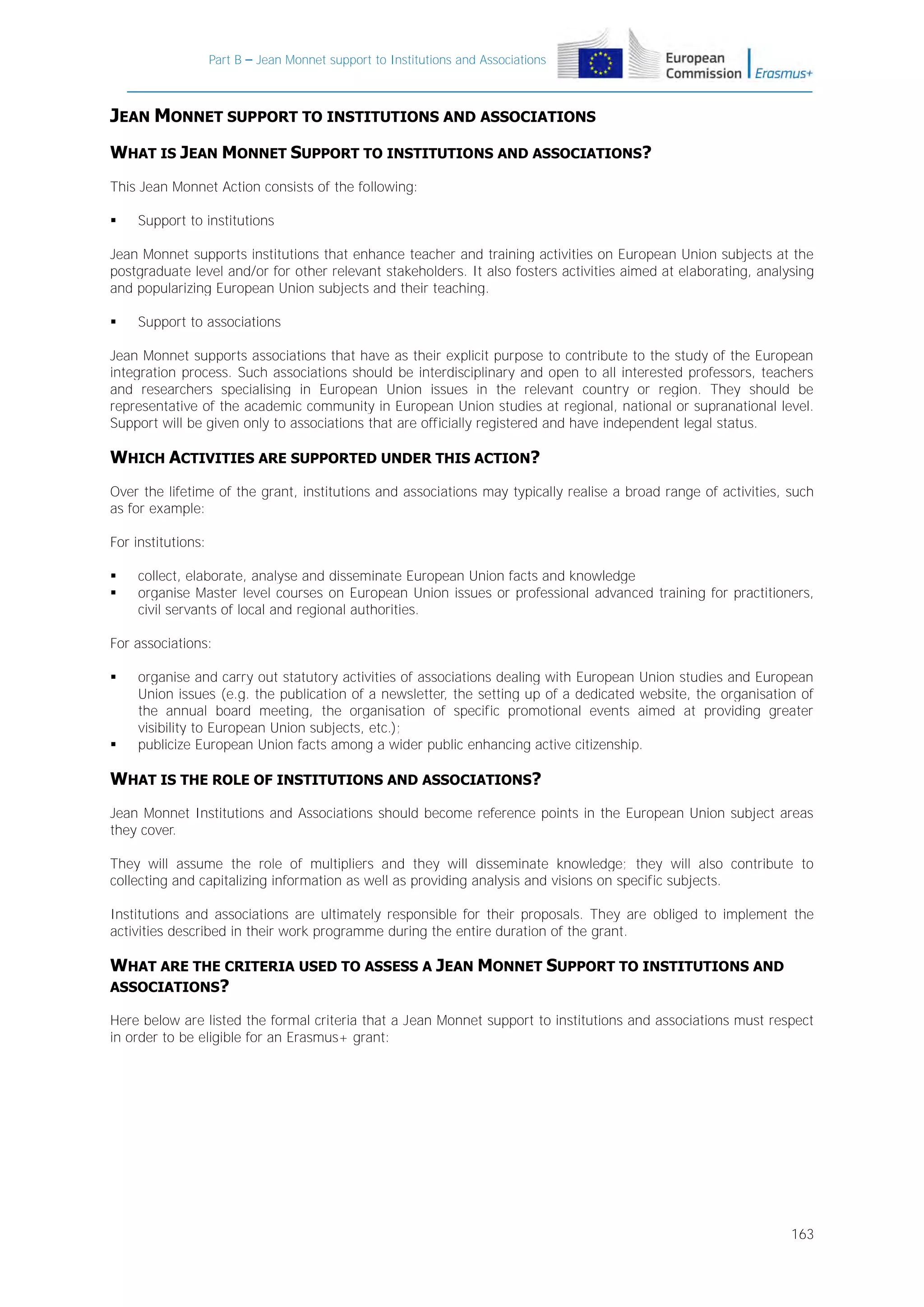 Part B – Jean Monnet support to Institutions and Associations

JEAN MONNET SUPPORT TO INSTITUTIONS AND ASSOCIATIONS
WHAT IS JEAN MONNET SUPPORT TO INSTITUTIONS AND ASSOCIATIONS?
This Jean Monnet Action consists of the following:


Support to institutions

Jean Monnet supports institutions that enhance teacher and training activities on European Union subjects at the
postgraduate level and/or for other relevant stakeholders. It also fosters activities aimed at elaborating, analysing
and popularizing European Union subjects and their teaching.


Support to associations

Jean Monnet supports associations that have as their explicit purpose to contribute to the study of the European
integration process. Such associations should be interdisciplinary and open to all interested professors, teachers
and researchers specialising in European Union issues in the relevant country or region. They should be
representative of the academic community in European Union studies at regional, national or supranational level.
Support will be given only to associations that are officially registered and have independent legal status.

WHICH ACTIVITIES ARE SUPPORTED UNDER THIS ACTION?
Over the lifetime of the grant, institutions and associations may typically realise a broad range of activities, such
as for example:
For institutions:



collect, elaborate, analyse and disseminate European Union facts and knowledge
organise Master level courses on European Union issues or professional advanced training for practitioners,
civil servants of local and regional authorities.

For associations:




organise and carry out statutory activities of associations dealing with European Union studies and European
Union issues (e.g. the publication of a newsletter, the setting up of a dedicated website, the organisation of
the annual board meeting, the organisation of specific promotional events aimed at providing greater
visibility to European Union subjects, etc.);
publicize European Union facts among a wider public enhancing active citizenship.

WHAT IS THE ROLE OF INSTITUTIONS AND ASSOCIATIONS?
Jean Monnet Institutions and Associations should become reference points in the European Union subject areas
they cover.
They will assume the role of multipliers and they will disseminate knowledge; they will also contribute to
collecting and capitalizing information as well as providing analysis and visions on specific subjects.
Institutions and associations are ultimately responsible for their proposals. They are obliged to implement the
activities described in their work programme during the entire duration of the grant.

WHAT ARE THE CRITERIA USED TO ASSESS A JEAN MONNET SUPPORT TO INSTITUTIONS AND
ASSOCIATIONS?
Here below are listed the formal criteria that a Jean Monnet support to institutions and associations must respect
in order to be eligible for an Erasmus+ grant:

163

 