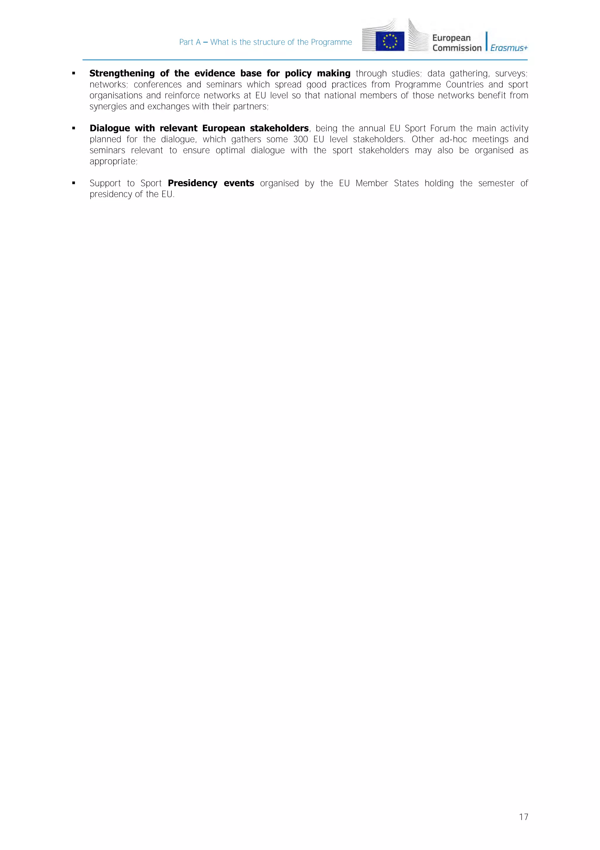 Part A – What is the structure of the Programme



Strengthening of the evidence base for policy making through studies; data gathering, surveys;
networks; conferences and seminars which spread good practices from Programme Countries and sport
organisations and reinforce networks at EU level so that national members of those networks benefit from
synergies and exchanges with their partners;



Dialogue with relevant European stakeholders, being the annual EU Sport Forum the main activity
planned for the dialogue, which gathers some 300 EU level stakeholders. Other ad-hoc meetings and
seminars relevant to ensure optimal dialogue with the sport stakeholders may also be organised as
appropriate;



Support to Sport Presidency events organised by the EU Member States holding the semester of
presidency of the EU.

17

 