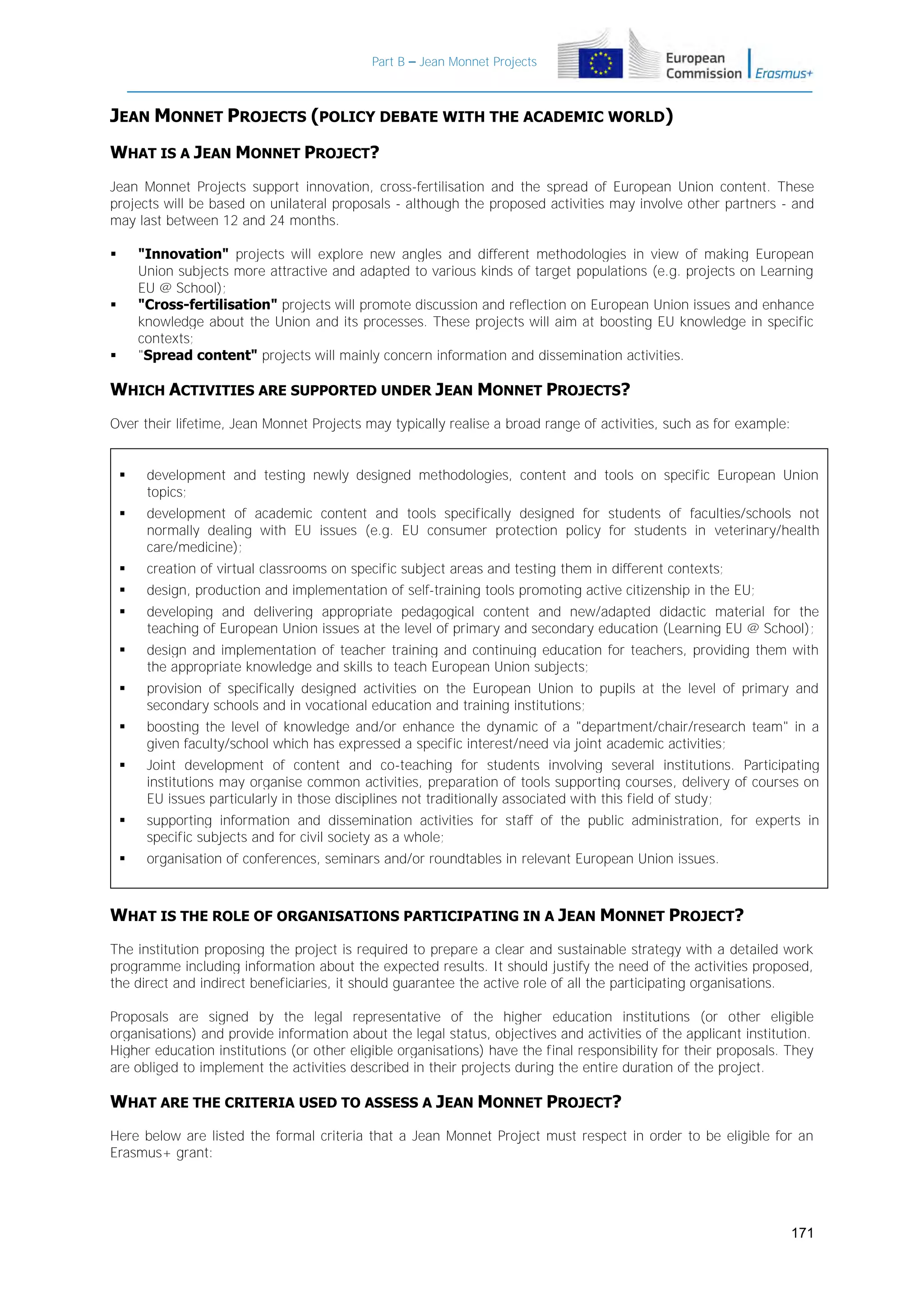 Part B – Jean Monnet Projects

JEAN MONNET PROJECTS (POLICY DEBATE WITH THE ACADEMIC WORLD)
WHAT IS A JEAN MONNET PROJECT?
Jean Monnet Projects support innovation, cross-fertilisation and the spread of European Union content. These
projects will be based on unilateral proposals - although the proposed activities may involve other partners - and
may last between 12 and 24 months.
"Innovation" projects will explore new angles and different methodologies in view of making European
Union subjects more attractive and adapted to various kinds of target populations (e.g. projects on Learning
EU @ School);
"Cross-fertilisation" projects will promote discussion and reflection on European Union issues and enhance
knowledge about the Union and its processes. These projects will aim at boosting EU knowledge in specific
contexts;
"Spread content" projects will mainly concern information and dissemination activities.







WHICH ACTIVITIES ARE SUPPORTED UNDER JEAN MONNET PROJECTS?
Over their lifetime, Jean Monnet Projects may typically realise a broad range of activities, such as for example:



development and testing newly designed methodologies, content and tools on specific European Union
topics;



development of academic content and tools specifically designed for students of faculties/schools not
normally dealing with EU issues (e.g. EU consumer protection policy for students in veterinary/health
care/medicine);



creation of virtual classrooms on specific subject areas and testing them in different contexts;



design, production and implementation of self-training tools promoting active citizenship in the EU;



developing and delivering appropriate pedagogical content and new/adapted didactic material for the
teaching of European Union issues at the level of primary and secondary education (Learning EU @ School);



design and implementation of teacher training and continuing education for teachers, providing them with
the appropriate knowledge and skills to teach European Union subjects;



provision of specifically designed activities on the European Union to pupils at the level of primary and
secondary schools and in vocational education and training institutions;



boosting the level of knowledge and/or enhance the dynamic of a "department/chair/research team" in a
given faculty/school which has expressed a specific interest/need via joint academic activities;



Joint development of content and co-teaching for students involving several institutions. Participating
institutions may organise common activities, preparation of tools supporting courses, delivery of courses on
EU issues particularly in those disciplines not traditionally associated with this field of study;



supporting information and dissemination activities for staff of the public administration, for experts in
specific subjects and for civil society as a whole;



organisation of conferences, seminars and/or roundtables in relevant European Union issues.

WHAT IS THE ROLE OF ORGANISATIONS PARTICIPATING IN A JEAN MONNET PROJECT?
The institution proposing the project is required to prepare a clear and sustainable strategy with a detailed work
programme including information about the expected results. It should justify the need of the activities proposed,
the direct and indirect beneficiaries, it should guarantee the active role of all the participating organisations.
Proposals are signed by the legal representative of the higher education institutions (or other eligible
organisations) and provide information about the legal status, objectives and activities of the applicant institution.
Higher education institutions (or other eligible organisations) have the final responsibility for their proposals. They
are obliged to implement the activities described in their projects during the entire duration of the project.

WHAT ARE THE CRITERIA USED TO ASSESS A JEAN MONNET PROJECT?
Here below are listed the formal criteria that a Jean Monnet Project must respect in order to be eligible for an
Erasmus+ grant:

171

 
