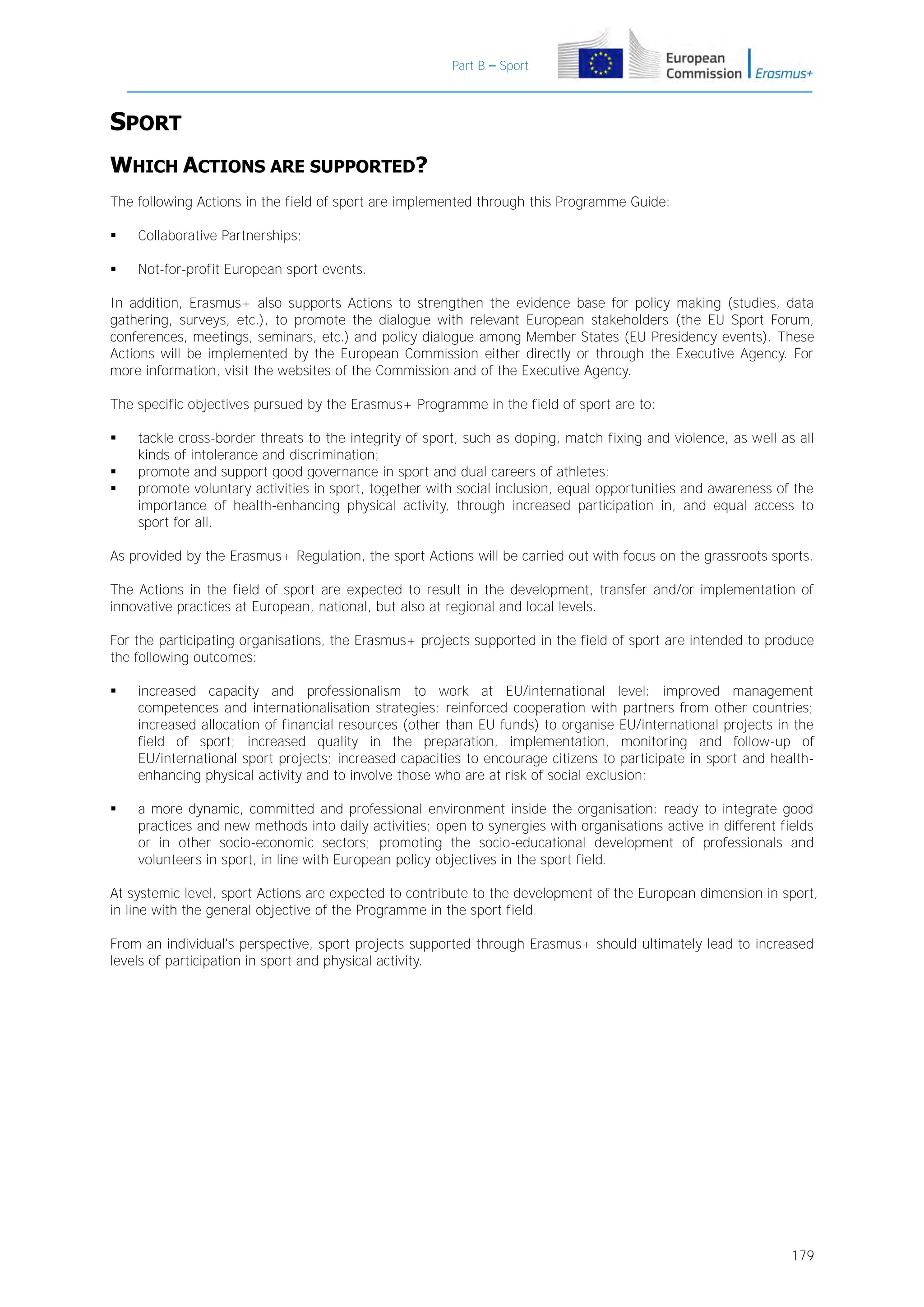 Part B – Sport

SPORT
WHICH ACTIONS ARE SUPPORTED?
The following Actions in the field of sport are implemented through this Programme Guide:


Collaborative Partnerships;



Not-for-profit European sport events.

In addition, Erasmus+ also supports Actions to strengthen the evidence base for policy making (studies, data
gathering, surveys, etc.), to promote the dialogue with relevant European stakeholders (the EU Sport Forum,
conferences, meetings, seminars, etc.) and policy dialogue among Member States (EU Presidency events). These
Actions will be implemented by the European Commission either directly or through the Executive Agency. For
more information, visit the websites of the Commission and of the Executive Agency.
The specific objectives pursued by the Erasmus+ Programme in the field of sport are to:




tackle cross-border threats to the integrity of sport, such as doping, match fixing and violence, as well as all
kinds of intolerance and discrimination;
promote and support good governance in sport and dual careers of athletes;
promote voluntary activities in sport, together with social inclusion, equal opportunities and awareness of the
importance of health-enhancing physical activity, through increased participation in, and equal access to
sport for all.

As provided by the Erasmus+ Regulation, the sport Actions will be carried out with focus on the grassroots sports.
The Actions in the field of sport are expected to result in the development, transfer and/or implementation of
innovative practices at European, national, but also at regional and local levels.
For the participating organisations, the Erasmus+ projects supported in the field of sport are intended to produce
the following outcomes:


increased capacity and professionalism to work at EU/international level: improved management
competences and internationalisation strategies; reinforced cooperation with partners from other countries;
increased allocation of financial resources (other than EU funds) to organise EU/international projects in the
field of sport; increased quality in the preparation, implementation, monitoring and follow-up of
EU/international sport projects; increased capacities to encourage citizens to participate in sport and healthenhancing physical activity and to involve those who are at risk of social exclusion;



a more dynamic, committed and professional environment inside the organisation: ready to integrate good
practices and new methods into daily activities; open to synergies with organisations active in different fields
or in other socio-economic sectors; promoting the socio-educational development of professionals and
volunteers in sport, in line with European policy objectives in the sport field.

At systemic level, sport Actions are expected to contribute to the development of the European dimension in sport,
in line with the general objective of the Programme in the sport field.
From an individual's perspective, sport projects supported through Erasmus+ should ultimately lead to increased
levels of participation in sport and physical activity.

179

 
