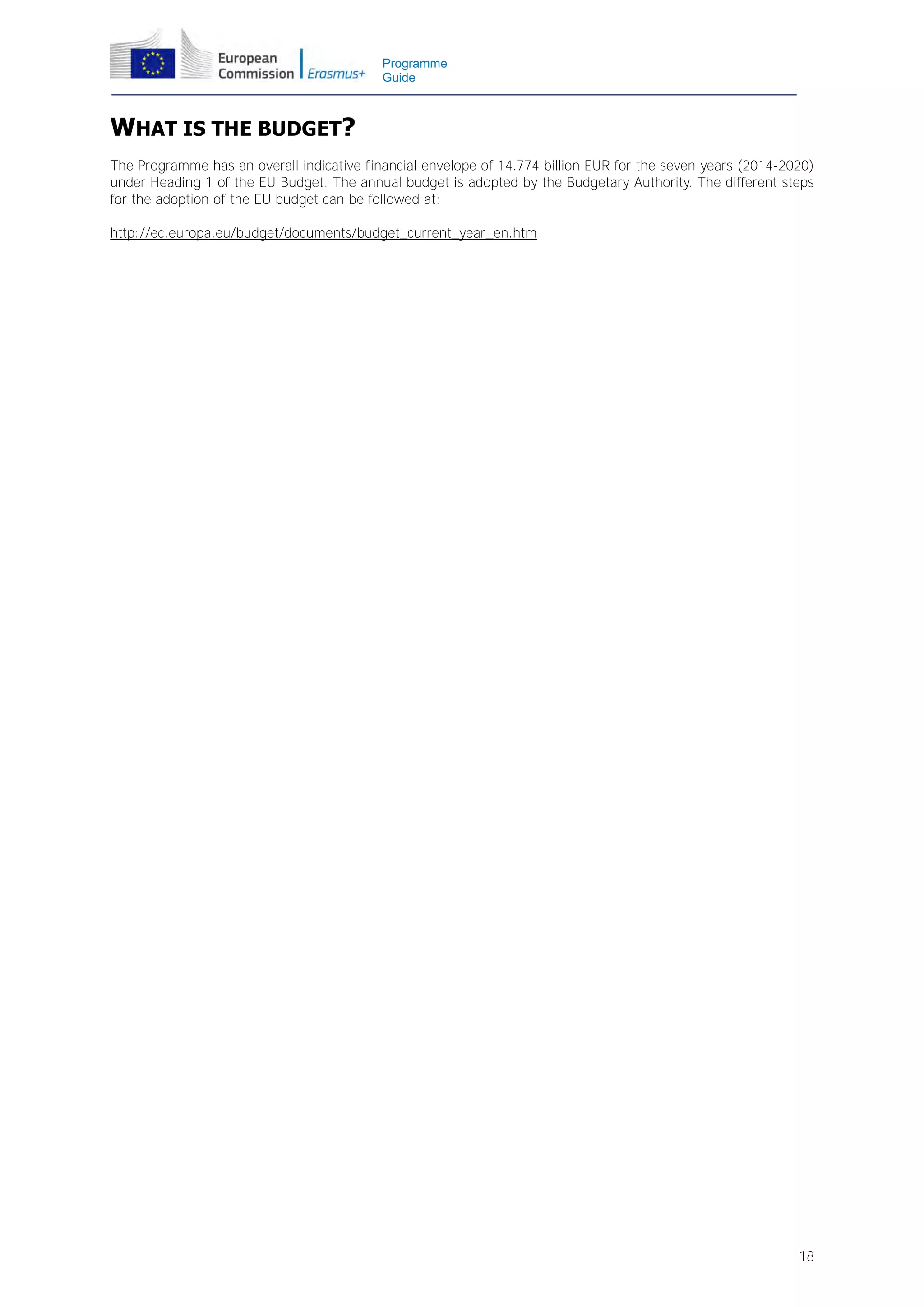 Programme
Guide

WHAT IS THE BUDGET?
The Programme has an overall indicative financial envelope of 14.774 billion EUR for the seven years (2014-2020)
under Heading 1 of the EU Budget. The annual budget is adopted by the Budgetary Authority. The different steps
for the adoption of the EU budget can be followed at:
http://ec.europa.eu/budget/documents/budget_current_year_en.htm

18

 