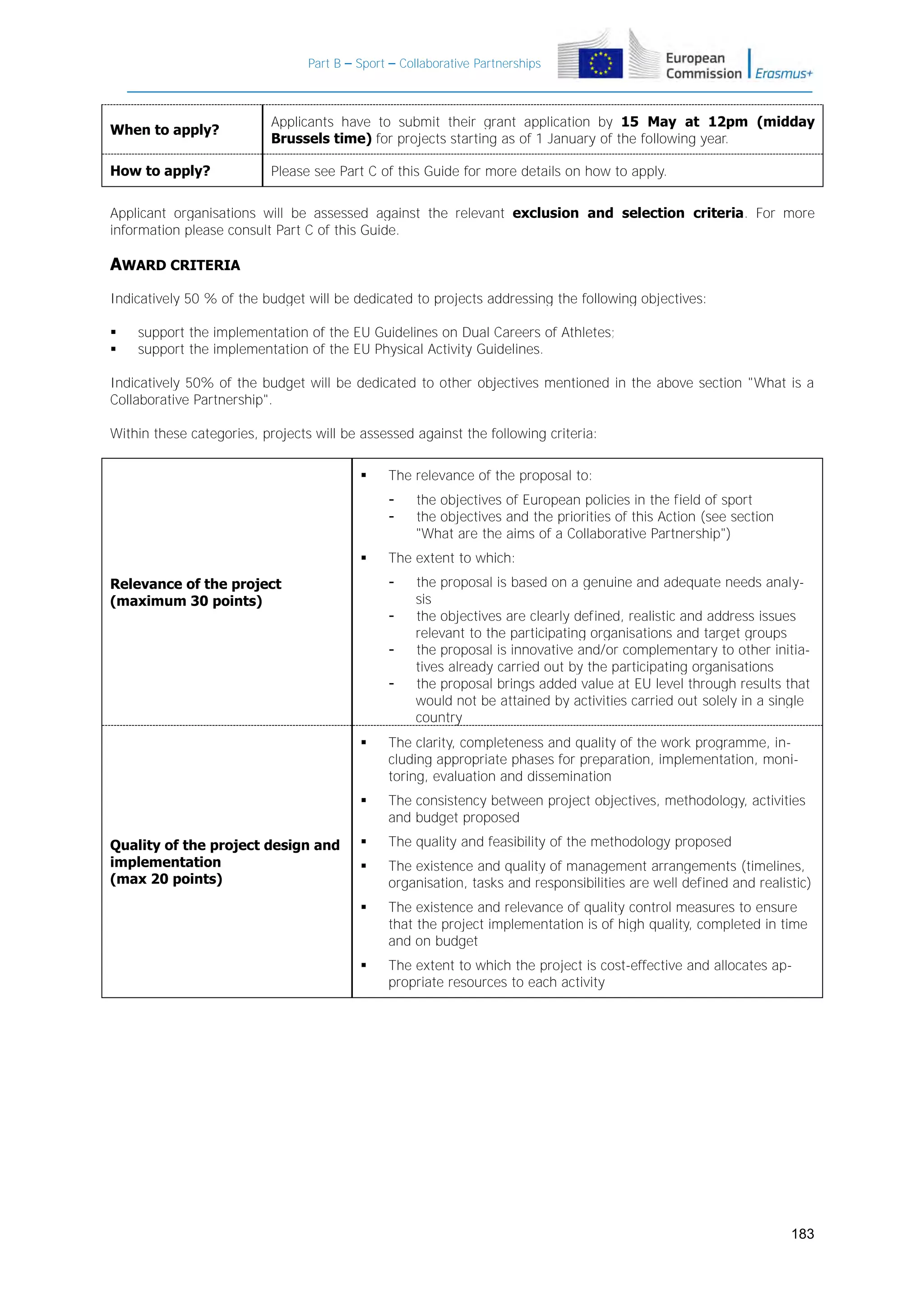 Part B – Sport – Collaborative Partnerships

When to apply?

Applicants have to submit their grant application by 15 May at 12pm (midday
Brussels time) for projects starting as of 1 January of the following year.

How to apply?

Please see Part C of this Guide for more details on how to apply.

Applicant organisations will be assessed against the relevant exclusion and selection criteria. For more
information please consult Part C of this Guide.

AWARD CRITERIA
Indicatively 50 % of the budget will be dedicated to projects addressing the following objectives:



support the implementation of the EU Guidelines on Dual Careers of Athletes;
support the implementation of the EU Physical Activity Guidelines.

Indicatively 50% of the budget will be dedicated to other objectives mentioned in the above section "What is a
Collaborative Partnership".
Within these categories, projects will be assessed against the following criteria:


The relevance of the proposal to:
-



The extent to which:
-

Relevance of the project
(maximum 30 points)

the objectives of European policies in the field of sport
the objectives and the priorities of this Action (see section
"What are the aims of a Collaborative Partnership")

-

the proposal is based on a genuine and adequate needs analysis
the objectives are clearly defined, realistic and address issues
relevant to the participating organisations and target groups
the proposal is innovative and/or complementary to other initiatives already carried out by the participating organisations
the proposal brings added value at EU level through results that
would not be attained by activities carried out solely in a single
country




Quality of the project design and
implementation
(max 20 points)

The clarity, completeness and quality of the work programme, including appropriate phases for preparation, implementation, monitoring, evaluation and dissemination
The consistency between project objectives, methodology, activities
and budget proposed



The quality and feasibility of the methodology proposed



The existence and quality of management arrangements (timelines,
organisation, tasks and responsibilities are well defined and realistic)



The existence and relevance of quality control measures to ensure
that the project implementation is of high quality, completed in time
and on budget



The extent to which the project is cost-effective and allocates appropriate resources to each activity

183

 