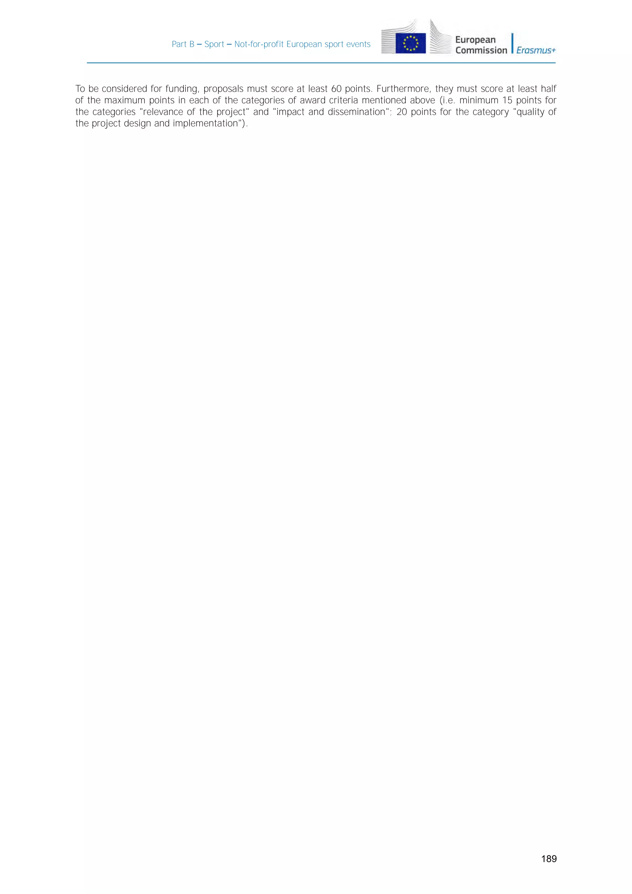 Part B – Sport – Not-for-profit European sport events

To be considered for funding, proposals must score at least 60 points. Furthermore, they must score at least half
of the maximum points in each of the categories of award criteria mentioned above (i.e. minimum 15 points for
the categories "relevance of the project" and "impact and dissemination"; 20 points for the category "quality of
the project design and implementation").

189

 