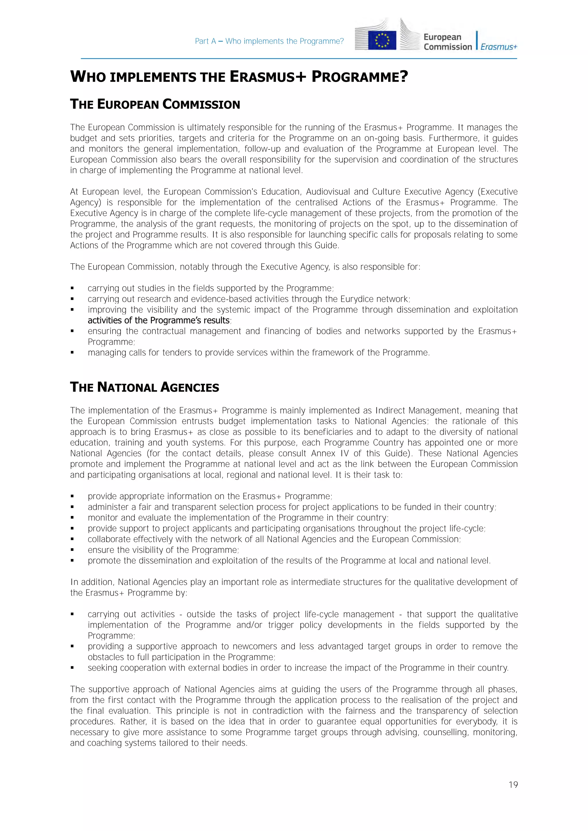 Part A – Who implements the Programme?

WHO IMPLEMENTS THE ERASMUS+ PROGRAMME?
THE EUROPEAN COMMISSION
The European Commission is ultimately responsible for the running of the Erasmus+ Programme. It manages the
budget and sets priorities, targets and criteria for the Programme on an on-going basis. Furthermore, it guides
and monitors the general implementation, follow-up and evaluation of the Programme at European level. The
European Commission also bears the overall responsibility for the supervision and coordination of the structures
in charge of implementing the Programme at national level.
At European level, the European Commission's Education, Audiovisual and Culture Executive Agency (Executive
Agency) is responsible for the implementation of the centralised Actions of the Erasmus+ Programme. The
Executive Agency is in charge of the complete life-cycle management of these projects, from the promotion of the
Programme, the analysis of the grant requests, the monitoring of projects on the spot, up to the dissemination of
the project and Programme results. It is also responsible for launching specific calls for proposals relating to some
Actions of the Programme which are not covered through this Guide.
The European Commission, notably through the Executive Agency, is also responsible for:






carrying out studies in the fields supported by the Programme;
carrying out research and evidence-based activities through the Eurydice network;
improving the visibility and the systemic impact of the Programme through dissemination and exploitation
activities of the Programme’s results;
ensuring the contractual management and financing of bodies and networks supported by the Erasmus+
Programme;
managing calls for tenders to provide services within the framework of the Programme.

THE NATIONAL AGENCIES
The implementation of the Erasmus+ Programme is mainly implemented as Indirect Management, meaning that
the European Commission entrusts budget implementation tasks to National Agencies; the rationale of this
approach is to bring Erasmus+ as close as possible to its beneficiaries and to adapt to the diversity of national
education, training and youth systems. For this purpose, each Programme Country has appointed one or more
National Agencies (for the contact details, please consult Annex IV of this Guide). These National Agencies
promote and implement the Programme at national level and act as the link between the European Commission
and participating organisations at local, regional and national level. It is their task to:








provide appropriate information on the Erasmus+ Programme;
administer a fair and transparent selection process for project applications to be funded in their country;
monitor and evaluate the implementation of the Programme in their country;
provide support to project applicants and participating organisations throughout the project life-cycle;
collaborate effectively with the network of all National Agencies and the European Commission;
ensure the visibility of the Programme;
promote the dissemination and exploitation of the results of the Programme at local and national level.

In addition, National Agencies play an important role as intermediate structures for the qualitative development of
the Erasmus+ Programme by:





carrying out activities - outside the tasks of project life-cycle management - that support the qualitative
implementation of the Programme and/or trigger policy developments in the fields supported by the
Programme;
providing a supportive approach to newcomers and less advantaged target groups in order to remove the
obstacles to full participation in the Programme;
seeking cooperation with external bodies in order to increase the impact of the Programme in their country.

The supportive approach of National Agencies aims at guiding the users of the Programme through all phases,
from the first contact with the Programme through the application process to the realisation of the project and
the final evaluation. This principle is not in contradiction with the fairness and the transparency of selection
procedures. Rather, it is based on the idea that in order to guarantee equal opportunities for everybody, it is
necessary to give more assistance to some Programme target groups through advising, counselling, monitoring,
and coaching systems tailored to their needs.

19

 