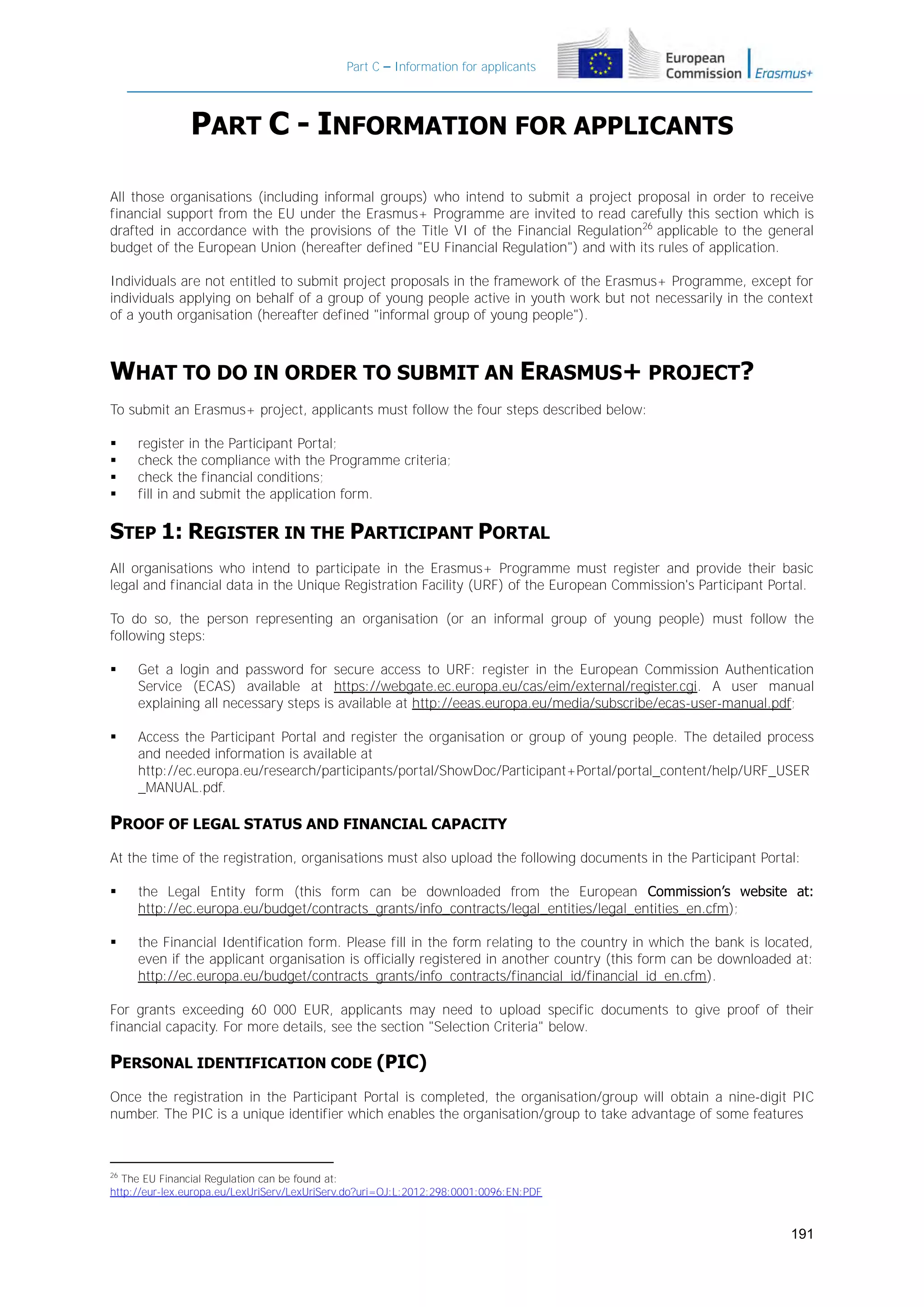 Part C – Information for applicants

PART C - INFORMATION FOR APPLICANTS
All those organisations (including informal groups) who intend to submit a project proposal in order to receive
financial support from the EU under the Erasmus+ Programme are invited to read carefully this section which is
drafted in accordance with the provisions of the Title VI of the Financial Regulation26 applicable to the general
budget of the European Union (hereafter defined "EU Financial Regulation") and with its rules of application.
Individuals are not entitled to submit project proposals in the framework of the Erasmus+ Programme, except for
individuals applying on behalf of a group of young people active in youth work but not necessarily in the context
of a youth organisation (hereafter defined "informal group of young people").

WHAT TO DO IN ORDER TO SUBMIT AN ERASMUS+ PROJECT?
To submit an Erasmus+ project, applicants must follow the four steps described below:





register in the Participant Portal;
check the compliance with the Programme criteria;
check the financial conditions;
fill in and submit the application form.

STEP 1: REGISTER IN THE PARTICIPANT PORTAL
All organisations who intend to participate in the Erasmus+ Programme must register and provide their basic
legal and financial data in the Unique Registration Facility (URF) of the European Commission's Participant Portal.
To do so, the person representing an organisation (or an informal group of young people) must follow the
following steps:


Get a login and password for secure access to URF: register in the European Commission Authentication
Service (ECAS) available at https://webgate.ec.europa.eu/cas/eim/external/register.cgi. A user manual
explaining all necessary steps is available at http://eeas.europa.eu/media/subscribe/ecas-user-manual.pdf;



Access the Participant Portal and register the organisation or group of young people. The detailed process
and needed information is available at
http://ec.europa.eu/research/participants/portal/ShowDoc/Participant+Portal/portal_content/help/URF_USER
_MANUAL.pdf.

PROOF OF LEGAL STATUS AND FINANCIAL CAPACITY
At the time of the registration, organisations must also upload the following documents in the Participant Portal:


the Legal Entity form (this form can be downloaded from the European Commission’s website at:
http://ec.europa.eu/budget/contracts_grants/info_contracts/legal_entities/legal_entities_en.cfm);



the Financial Identification form. Please fill in the form relating to the country in which the bank is located,
even if the applicant organisation is officially registered in another country (this form can be downloaded at:
http://ec.europa.eu/budget/contracts_grants/info_contracts/financial_id/financial_id_en.cfm).

For grants exceeding 60 000 EUR, applicants may need to upload specific documents to give proof of their
financial capacity. For more details, see the section "Selection Criteria" below.

PERSONAL IDENTIFICATION CODE (PIC)
Once the registration in the Participant Portal is completed, the organisation/group will obtain a nine-digit PIC
number. The PIC is a unique identifier which enables the organisation/group to take advantage of some features

26
The EU Financial Regulation can be found at:
http://eur-lex.europa.eu/LexUriServ/LexUriServ.do?uri=OJ:L:2012:298:0001:0096:EN:PDF

191

 