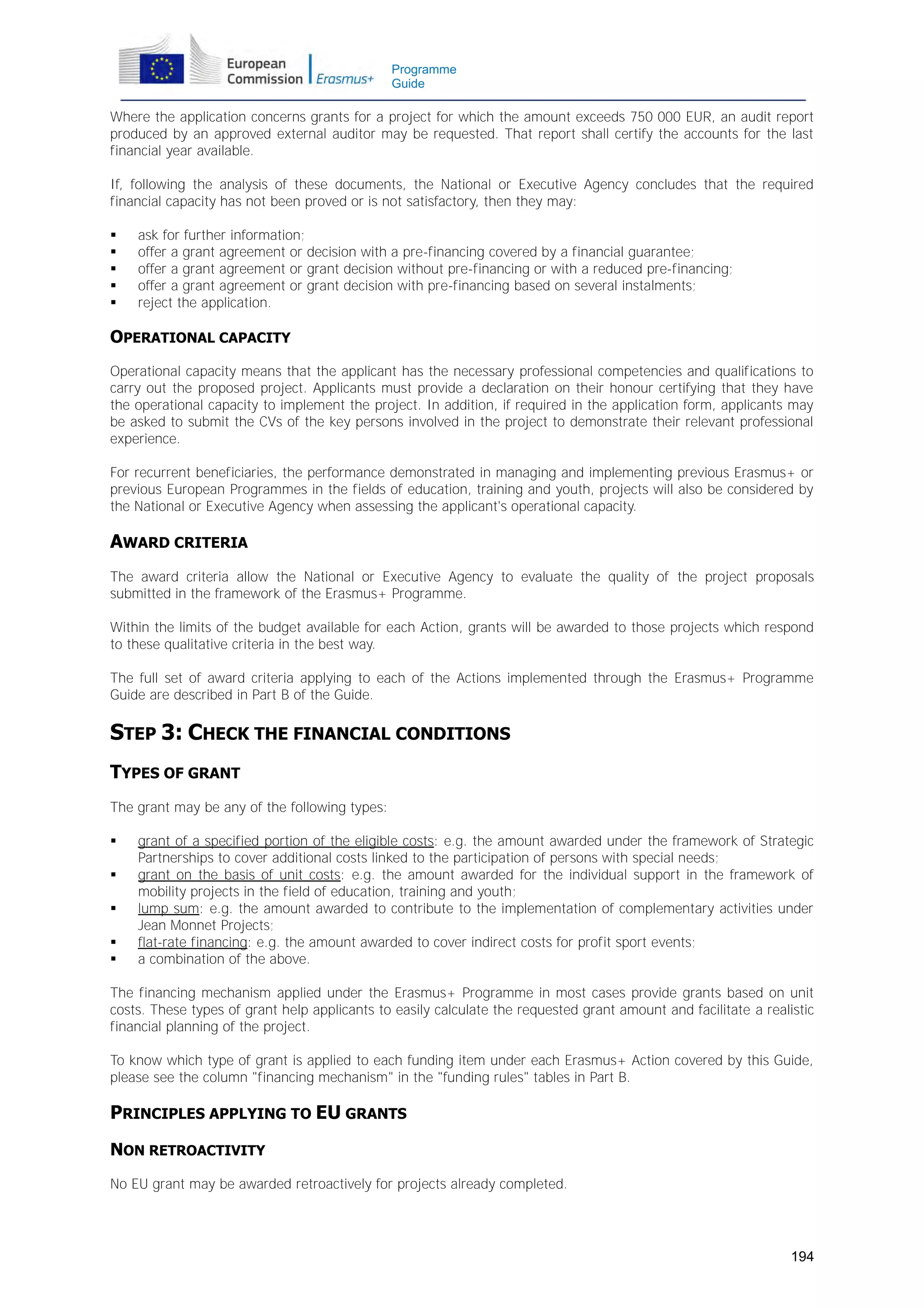 Programme
Guide

Where the application concerns grants for a project for which the amount exceeds 750 000 EUR, an audit report
produced by an approved external auditor may be requested. That report shall certify the accounts for the last
financial year available.
If, following the analysis of these documents, the National or Executive Agency concludes that the required
financial capacity has not been proved or is not satisfactory, then they may:






ask for further information;
offer a grant agreement or decision with a pre-financing covered by a financial guarantee;
offer a grant agreement or grant decision without pre-financing or with a reduced pre-financing;
offer a grant agreement or grant decision with pre-financing based on several instalments;
reject the application.

OPERATIONAL CAPACITY
Operational capacity means that the applicant has the necessary professional competencies and qualifications to
carry out the proposed project. Applicants must provide a declaration on their honour certifying that they have
the operational capacity to implement the project. In addition, if required in the application form, applicants may
be asked to submit the CVs of the key persons involved in the project to demonstrate their relevant professional
experience.
For recurrent beneficiaries, the performance demonstrated in managing and implementing previous Erasmus+ or
previous European Programmes in the fields of education, training and youth, projects will also be considered by
the National or Executive Agency when assessing the applicant's operational capacity.

AWARD CRITERIA
The award criteria allow the National or Executive Agency to evaluate the quality of the project proposals
submitted in the framework of the Erasmus+ Programme.
Within the limits of the budget available for each Action, grants will be awarded to those projects which respond
to these qualitative criteria in the best way.
The full set of award criteria applying to each of the Actions implemented through the Erasmus+ Programme
Guide are described in Part B of the Guide.

STEP 3: CHECK THE FINANCIAL CONDITIONS
TYPES OF GRANT
The grant may be any of the following types:






grant of a specified portion of the eligible costs: e.g. the amount awarded under the framework of Strategic
Partnerships to cover additional costs linked to the participation of persons with special needs;
grant on the basis of unit costs: e.g. the amount awarded for the individual support in the framework of
mobility projects in the field of education, training and youth;
lump sum: e.g. the amount awarded to contribute to the implementation of complementary activities under
Jean Monnet Projects;
flat-rate financing: e.g. the amount awarded to cover indirect costs for profit sport events;
a combination of the above.

The financing mechanism applied under the Erasmus+ Programme in most cases provide grants based on unit
costs. These types of grant help applicants to easily calculate the requested grant amount and facilitate a realistic
financial planning of the project.
To know which type of grant is applied to each funding item under each Erasmus+ Action covered by this Guide,
please see the column "financing mechanism" in the "funding rules" tables in Part B.

PRINCIPLES APPLYING TO EU GRANTS
NON RETROACTIVITY
No EU grant may be awarded retroactively for projects already completed.

194

 