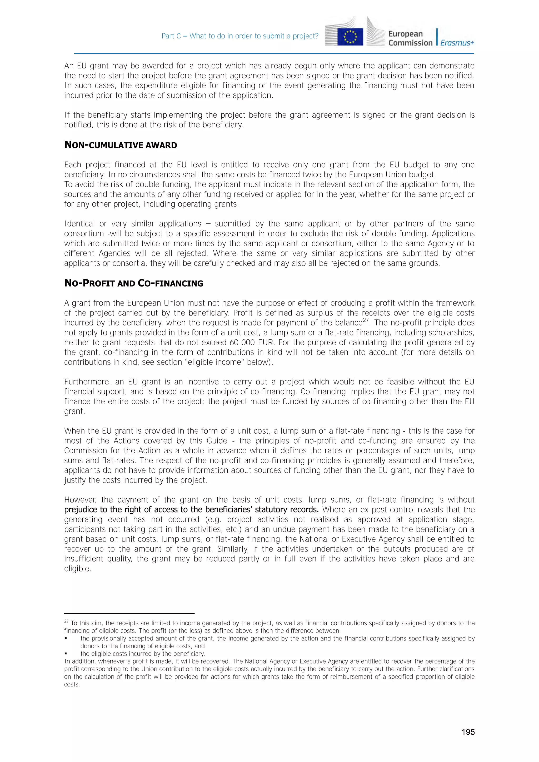 Part C – What to do in order to submit a project?

An EU grant may be awarded for a project which has already begun only where the applicant can demonstrate
the need to start the project before the grant agreement has been signed or the grant decision has been notified.
In such cases, the expenditure eligible for financing or the event generating the financing must not have been
incurred prior to the date of submission of the application.
If the beneficiary starts implementing the project before the grant agreement is signed or the grant decision is
notified, this is done at the risk of the beneficiary.

NON-CUMULATIVE AWARD
Each project financed at the EU level is entitled to receive only one grant from the EU budget to any one
beneficiary. In no circumstances shall the same costs be financed twice by the European Union budget.
To avoid the risk of double-funding, the applicant must indicate in the relevant section of the application form, the
sources and the amounts of any other funding received or applied for in the year, whether for the same project or
for any other project, including operating grants.
Identical or very similar applications – submitted by the same applicant or by other partners of the same
consortium -will be subject to a specific assessment in order to exclude the risk of double funding. Applications
which are submitted twice or more times by the same applicant or consortium, either to the same Agency or to
different Agencies will be all rejected. Where the same or very similar applications are submitted by other
applicants or consortia, they will be carefully checked and may also all be rejected on the same grounds.

NO-PROFIT AND CO-FINANCING
A grant from the European Union must not have the purpose or effect of producing a profit within the framework
of the project carried out by the beneficiary. Profit is defined as surplus of the receipts over the eligible costs
incurred by the beneficiary, when the request is made for payment of the balance 27. The no-profit principle does
not apply to grants provided in the form of a unit cost, a lump sum or a flat-rate financing, including scholarships,
neither to grant requests that do not exceed 60 000 EUR. For the purpose of calculating the profit generated by
the grant, co-financing in the form of contributions in kind will not be taken into account (for more details on
contributions in kind, see section "eligible income" below).
Furthermore, an EU grant is an incentive to carry out a project which would not be feasible without the EU
financial support, and is based on the principle of co-financing. Co-financing implies that the EU grant may not
finance the entire costs of the project; the project must be funded by sources of co-financing other than the EU
grant.
When the EU grant is provided in the form of a unit cost, a lump sum or a flat-rate financing - this is the case for
most of the Actions covered by this Guide - the principles of no-profit and co-funding are ensured by the
Commission for the Action as a whole in advance when it defines the rates or percentages of such units, lump
sums and flat-rates. The respect of the no-profit and co-financing principles is generally assumed and therefore,
applicants do not have to provide information about sources of funding other than the EU grant, nor they have to
justify the costs incurred by the project.
However, the payment of the grant on the basis of unit costs, lump sums, or flat-rate financing is without
prejudice to the right of access to the beneficiaries’ statutory records. Where an ex post control reveals that the
generating event has not occurred (e.g. project activities not realised as approved at application stage,
participants not taking part in the activities, etc.) and an undue payment has been made to the beneficiary on a
grant based on unit costs, lump sums, or flat-rate financing, the National or Executive Agency shall be entitled to
recover up to the amount of the grant. Similarly, if the activities undertaken or the outputs produced are of
insufficient quality, the grant may be reduced partly or in full even if the activities have taken place and are
eligible.

27

To this aim, the receipts are limited to income generated by the project, as well as financial contributions specifically assigned by donors to the
financing of eligible costs. The profit (or the loss) as defined above is then the difference between:

the provisionally accepted amount of the grant, the income generated by the action and the financial contributions specif ically assigned by
donors to the financing of eligible costs, and

the eligible costs incurred by the beneficiary.
In addition, whenever a profit is made, it will be recovered. The National Agency or Executive Agency are entitled to recover the percentage of the
profit corresponding to the Union contribution to the eligible costs actually incurred by the beneficiary to carry out the action. Further clarifications
on the calculation of the profit will be provided for actions for which grants take the form of reimbursement of a specified proportion of eligible
costs.

195

 