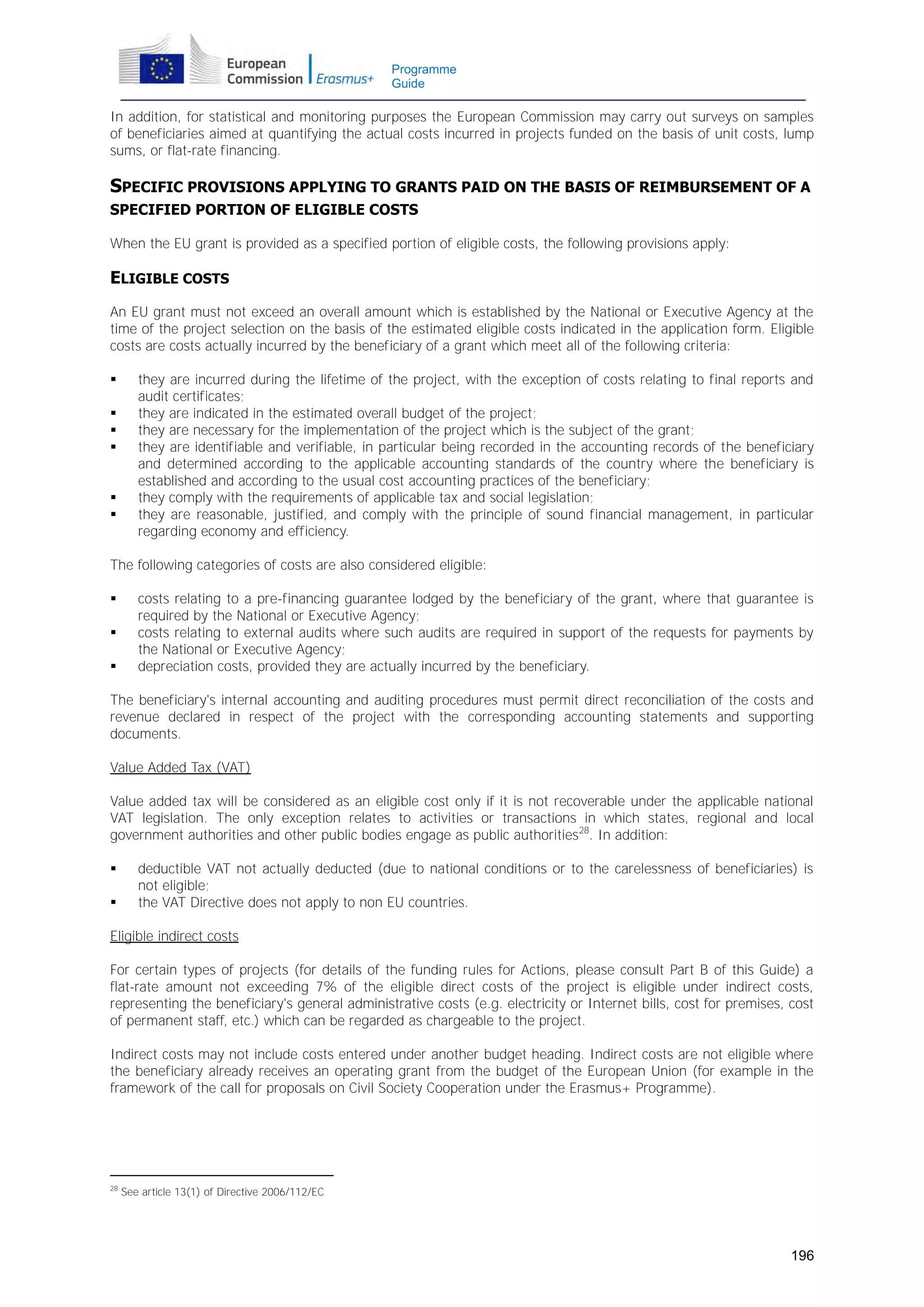 Programme
Guide

In addition, for statistical and monitoring purposes the European Commission may carry out surveys on samples
of beneficiaries aimed at quantifying the actual costs incurred in projects funded on the basis of unit costs, lump
sums, or flat-rate financing.

SPECIFIC PROVISIONS APPLYING TO GRANTS PAID ON THE BASIS OF REIMBURSEMENT OF A
SPECIFIED PORTION OF ELIGIBLE COSTS
When the EU grant is provided as a specified portion of eligible costs, the following provisions apply:

ELIGIBLE COSTS
An EU grant must not exceed an overall amount which is established by the National or Executive Agency at the
time of the project selection on the basis of the estimated eligible costs indicated in the application form. Eligible
costs are costs actually incurred by the beneficiary of a grant which meet all of the following criteria:








they are incurred during the lifetime of the project, with the exception of costs relating to final reports and
audit certificates;
they are indicated in the estimated overall budget of the project;
they are necessary for the implementation of the project which is the subject of the grant;
they are identifiable and verifiable, in particular being recorded in the accounting records of the beneficiary
and determined according to the applicable accounting standards of the country where the beneficiary is
established and according to the usual cost accounting practices of the beneficiary;
they comply with the requirements of applicable tax and social legislation;
they are reasonable, justified, and comply with the principle of sound financial management, in particular
regarding economy and efficiency.

The following categories of costs are also considered eligible:




costs relating to a pre-financing guarantee lodged by the beneficiary of the grant, where that guarantee is
required by the National or Executive Agency;
costs relating to external audits where such audits are required in support of the requests for payments by
the National or Executive Agency;
depreciation costs, provided they are actually incurred by the beneficiary.

The beneficiary's internal accounting and auditing procedures must permit direct reconciliation of the costs and
revenue declared in respect of the project with the corresponding accounting statements and supporting
documents.
Value Added Tax (VAT)
Value added tax will be considered as an eligible cost only if it is not recoverable under the applicable national
VAT legislation. The only exception relates to activities or transactions in which states, regional and local
government authorities and other public bodies engage as public authorities28. In addition:



deductible VAT not actually deducted (due to national conditions or to the carelessness of beneficiaries) is
not eligible;
the VAT Directive does not apply to non EU countries.

Eligible indirect costs
For certain types of projects (for details of the funding rules for Actions, please consult Part B of this Guide) a
flat-rate amount not exceeding 7% of the eligible direct costs of the project is eligible under indirect costs,
representing the beneficiary's general administrative costs (e.g. electricity or Internet bills, cost for premises, cost
of permanent staff, etc.) which can be regarded as chargeable to the project.
Indirect costs may not include costs entered under another budget heading. Indirect costs are not eligible where
the beneficiary already receives an operating grant from the budget of the European Union (for example in the
framework of the call for proposals on Civil Society Cooperation under the Erasmus+ Programme).

28

See article 13(1) of Directive 2006/112/EC

196

 