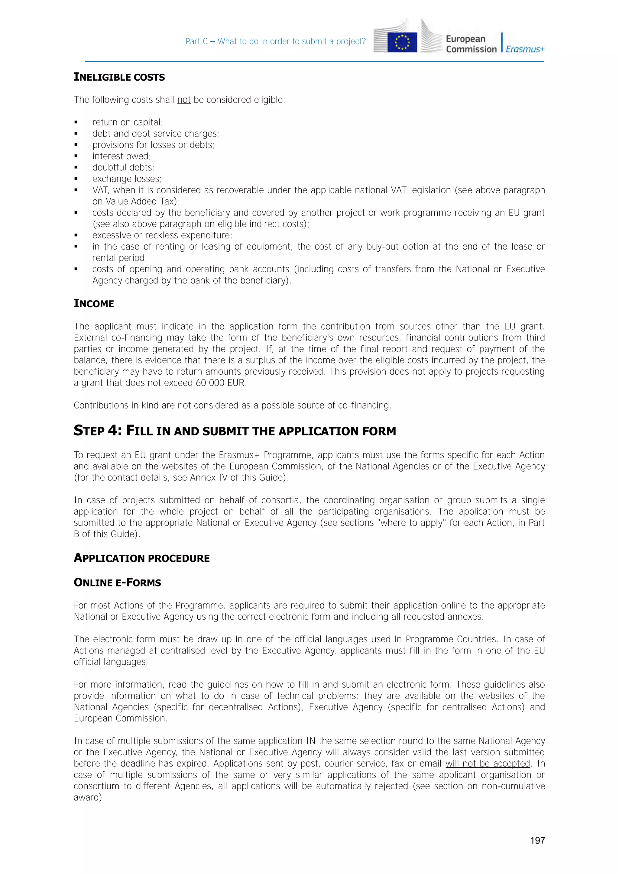 Part C – What to do in order to submit a project?

INELIGIBLE COSTS
The following costs shall not be considered eligible:












return on capital;
debt and debt service charges;
provisions for losses or debts;
interest owed;
doubtful debts;
exchange losses;
VAT, when it is considered as recoverable under the applicable national VAT legislation (see above paragraph
on Value Added Tax);
costs declared by the beneficiary and covered by another project or work programme receiving an EU grant
(see also above paragraph on eligible indirect costs);
excessive or reckless expenditure;
in the case of renting or leasing of equipment, the cost of any buy-out option at the end of the lease or
rental period;
costs of opening and operating bank accounts (including costs of transfers from the National or Executive
Agency charged by the bank of the beneficiary).

INCOME
The applicant must indicate in the application form the contribution from sources other than the EU grant.
External co-financing may take the form of the beneficiary's own resources, financial contributions from third
parties or income generated by the project. If, at the time of the final report and request of payment of the
balance, there is evidence that there is a surplus of the income over the eligible costs incurred by the project, the
beneficiary may have to return amounts previously received. This provision does not apply to projects requesting
a grant that does not exceed 60 000 EUR.
Contributions in kind are not considered as a possible source of co-financing.

STEP 4: FILL IN AND SUBMIT THE APPLICATION FORM
To request an EU grant under the Erasmus+ Programme, applicants must use the forms specific for each Action
and available on the websites of the European Commission, of the National Agencies or of the Executive Agency
(for the contact details, see Annex IV of this Guide).
In case of projects submitted on behalf of consortia, the coordinating organisation or group submits a single
application for the whole project on behalf of all the participating organisations. The application must be
submitted to the appropriate National or Executive Agency (see sections "where to apply" for each Action, in Part
B of this Guide).

APPLICATION PROCEDURE
ONLINE E-FORMS
For most Actions of the Programme, applicants are required to submit their application online to the appropriate
National or Executive Agency using the correct electronic form and including all requested annexes.
The electronic form must be draw up in one of the official languages used in Programme Countries. In case of
Actions managed at centralised level by the Executive Agency, applicants must fill in the form in one of the EU
official languages.
For more information, read the guidelines on how to fill in and submit an electronic form. These guidelines also
provide information on what to do in case of technical problems; they are available on the websites of the
National Agencies (specific for decentralised Actions), Executive Agency (specific for centralised Actions) and
European Commission.
In case of multiple submissions of the same application IN the same selection round to the same National Agency
or the Executive Agency, the National or Executive Agency will always consider valid the last version submitted
before the deadline has expired. Applications sent by post, courier service, fax or email will not be accepted. In
case of multiple submissions of the same or very similar applications of the same applicant organisation or
consortium to different Agencies, all applications will be automatically rejected (see section on non-cumulative
award).

197

 