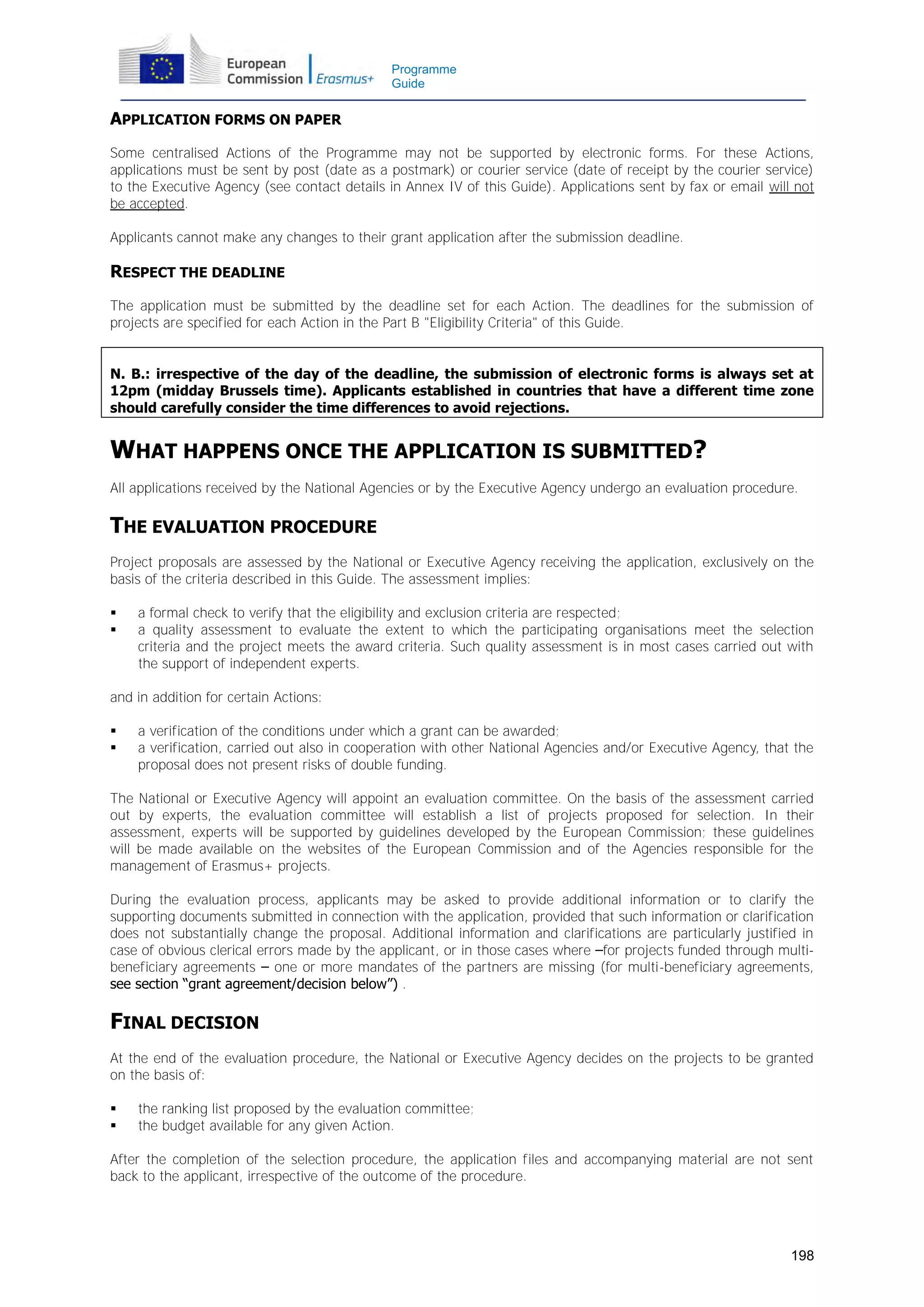 Programme
Guide

APPLICATION FORMS ON PAPER
Some centralised Actions of the Programme may not be supported by electronic forms. For these Actions,
applications must be sent by post (date as a postmark) or courier service (date of receipt by the courier service)
to the Executive Agency (see contact details in Annex IV of this Guide). Applications sent by fax or email will not
be accepted.
Applicants cannot make any changes to their grant application after the submission deadline.

RESPECT THE DEADLINE
The application must be submitted by the deadline set for each Action. The deadlines for the submission of
projects are specified for each Action in the Part B "Eligibility Criteria" of this Guide.
N. B.: irrespective of the day of the deadline, the submission of electronic forms is always set at
12pm (midday Brussels time). Applicants established in countries that have a different time zone
should carefully consider the time differences to avoid rejections.

WHAT HAPPENS ONCE THE APPLICATION IS SUBMITTED?
All applications received by the National Agencies or by the Executive Agency undergo an evaluation procedure.

THE EVALUATION PROCEDURE
Project proposals are assessed by the National or Executive Agency receiving the application, exclusively on the
basis of the criteria described in this Guide. The assessment implies:



a formal check to verify that the eligibility and exclusion criteria are respected;
a quality assessment to evaluate the extent to which the participating organisations meet the selection
criteria and the project meets the award criteria. Such quality assessment is in most cases carried out with
the support of independent experts.

and in addition for certain Actions:



a verification of the conditions under which a grant can be awarded;
a verification, carried out also in cooperation with other National Agencies and/or Executive Agency, that the
proposal does not present risks of double funding.

The National or Executive Agency will appoint an evaluation committee. On the basis of the assessment carried
out by experts, the evaluation committee will establish a list of projects proposed for selection. In their
assessment, experts will be supported by guidelines developed by the European Commission; these guidelines
will be made available on the websites of the European Commission and of the Agencies responsible for the
management of Erasmus+ projects.
During the evaluation process, applicants may be asked to provide additional information or to clarify the
supporting documents submitted in connection with the application, provided that such information or clarification
does not substantially change the proposal. Additional information and clarifications are particularly justified in
case of obvious clerical errors made by the applicant, or in those cases where –for projects funded through multibeneficiary agreements – one or more mandates of the partners are missing (for multi-beneficiary agreements,
see section “grant agreement/decision below”) .

FINAL DECISION
At the end of the evaluation procedure, the National or Executive Agency decides on the projects to be granted
on the basis of:



the ranking list proposed by the evaluation committee;
the budget available for any given Action.

After the completion of the selection procedure, the application files and accompanying material are not sent
back to the applicant, irrespective of the outcome of the procedure.

198

 