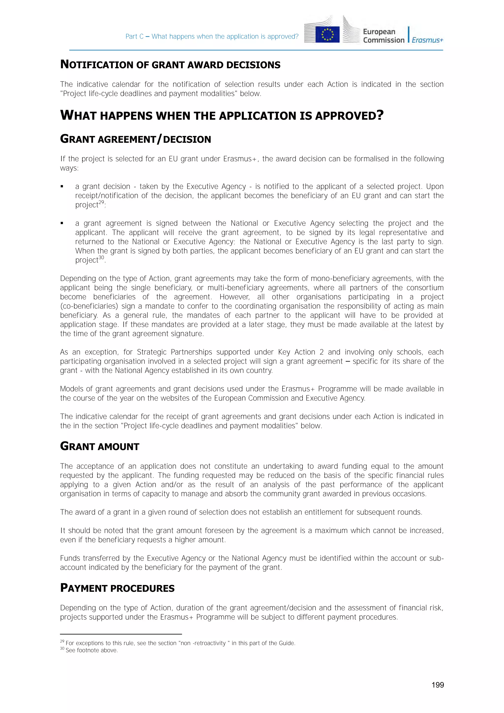 Part C – What happens when the application is approved?

NOTIFICATION OF GRANT AWARD DECISIONS
The indicative calendar for the notification of selection results under each Action is indicated in the section
"Project life-cycle deadlines and payment modalities" below.

WHAT HAPPENS WHEN THE APPLICATION IS APPROVED?
GRANT AGREEMENT/DECISION
If the project is selected for an EU grant under Erasmus+, the award decision can be formalised in the following
ways:


a grant decision - taken by the Executive Agency - is notified to the applicant of a selected project. Upon
receipt/notification of the decision, the applicant becomes the beneficiary of an EU grant and can start the
project29;



a grant agreement is signed between the National or Executive Agency selecting the project and the
applicant. The applicant will receive the grant agreement, to be signed by its legal representative and
returned to the National or Executive Agency; the National or Executive Agency is the last party to sign.
When the grant is signed by both parties, the applicant becomes beneficiary of an EU grant and can start the
project30.

Depending on the type of Action, grant agreements may take the form of mono-beneficiary agreements, with the
applicant being the single beneficiary, or multi-beneficiary agreements, where all partners of the consortium
become beneficiaries of the agreement. However, all other organisations participating in a project
(co-beneficiaries) sign a mandate to confer to the coordinating organisation the responsibility of acting as main
beneficiary. As a general rule, the mandates of each partner to the applicant will have to be provided at
application stage. If these mandates are provided at a later stage, they must be made available at the latest by
the time of the grant agreement signature.
As an exception, for Strategic Partnerships supported under Key Action 2 and involving only schools, each
participating organisation involved in a selected project will sign a grant agreement – specific for its share of the
grant - with the National Agency established in its own country.
Models of grant agreements and grant decisions used under the Erasmus+ Programme will be made available in
the course of the year on the websites of the European Commission and Executive Agency.
The indicative calendar for the receipt of grant agreements and grant decisions under each Action is indicated in
the in the section "Project life-cycle deadlines and payment modalities" below.

GRANT AMOUNT
The acceptance of an application does not constitute an undertaking to award funding equal to the amount
requested by the applicant. The funding requested may be reduced on the basis of the specific financial rules
applying to a given Action and/or as the result of an analysis of the past performance of the applicant
organisation in terms of capacity to manage and absorb the community grant awarded in previous occasions.
The award of a grant in a given round of selection does not establish an entitlement for subsequent rounds.
It should be noted that the grant amount foreseen by the agreement is a maximum which cannot be increased,
even if the beneficiary requests a higher amount.
Funds transferred by the Executive Agency or the National Agency must be identified within the account or subaccount indicated by the beneficiary for the payment of the grant.

PAYMENT PROCEDURES
Depending on the type of Action, duration of the grant agreement/decision and the assessment of financial risk,
projects supported under the Erasmus+ Programme will be subject to different payment procedures.
29
30

For exceptions to this rule, see the section "non -retroactivity " in this part of the Guide.
See footnote above.

199

 