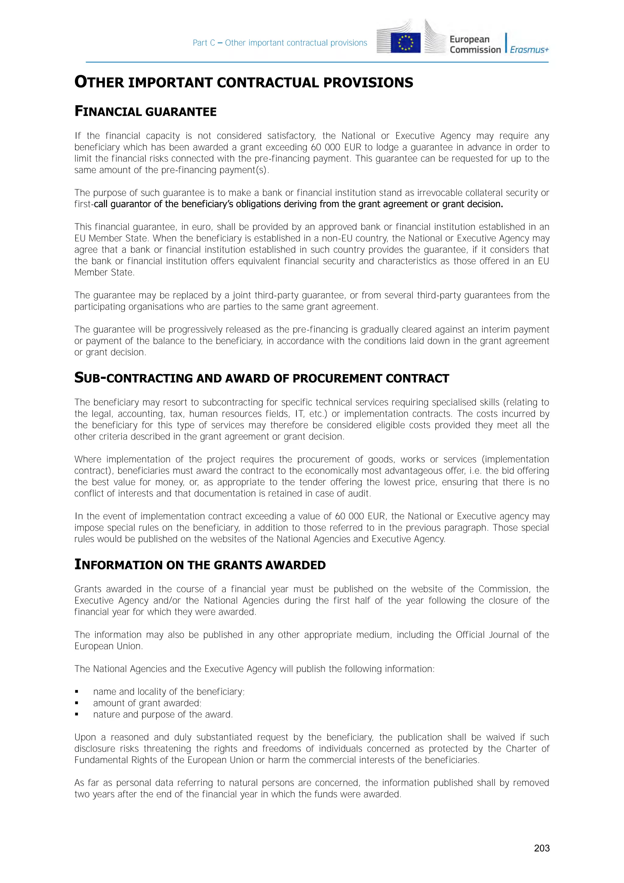 Part C – Other important contractual provisions

OTHER IMPORTANT CONTRACTUAL PROVISIONS
FINANCIAL GUARANTEE
If the financial capacity is not considered satisfactory, the National or Executive Agency may require any
beneficiary which has been awarded a grant exceeding 60 000 EUR to lodge a guarantee in advance in order to
limit the financial risks connected with the pre-financing payment. This guarantee can be requested for up to the
same amount of the pre-financing payment(s).
The purpose of such guarantee is to make a bank or financial institution stand as irrevocable collateral security or
first-call guarantor of the beneficiary’s obligations deriving from the grant agreement or grant decision.
This financial guarantee, in euro, shall be provided by an approved bank or financial institution established in an
EU Member State. When the beneficiary is established in a non-EU country, the National or Executive Agency may
agree that a bank or financial institution established in such country provides the guarantee, if it considers that
the bank or financial institution offers equivalent financial security and characteristics as those offered in an EU
Member State.
The guarantee may be replaced by a joint third-party guarantee, or from several third-party guarantees from the
participating organisations who are parties to the same grant agreement.
The guarantee will be progressively released as the pre-financing is gradually cleared against an interim payment
or payment of the balance to the beneficiary, in accordance with the conditions laid down in the grant agreement
or grant decision.

SUB-CONTRACTING AND AWARD OF PROCUREMENT CONTRACT
The beneficiary may resort to subcontracting for specific technical services requiring specialised skills (relating to
the legal, accounting, tax, human resources fields, IT, etc.) or implementation contracts. The costs incurred by
the beneficiary for this type of services may therefore be considered eligible costs provided they meet all the
other criteria described in the grant agreement or grant decision.
Where implementation of the project requires the procurement of goods, works or services (implementation
contract), beneficiaries must award the contract to the economically most advantageous offer, i.e. the bid offering
the best value for money, or, as appropriate to the tender offering the lowest price, ensuring that there is no
conflict of interests and that documentation is retained in case of audit.
In the event of implementation contract exceeding a value of 60 000 EUR, the National or Executive agency may
impose special rules on the beneficiary, in addition to those referred to in the previous paragraph. Those special
rules would be published on the websites of the National Agencies and Executive Agency.

INFORMATION ON THE GRANTS AWARDED
Grants awarded in the course of a financial year must be published on the website of the Commission, the
Executive Agency and/or the National Agencies during the first half of the year following the closure of the
financial year for which they were awarded.
The information may also be published in any other appropriate medium, including the Official Journal of the
European Union.
The National Agencies and the Executive Agency will publish the following information:




name and locality of the beneficiary;
amount of grant awarded;
nature and purpose of the award.

Upon a reasoned and duly substantiated request by the beneficiary, the publication shall be waived if such
disclosure risks threatening the rights and freedoms of individuals concerned as protected by the Charter of
Fundamental Rights of the European Union or harm the commercial interests of the beneficiaries.
As far as personal data referring to natural persons are concerned, the information published shall by removed
two years after the end of the financial year in which the funds were awarded.

203

 