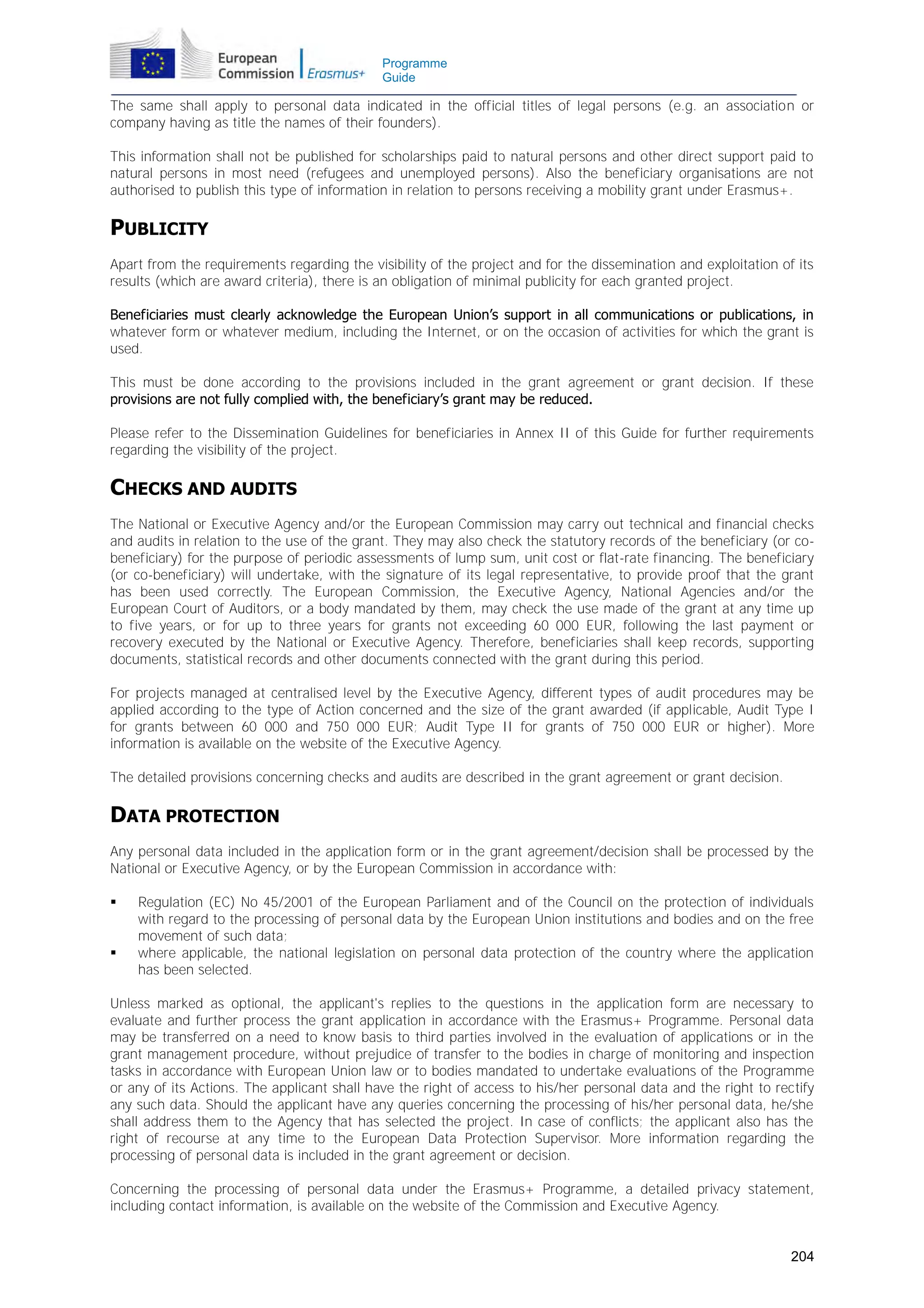 Programme
Guide

The same shall apply to personal data indicated in the official titles of legal persons (e.g. an association or
company having as title the names of their founders).
This information shall not be published for scholarships paid to natural persons and other direct support paid to
natural persons in most need (refugees and unemployed persons). Also the beneficiary organisations are not
authorised to publish this type of information in relation to persons receiving a mobility grant under Erasmus+.

PUBLICITY
Apart from the requirements regarding the visibility of the project and for the dissemination and exploitation of its
results (which are award criteria), there is an obligation of minimal publicity for each granted project.
Beneficiaries must clearly acknowledge the European Union’s support in all communications or publications, in
whatever form or whatever medium, including the Internet, or on the occasion of activities for which the grant is
used.
This must be done according to the provisions included in the grant agreement or grant decision. If these
provisions are not fully complied with, the beneficiary’s grant may be reduced.
Please refer to the Dissemination Guidelines for beneficiaries in Annex II of this Guide for further requirements
regarding the visibility of the project.

CHECKS AND AUDITS
The National or Executive Agency and/or the European Commission may carry out technical and financial checks
and audits in relation to the use of the grant. They may also check the statutory records of the beneficiary (or cobeneficiary) for the purpose of periodic assessments of lump sum, unit cost or flat-rate financing. The beneficiary
(or co-beneficiary) will undertake, with the signature of its legal representative, to provide proof that the grant
has been used correctly. The European Commission, the Executive Agency, National Agencies and/or the
European Court of Auditors, or a body mandated by them, may check the use made of the grant at any time up
to five years, or for up to three years for grants not exceeding 60 000 EUR, following the last payment or
recovery executed by the National or Executive Agency. Therefore, beneficiaries shall keep records, supporting
documents, statistical records and other documents connected with the grant during this period.
For projects managed at centralised level by the Executive Agency, different types of audit procedures may be
applied according to the type of Action concerned and the size of the grant awarded (if applicable, Audit Type I
for grants between 60 000 and 750 000 EUR; Audit Type II for grants of 750 000 EUR or higher). More
information is available on the website of the Executive Agency.
The detailed provisions concerning checks and audits are described in the grant agreement or grant decision.

DATA PROTECTION
Any personal data included in the application form or in the grant agreement/decision shall be processed by the
National or Executive Agency, or by the European Commission in accordance with:




Regulation (EC) No 45/2001 of the European Parliament and of the Council on the protection of individuals
with regard to the processing of personal data by the European Union institutions and bodies and on the free
movement of such data;
where applicable, the national legislation on personal data protection of the country where the application
has been selected.

Unless marked as optional, the applicant's replies to the questions in the application form are necessary to
evaluate and further process the grant application in accordance with the Erasmus+ Programme. Personal data
may be transferred on a need to know basis to third parties involved in the evaluation of applications or in the
grant management procedure, without prejudice of transfer to the bodies in charge of monitoring and inspection
tasks in accordance with European Union law or to bodies mandated to undertake evaluations of the Programme
or any of its Actions. The applicant shall have the right of access to his/her personal data and the right to rectify
any such data. Should the applicant have any queries concerning the processing of his/her personal data, he/she
shall address them to the Agency that has selected the project. In case of conflicts; the applicant also has the
right of recourse at any time to the European Data Protection Supervisor. More information regarding the
processing of personal data is included in the grant agreement or decision.
Concerning the processing of personal data under the Erasmus+ Programme, a detailed privacy statement,
including contact information, is available on the website of the Commission and Executive Agency.
204

 