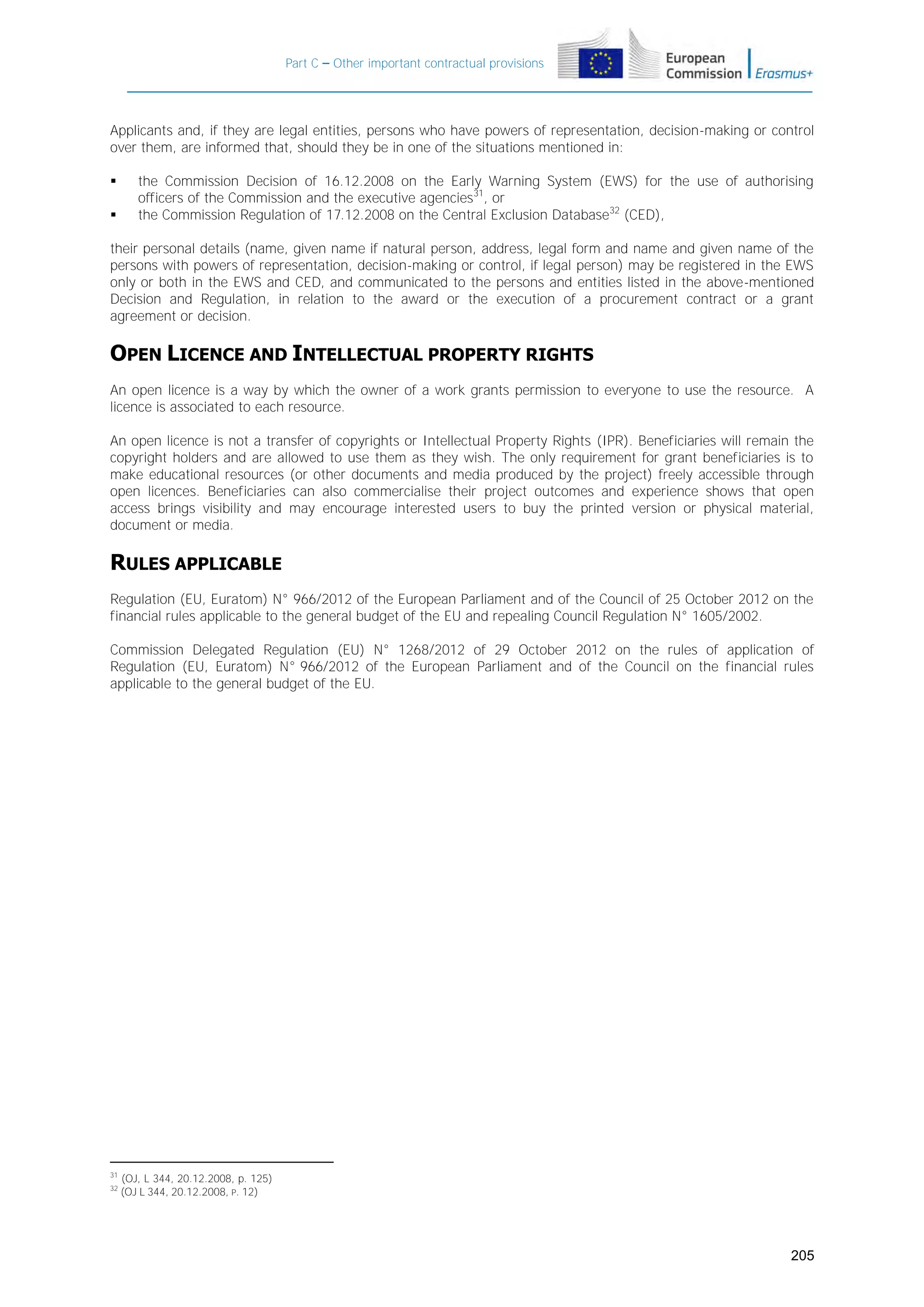 Part C – Other important contractual provisions

Applicants and, if they are legal entities, persons who have powers of representation, decision-making or control
over them, are informed that, should they be in one of the situations mentioned in:



the Commission Decision of 16.12.2008 on the Early Warning System (EWS) for the use of authorising
officers of the Commission and the executive agencies31, or
the Commission Regulation of 17.12.2008 on the Central Exclusion Database32 (CED),

their personal details (name, given name if natural person, address, legal form and name and given name of the
persons with powers of representation, decision-making or control, if legal person) may be registered in the EWS
only or both in the EWS and CED, and communicated to the persons and entities listed in the above-mentioned
Decision and Regulation, in relation to the award or the execution of a procurement contract or a grant
agreement or decision.

OPEN LICENCE AND INTELLECTUAL PROPERTY RIGHTS
An open licence is a way by which the owner of a work grants permission to everyone to use the resource. A
licence is associated to each resource.
An open licence is not a transfer of copyrights or Intellectual Property Rights (IPR). Beneficiaries will remain the
copyright holders and are allowed to use them as they wish. The only requirement for grant beneficiaries is to
make educational resources (or other documents and media produced by the project) freely accessible through
open licences. Beneficiaries can also commercialise their project outcomes and experience shows that open
access brings visibility and may encourage interested users to buy the printed version or physical material,
document or media.

RULES APPLICABLE
Regulation (EU, Euratom) N° 966/2012 of the European Parliament and of the Council of 25 October 2012 on the
financial rules applicable to the general budget of the EU and repealing Council Regulation N° 1605/2002.
Commission Delegated Regulation (EU) N° 1268/2012 of 29 October 2012 on the rules of application of
Regulation (EU, Euratom) N° 966/2012 of the European Parliament and of the Council on the financial rules
applicable to the general budget of the EU.

31
32

(OJ, L 344, 20.12.2008, p. 125)
(OJ L 344, 20.12.2008, P. 12)

205

 
