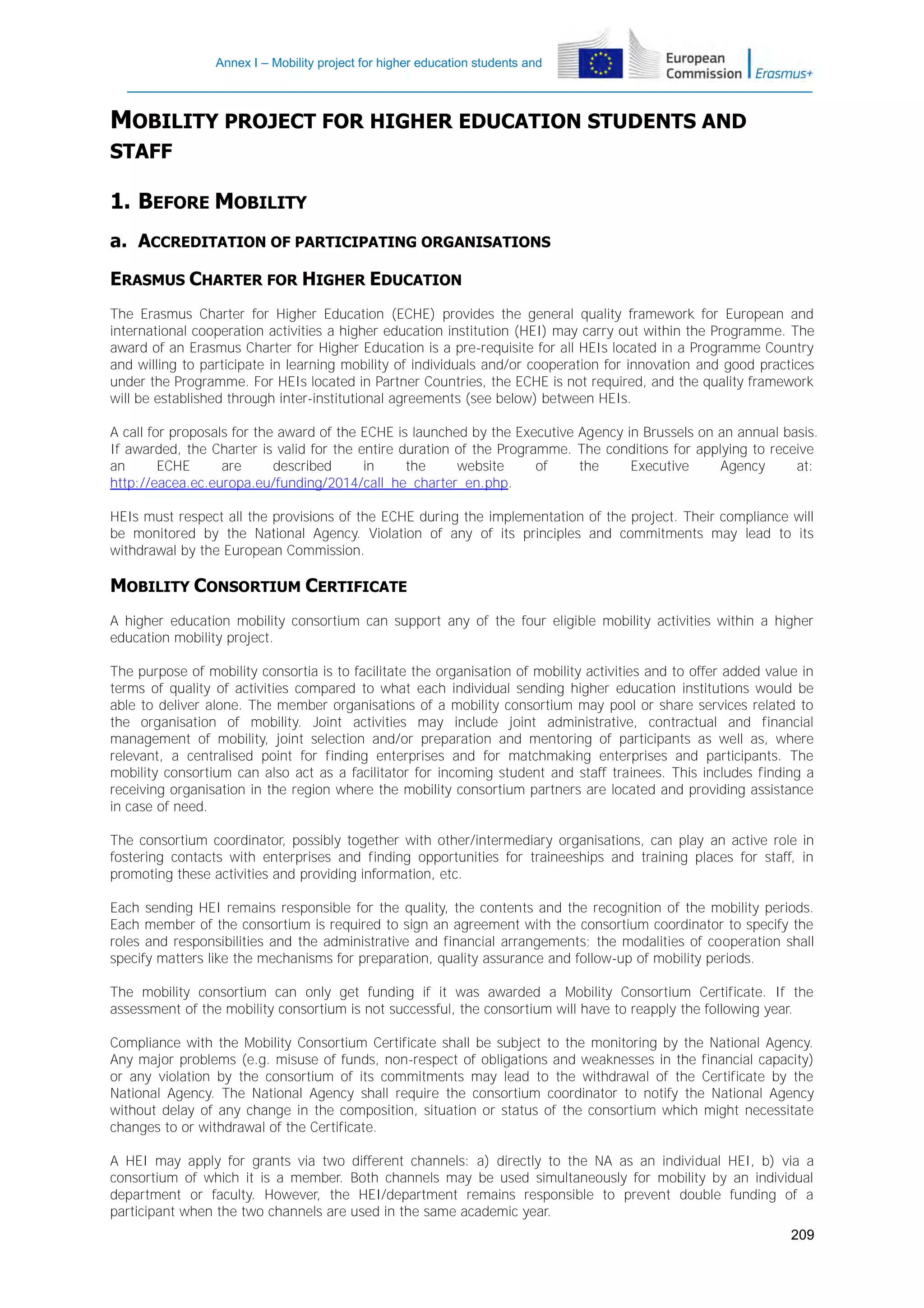 Annex I – Mobility project for higher education students and
staff

MOBILITY PROJECT FOR HIGHER EDUCATION STUDENTS AND
STAFF

1. BEFORE MOBILITY
a. ACCREDITATION OF PARTICIPATING ORGANISATIONS
ERASMUS CHARTER FOR HIGHER EDUCATION
The Erasmus Charter for Higher Education (ECHE) provides the general quality framework for European and
international cooperation activities a higher education institution (HEI) may carry out within the Programme. The
award of an Erasmus Charter for Higher Education is a pre-requisite for all HEIs located in a Programme Country
and willing to participate in learning mobility of individuals and/or cooperation for innovation and good practices
under the Programme. For HEIs located in Partner Countries, the ECHE is not required, and the quality framework
will be established through inter-institutional agreements (see below) between HEIs.
A call for proposals for the award of the ECHE is launched by the Executive Agency in Brussels on an annual basis.
If awarded, the Charter is valid for the entire duration of the Programme. The conditions for applying to receive
an
ECHE
are
described
in
the
website
of
the
Executive
Agency
at:
http://eacea.ec.europa.eu/funding/2014/call_he_charter_en.php.
HEIs must respect all the provisions of the ECHE during the implementation of the project. Their compliance will
be monitored by the National Agency. Violation of any of its principles and commitments may lead to its
withdrawal by the European Commission.

MOBILITY CONSORTIUM CERTIFICATE
A higher education mobility consortium can support any of the four eligible mobility activities within a higher
education mobility project.
The purpose of mobility consortia is to facilitate the organisation of mobility activities and to offer added value in
terms of quality of activities compared to what each individual sending higher education institutions would be
able to deliver alone. The member organisations of a mobility consortium may pool or share services related to
the organisation of mobility. Joint activities may include joint administrative, contractual and financial
management of mobility, joint selection and/or preparation and mentoring of participants as well as, where
relevant, a centralised point for finding enterprises and for matchmaking enterprises and participants. The
mobility consortium can also act as a facilitator for incoming student and staff trainees. This includes finding a
receiving organisation in the region where the mobility consortium partners are located and providing assistance
in case of need.
The consortium coordinator, possibly together with other/intermediary organisations, can play an active role in
fostering contacts with enterprises and finding opportunities for traineeships and training places for staff, in
promoting these activities and providing information, etc.
Each sending HEI remains responsible for the quality, the contents and the recognition of the mobility periods.
Each member of the consortium is required to sign an agreement with the consortium coordinator to specify the
roles and responsibilities and the administrative and financial arrangements; the modalities of cooperation shall
specify matters like the mechanisms for preparation, quality assurance and follow-up of mobility periods.
The mobility consortium can only get funding if it was awarded a Mobility Consortium Certificate. If the
assessment of the mobility consortium is not successful, the consortium will have to reapply the following year.
Compliance with the Mobility Consortium Certificate shall be subject to the monitoring by the National Agency.
Any major problems (e.g. misuse of funds, non-respect of obligations and weaknesses in the financial capacity)
or any violation by the consortium of its commitments may lead to the withdrawal of the Certificate by the
National Agency. The National Agency shall require the consortium coordinator to notify the National Agency
without delay of any change in the composition, situation or status of the consortium which might necessitate
changes to or withdrawal of the Certificate.
A HEI may apply for grants via two different channels: a) directly to the NA as an individual HEI, b) via a
consortium of which it is a member. Both channels may be used simultaneously for mobility by an individual
department or faculty. However, the HEI/department remains responsible to prevent double funding of a
participant when the two channels are used in the same academic year.
209

 