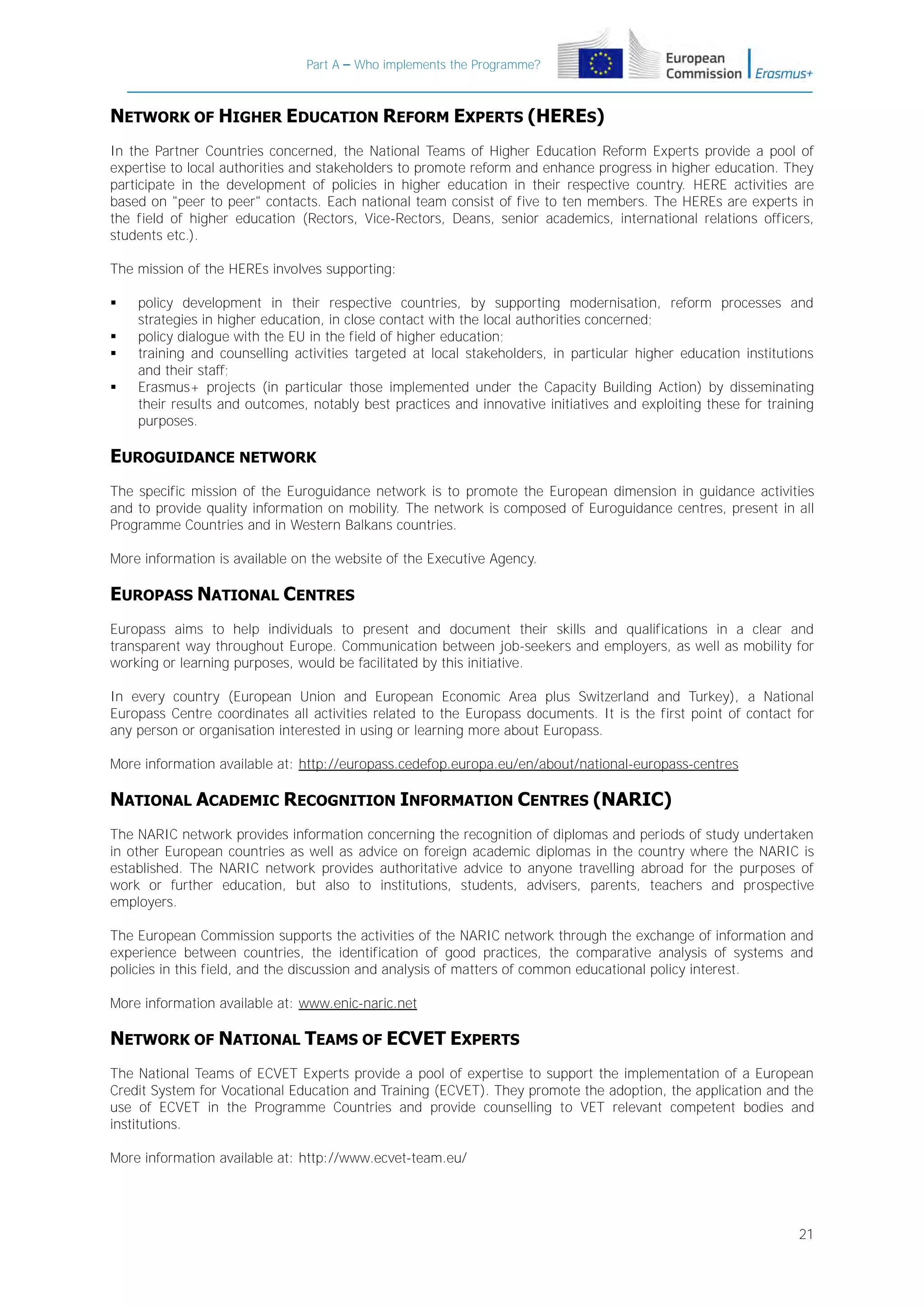 Part A – Who implements the Programme?

NETWORK OF HIGHER EDUCATION REFORM EXPERTS (HERES)
In the Partner Countries concerned, the National Teams of Higher Education Reform Experts provide a pool of
expertise to local authorities and stakeholders to promote reform and enhance progress in higher education. They
participate in the development of policies in higher education in their respective country. HERE activities are
based on "peer to peer" contacts. Each national team consist of five to ten members. The HEREs are experts in
the field of higher education (Rectors, Vice-Rectors, Deans, senior academics, international relations officers,
students etc.).
The mission of the HEREs involves supporting:





policy development in their respective countries, by supporting modernisation, reform processes and
strategies in higher education, in close contact with the local authorities concerned;
policy dialogue with the EU in the field of higher education;
training and counselling activities targeted at local stakeholders, in particular higher education institutions
and their staff;
Erasmus+ projects (in particular those implemented under the Capacity Building Action) by disseminating
their results and outcomes, notably best practices and innovative initiatives and exploiting these for training
purposes.

EUROGUIDANCE NETWORK
The specific mission of the Euroguidance network is to promote the European dimension in guidance activities
and to provide quality information on mobility. The network is composed of Euroguidance centres, present in all
Programme Countries and in Western Balkans countries.
More information is available on the website of the Executive Agency.

EUROPASS NATIONAL CENTRES
Europass aims to help individuals to present and document their skills and qualifications in a clear and
transparent way throughout Europe. Communication between job-seekers and employers, as well as mobility for
working or learning purposes, would be facilitated by this initiative.
In every country (European Union and European Economic Area plus Switzerland and Turkey), a National
Europass Centre coordinates all activities related to the Europass documents. It is the first point of contact for
any person or organisation interested in using or learning more about Europass.
More information available at: http://europass.cedefop.europa.eu/en/about/national-europass-centres

NATIONAL ACADEMIC RECOGNITION INFORMATION CENTRES (NARIC)
The NARIC network provides information concerning the recognition of diplomas and periods of study undertaken
in other European countries as well as advice on foreign academic diplomas in the country where the NARIC is
established. The NARIC network provides authoritative advice to anyone travelling abroad for the purposes of
work or further education, but also to institutions, students, advisers, parents, teachers and prospective
employers.
The European Commission supports the activities of the NARIC network through the exchange of information and
experience between countries, the identification of good practices, the comparative analysis of systems and
policies in this field, and the discussion and analysis of matters of common educational policy interest.
More information available at: www.enic-naric.net

NETWORK OF NATIONAL TEAMS OF ECVET EXPERTS
The National Teams of ECVET Experts provide a pool of expertise to support the implementation of a European
Credit System for Vocational Education and Training (ECVET). They promote the adoption, the application and the
use of ECVET in the Programme Countries and provide counselling to VET relevant competent bodies and
institutions.
More information available at: http://www.ecvet-team.eu/

21

 