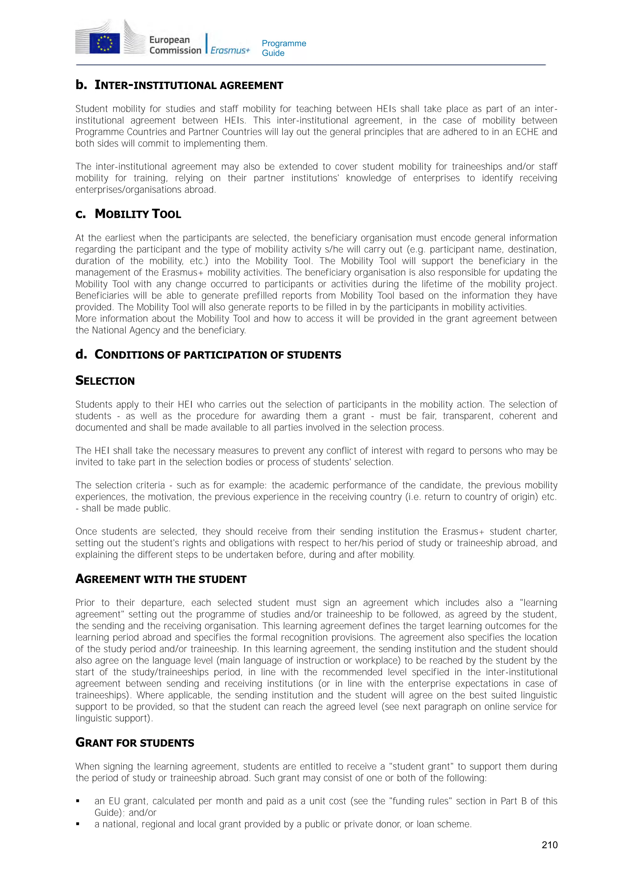 Programme
Guide

b. INTER-INSTITUTIONAL AGREEMENT
Student mobility for studies and staff mobility for teaching between HEIs shall take place as part of an interinstitutional agreement between HEIs. This inter-institutional agreement, in the case of mobility between
Programme Countries and Partner Countries will lay out the general principles that are adhered to in an ECHE and
both sides will commit to implementing them.
The inter-institutional agreement may also be extended to cover student mobility for traineeships and/or staff
mobility for training, relying on their partner institutions' knowledge of enterprises to identify receiving
enterprises/organisations abroad.

c. MOBILITY TOOL
At the earliest when the participants are selected, the beneficiary organisation must encode general information
regarding the participant and the type of mobility activity s/he will carry out (e.g. participant name, destination,
duration of the mobility, etc.) into the Mobility Tool. The Mobility Tool will support the beneficiary in the
management of the Erasmus+ mobility activities. The beneficiary organisation is also responsible for updating the
Mobility Tool with any change occurred to participants or activities during the lifetime of the mobility project.
Beneficiaries will be able to generate prefilled reports from Mobility Tool based on the information they have
provided. The Mobility Tool will also generate reports to be filled in by the participants in mobility activities.
More information about the Mobility Tool and how to access it will be provided in the grant agreement between
the National Agency and the beneficiary.

d. CONDITIONS OF PARTICIPATION OF STUDENTS
SELECTION
Students apply to their HEI who carries out the selection of participants in the mobility action. The selection of
students - as well as the procedure for awarding them a grant - must be fair, transparent, coherent and
documented and shall be made available to all parties involved in the selection process.
The HEI shall take the necessary measures to prevent any conflict of interest with regard to persons who may be
invited to take part in the selection bodies or process of students' selection.
The selection criteria - such as for example: the academic performance of the candidate, the previous mobility
experiences, the motivation, the previous experience in the receiving country (i.e. return to country of origin) etc.
- shall be made public.
Once students are selected, they should receive from their sending institution the Erasmus+ student charter,
setting out the student's rights and obligations with respect to her/his period of study or traineeship abroad, and
explaining the different steps to be undertaken before, during and after mobility.

AGREEMENT WITH THE STUDENT
Prior to their departure, each selected student must sign an agreement which includes also a "learning
agreement" setting out the programme of studies and/or traineeship to be followed, as agreed by the student,
the sending and the receiving organisation. This learning agreement defines the target learning outcomes for the
learning period abroad and specifies the formal recognition provisions. The agreement also specifies the location
of the study period and/or traineeship. In this learning agreement, the sending institution and the student should
also agree on the language level (main language of instruction or workplace) to be reached by the student by the
start of the study/traineeships period, in line with the recommended level specified in the inter-institutional
agreement between sending and receiving institutions (or in line with the enterprise expectations in case of
traineeships). Where applicable, the sending institution and the student will agree on the best suited linguistic
support to be provided, so that the student can reach the agreed level (see next paragraph on online service for
linguistic support).

GRANT FOR STUDENTS
When signing the learning agreement, students are entitled to receive a "student grant" to support them during
the period of study or traineeship abroad. Such grant may consist of one or both of the following:



an EU grant, calculated per month and paid as a unit cost (see the "funding rules" section in Part B of this
Guide); and/or
a national, regional and local grant provided by a public or private donor, or loan scheme.
210

 