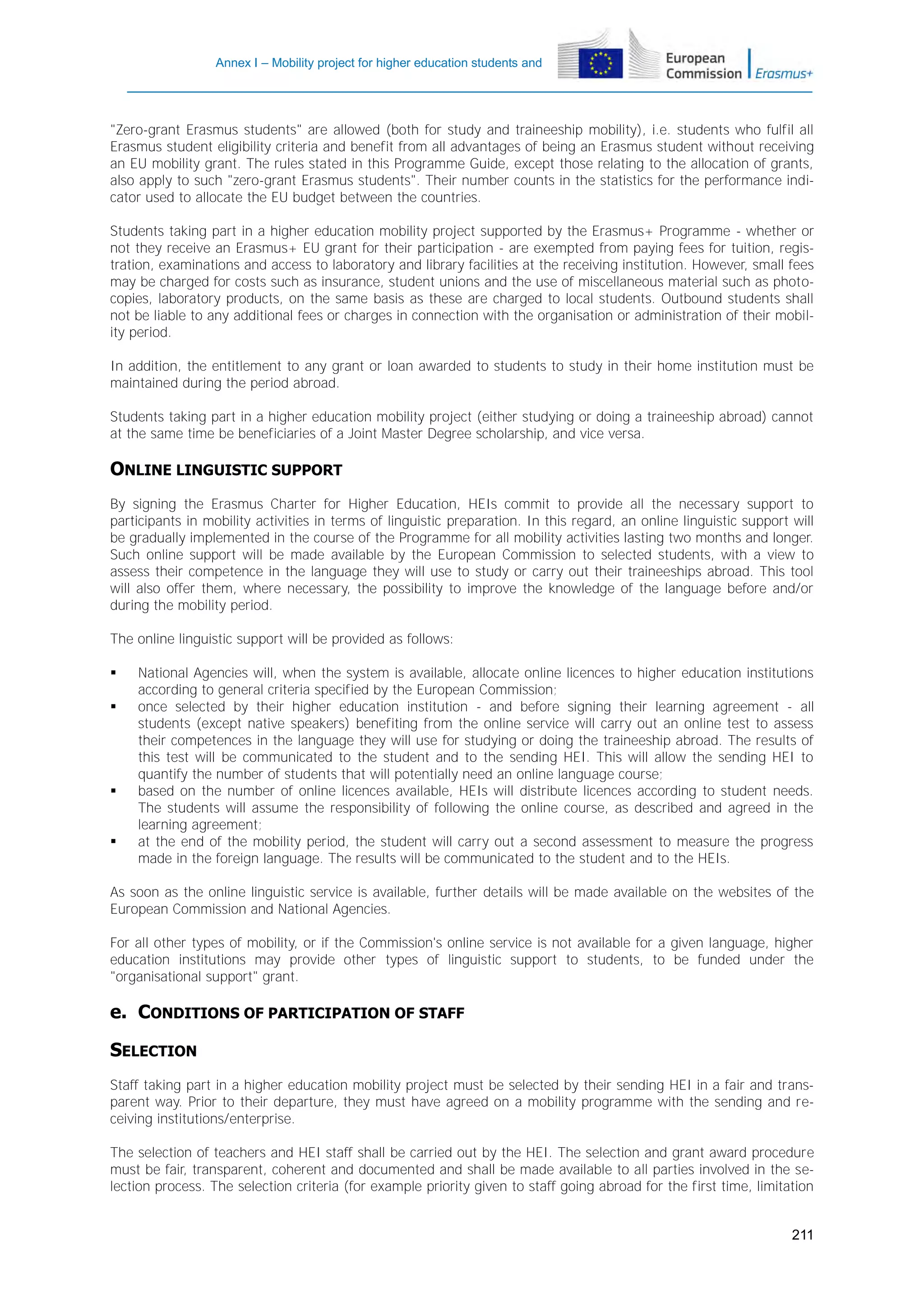 Annex I – Mobility project for higher education students and
staff

"Zero-grant Erasmus students" are allowed (both for study and traineeship mobility), i.e. students who fulfil all
Erasmus student eligibility criteria and benefit from all advantages of being an Erasmus student without receiving
an EU mobility grant. The rules stated in this Programme Guide, except those relating to the allocation of grants,
also apply to such "zero-grant Erasmus students". Their number counts in the statistics for the performance indicator used to allocate the EU budget between the countries.
Students taking part in a higher education mobility project supported by the Erasmus+ Programme - whether or
not they receive an Erasmus+ EU grant for their participation - are exempted from paying fees for tuition, registration, examinations and access to laboratory and library facilities at the receiving institution. However, small fees
may be charged for costs such as insurance, student unions and the use of miscellaneous material such as photocopies, laboratory products, on the same basis as these are charged to local students. Outbound students shall
not be liable to any additional fees or charges in connection with the organisation or administration of their mobility period.
In addition, the entitlement to any grant or loan awarded to students to study in their home institution must be
maintained during the period abroad.
Students taking part in a higher education mobility project (either studying or doing a traineeship abroad) cannot
at the same time be beneficiaries of a Joint Master Degree scholarship, and vice versa.

ONLINE LINGUISTIC SUPPORT
By signing the Erasmus Charter for Higher Education, HEIs commit to provide all the necessary support to
participants in mobility activities in terms of linguistic preparation. In this regard, an online linguistic support will
be gradually implemented in the course of the Programme for all mobility activities lasting two months and longer.
Such online support will be made available by the European Commission to selected students, with a view to
assess their competence in the language they will use to study or carry out their traineeships abroad. This tool
will also offer them, where necessary, the possibility to improve the knowledge of the language before and/or
during the mobility period.
The online linguistic support will be provided as follows:







National Agencies will, when the system is available, allocate online licences to higher education institutions
according to general criteria specified by the European Commission;
once selected by their higher education institution - and before signing their learning agreement - all
students (except native speakers) benefiting from the online service will carry out an online test to assess
their competences in the language they will use for studying or doing the traineeship abroad. The results of
this test will be communicated to the student and to the sending HEI. This will allow the sending HEI to
quantify the number of students that will potentially need an online language course;
based on the number of online licences available, HEIs will distribute licences according to student needs.
The students will assume the responsibility of following the online course, as described and agreed in the
learning agreement;
at the end of the mobility period, the student will carry out a second assessment to measure the progress
made in the foreign language. The results will be communicated to the student and to the HEIs.

As soon as the online linguistic service is available, further details will be made available on the websites of the
European Commission and National Agencies.
For all other types of mobility, or if the Commission's online service is not available for a given language, higher
education institutions may provide other types of linguistic support to students, to be funded under the
"organisational support" grant.

e. CONDITIONS OF PARTICIPATION OF STAFF
SELECTION
Staff taking part in a higher education mobility project must be selected by their sending HEI in a fair and transparent way. Prior to their departure, they must have agreed on a mobility programme with the sending and receiving institutions/enterprise.
The selection of teachers and HEI staff shall be carried out by the HEI. The selection and grant award procedure
must be fair, transparent, coherent and documented and shall be made available to all parties involved in the selection process. The selection criteria (for example priority given to staff going abroad for the first time, limitation
211

 