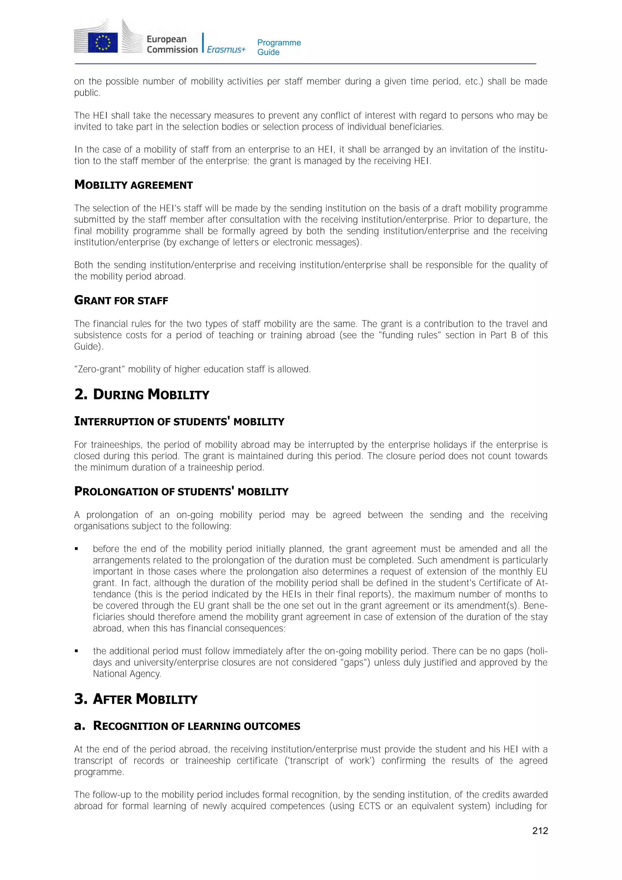 Programme
Guide

on the possible number of mobility activities per staff member during a given time period, etc.) shall be made
public.
The HEI shall take the necessary measures to prevent any conflict of interest with regard to persons who may be
invited to take part in the selection bodies or selection process of individual beneficiaries.
In the case of a mobility of staff from an enterprise to an HEI, it shall be arranged by an invitation of the institution to the staff member of the enterprise; the grant is managed by the receiving HEI.

MOBILITY AGREEMENT
The selection of the HEI's staff will be made by the sending institution on the basis of a draft mobility programme
submitted by the staff member after consultation with the receiving institution/enterprise. Prior to departure, the
final mobility programme shall be formally agreed by both the sending institution/enterprise and the receiving
institution/enterprise (by exchange of letters or electronic messages).
Both the sending institution/enterprise and receiving institution/enterprise shall be responsible for the quality of
the mobility period abroad.

GRANT FOR STAFF
The financial rules for the two types of staff mobility are the same. The grant is a contribution to the travel and
subsistence costs for a period of teaching or training abroad (see the "funding rules" section in Part B of this
Guide).
"Zero-grant" mobility of higher education staff is allowed.

2. DURING MOBILITY
INTERRUPTION OF STUDENTS' MOBILITY
For traineeships, the period of mobility abroad may be interrupted by the enterprise holidays if the enterprise is
closed during this period. The grant is maintained during this period. The closure period does not count towards
the minimum duration of a traineeship period.

PROLONGATION OF STUDENTS' MOBILITY
A prolongation of an on-going mobility period may be agreed between the sending and the receiving
organisations subject to the following:


before the end of the mobility period initially planned, the grant agreement must be amended and all the
arrangements related to the prolongation of the duration must be completed. Such amendment is particularly
important in those cases where the prolongation also determines a request of extension of the monthly EU
grant. In fact, although the duration of the mobility period shall be defined in the student's Certificate of Attendance (this is the period indicated by the HEIs in their final reports), the maximum number of months to
be covered through the EU grant shall be the one set out in the grant agreement or its amendment(s). Beneficiaries should therefore amend the mobility grant agreement in case of extension of the duration of the stay
abroad, when this has financial consequences;



the additional period must follow immediately after the on-going mobility period. There can be no gaps (holidays and university/enterprise closures are not considered "gaps") unless duly justified and approved by the
National Agency.

3. AFTER MOBILITY
a. RECOGNITION OF LEARNING OUTCOMES
At the end of the period abroad, the receiving institution/enterprise must provide the student and his HEI with a
transcript of records or traineeship certificate ('transcript of work') confirming the results of the agreed
programme.
The follow-up to the mobility period includes formal recognition, by the sending institution, of the credits awarded
abroad for formal learning of newly acquired competences (using ECTS or an equivalent system) including for
212

 