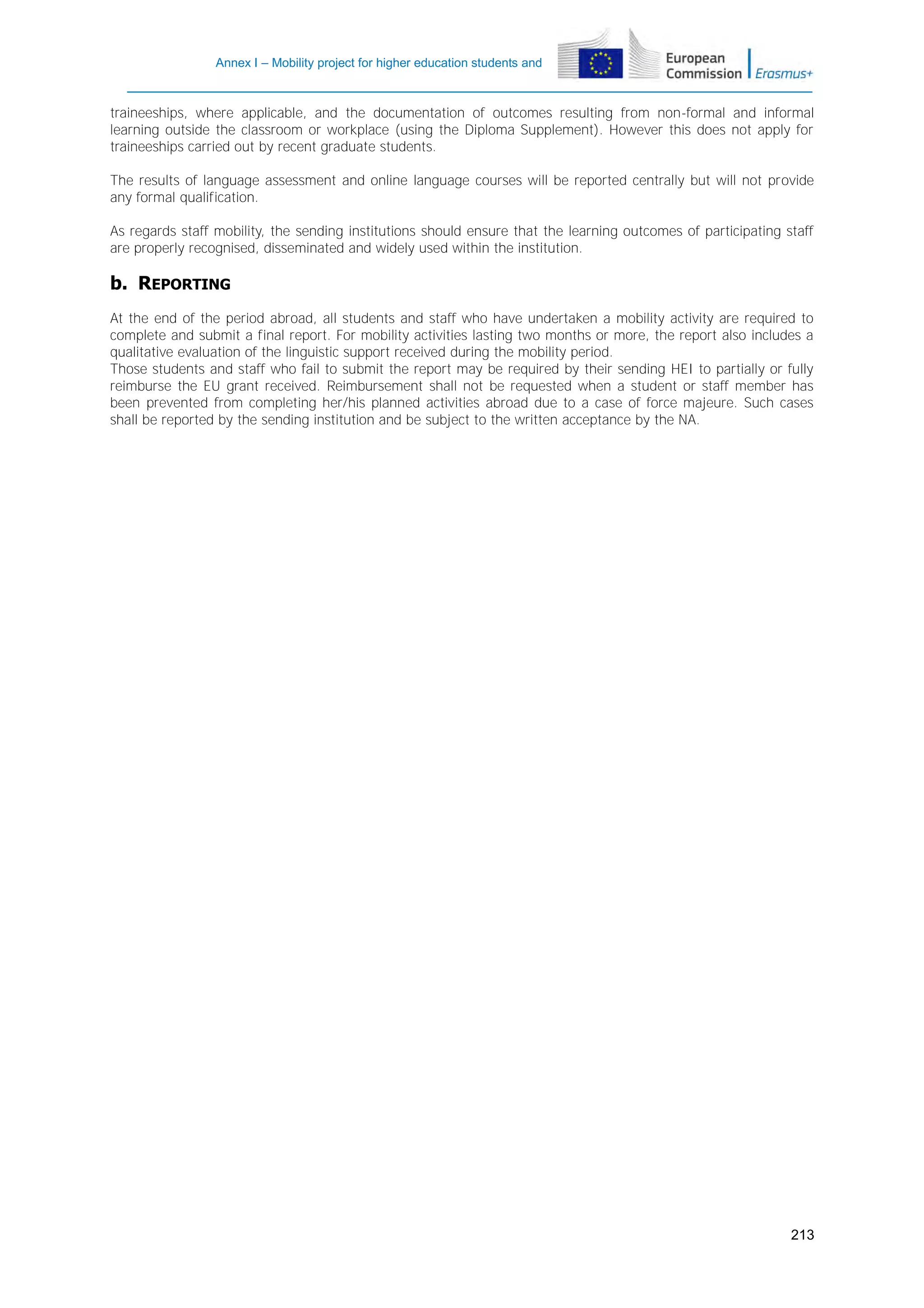 Annex I – Mobility project for higher education students and
staff

traineeships, where applicable, and the documentation of outcomes resulting from non-formal and informal
learning outside the classroom or workplace (using the Diploma Supplement). However this does not apply for
traineeships carried out by recent graduate students.
The results of language assessment and online language courses will be reported centrally but will not provide
any formal qualification.
As regards staff mobility, the sending institutions should ensure that the learning outcomes of participating staff
are properly recognised, disseminated and widely used within the institution.

b. REPORTING
At the end of the period abroad, all students and staff who have undertaken a mobility activity are required to
complete and submit a final report. For mobility activities lasting two months or more, the report also includes a
qualitative evaluation of the linguistic support received during the mobility period.
Those students and staff who fail to submit the report may be required by their sending HEI to partially or fully
reimburse the EU grant received. Reimbursement shall not be requested when a student or staff member has
been prevented from completing her/his planned activities abroad due to a case of force majeure. Such cases
shall be reported by the sending institution and be subject to the written acceptance by the NA.

213

 