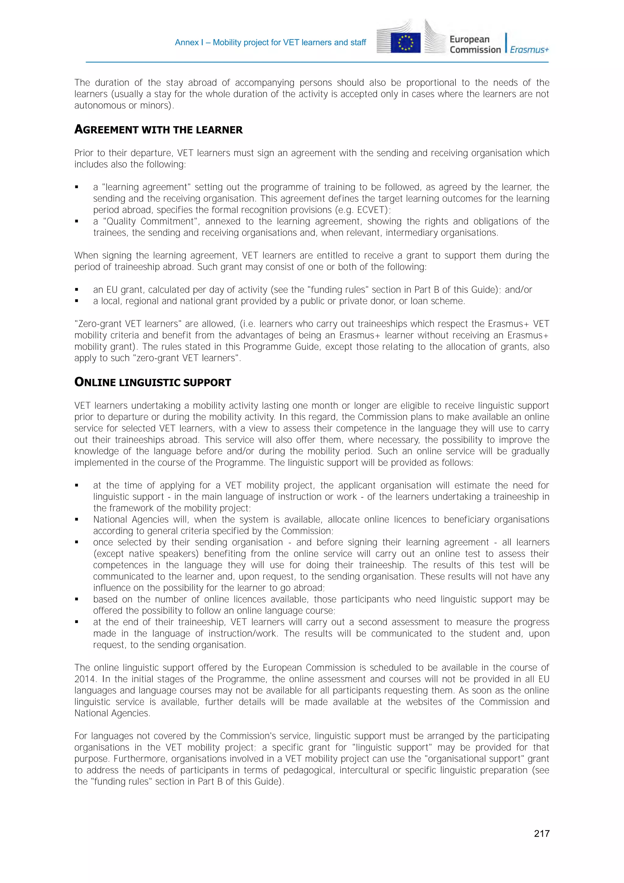 Annex I – Mobility project for VET learners and staff

The duration of the stay abroad of accompanying persons should also be proportional to the needs of the
learners (usually a stay for the whole duration of the activity is accepted only in cases where the learners are not
autonomous or minors).

AGREEMENT WITH THE LEARNER
Prior to their departure, VET learners must sign an agreement with the sending and receiving organisation which
includes also the following:




a "learning agreement" setting out the programme of training to be followed, as agreed by the learner, the
sending and the receiving organisation. This agreement defines the target learning outcomes for the learning
period abroad, specifies the formal recognition provisions (e.g. ECVET);
a "Quality Commitment", annexed to the learning agreement, showing the rights and obligations of the
trainees, the sending and receiving organisations and, when relevant, intermediary organisations.

When signing the learning agreement, VET learners are entitled to receive a grant to support them during the
period of traineeship abroad. Such grant may consist of one or both of the following:



an EU grant, calculated per day of activity (see the "funding rules" section in Part B of this Guide); and/or
a local, regional and national grant provided by a public or private donor, or loan scheme.

"Zero-grant VET learners" are allowed, (i.e. learners who carry out traineeships which respect the Erasmus+ VET
mobility criteria and benefit from the advantages of being an Erasmus+ learner without receiving an Erasmus+
mobility grant). The rules stated in this Programme Guide, except those relating to the allocation of grants, also
apply to such "zero-grant VET learners".

ONLINE LINGUISTIC SUPPORT
VET learners undertaking a mobility activity lasting one month or longer are eligible to receive linguistic support
prior to departure or during the mobility activity. In this regard, the Commission plans to make available an online
service for selected VET learners, with a view to assess their competence in the language they will use to carry
out their traineeships abroad. This service will also offer them, where necessary, the possibility to improve the
knowledge of the language before and/or during the mobility period. Such an online service will be gradually
implemented in the course of the Programme. The linguistic support will be provided as follows:








at the time of applying for a VET mobility project, the applicant organisation will estimate the need for
linguistic support - in the main language of instruction or work - of the learners undertaking a traineeship in
the framework of the mobility project;
National Agencies will, when the system is available, allocate online licences to beneficiary organisations
according to general criteria specified by the Commission;
once selected by their sending organisation - and before signing their learning agreement - all learners
(except native speakers) benefiting from the online service will carry out an online test to assess their
competences in the language they will use for doing their traineeship. The results of this test will be
communicated to the learner and, upon request, to the sending organisation. These results will not have any
influence on the possibility for the learner to go abroad;
based on the number of online licences available, those participants who need linguistic support may be
offered the possibility to follow an online language course;
at the end of their traineeship, VET learners will carry out a second assessment to measure the progress
made in the language of instruction/work. The results will be communicated to the student and, upon
request, to the sending organisation.

The online linguistic support offered by the European Commission is scheduled to be available in the course of
2014. In the initial stages of the Programme, the online assessment and courses will not be provided in all EU
languages and language courses may not be available for all participants requesting them. As soon as the online
linguistic service is available, further details will be made available at the websites of the Commission and
National Agencies.
For languages not covered by the Commission's service, linguistic support must be arranged by the participating
organisations in the VET mobility project; a specific grant for "linguistic support" may be provided for that
purpose. Furthermore, organisations involved in a VET mobility project can use the "organisational support" grant
to address the needs of participants in terms of pedagogical, intercultural or specific linguistic preparation (see
the "funding rules" section in Part B of this Guide).

217

 