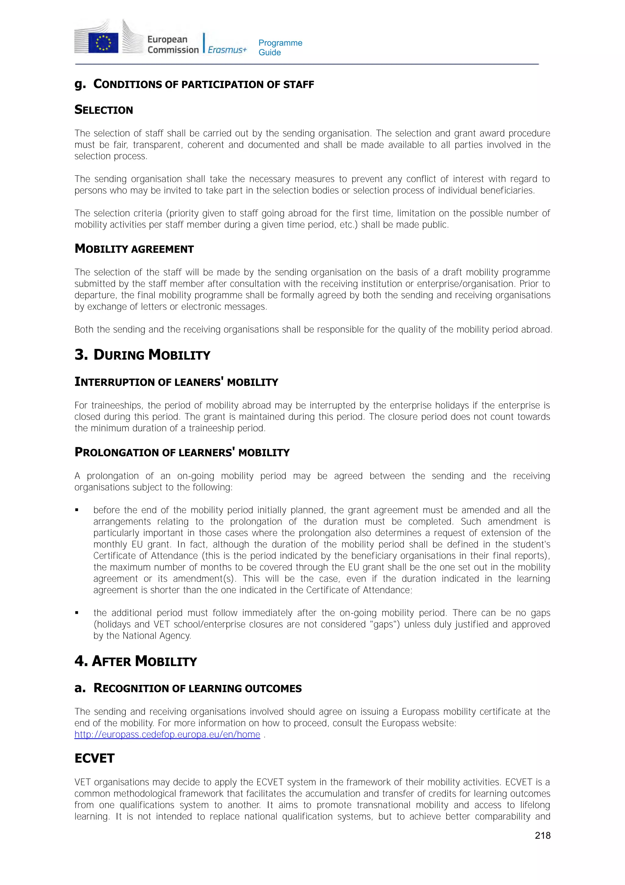 Programme
Guide

g. CONDITIONS OF PARTICIPATION OF STAFF
SELECTION
The selection of staff shall be carried out by the sending organisation. The selection and grant award procedure
must be fair, transparent, coherent and documented and shall be made available to all parties involved in the
selection process.
The sending organisation shall take the necessary measures to prevent any conflict of interest with regard to
persons who may be invited to take part in the selection bodies or selection process of individual beneficiaries.
The selection criteria (priority given to staff going abroad for the first time, limitation on the possible number of
mobility activities per staff member during a given time period, etc.) shall be made public.

MOBILITY AGREEMENT
The selection of the staff will be made by the sending organisation on the basis of a draft mobility programme
submitted by the staff member after consultation with the receiving institution or enterprise/organisation. Prior to
departure, the final mobility programme shall be formally agreed by both the sending and receiving organisations
by exchange of letters or electronic messages.
Both the sending and the receiving organisations shall be responsible for the quality of the mobility period abroad.

3. DURING MOBILITY
INTERRUPTION OF LEANERS' MOBILITY
For traineeships, the period of mobility abroad may be interrupted by the enterprise holidays if the enterprise is
closed during this period. The grant is maintained during this period. The closure period does not count towards
the minimum duration of a traineeship period.

PROLONGATION OF LEARNERS' MOBILITY
A prolongation of an on-going mobility period may be agreed between the sending and the receiving
organisations subject to the following:


before the end of the mobility period initially planned, the grant agreement must be amended and all the
arrangements relating to the prolongation of the duration must be completed. Such amendment is
particularly important in those cases where the prolongation also determines a request of extension of the
monthly EU grant. In fact, although the duration of the mobility period shall be defined in the student's
Certificate of Attendance (this is the period indicated by the beneficiary organisations in their final reports),
the maximum number of months to be covered through the EU grant shall be the one set out in the mobility
agreement or its amendment(s). This will be the case, even if the duration indicated in the learning
agreement is shorter than the one indicated in the Certificate of Attendance;



the additional period must follow immediately after the on-going mobility period. There can be no gaps
(holidays and VET school/enterprise closures are not considered "gaps") unless duly justified and approved
by the National Agency.

4. AFTER MOBILITY
a. RECOGNITION OF LEARNING OUTCOMES
The sending and receiving organisations involved should agree on issuing a Europass mobility certificate at the
end of the mobility. For more information on how to proceed, consult the Europass website:
http://europass.cedefop.europa.eu/en/home .

ECVET
VET organisations may decide to apply the ECVET system in the framework of their mobility activities. ECVET is a
common methodological framework that facilitates the accumulation and transfer of credits for learning outcomes
from one qualifications system to another. It aims to promote transnational mobility and access to lifelong
learning. It is not intended to replace national qualification systems, but to achieve better comparability and
218

 
