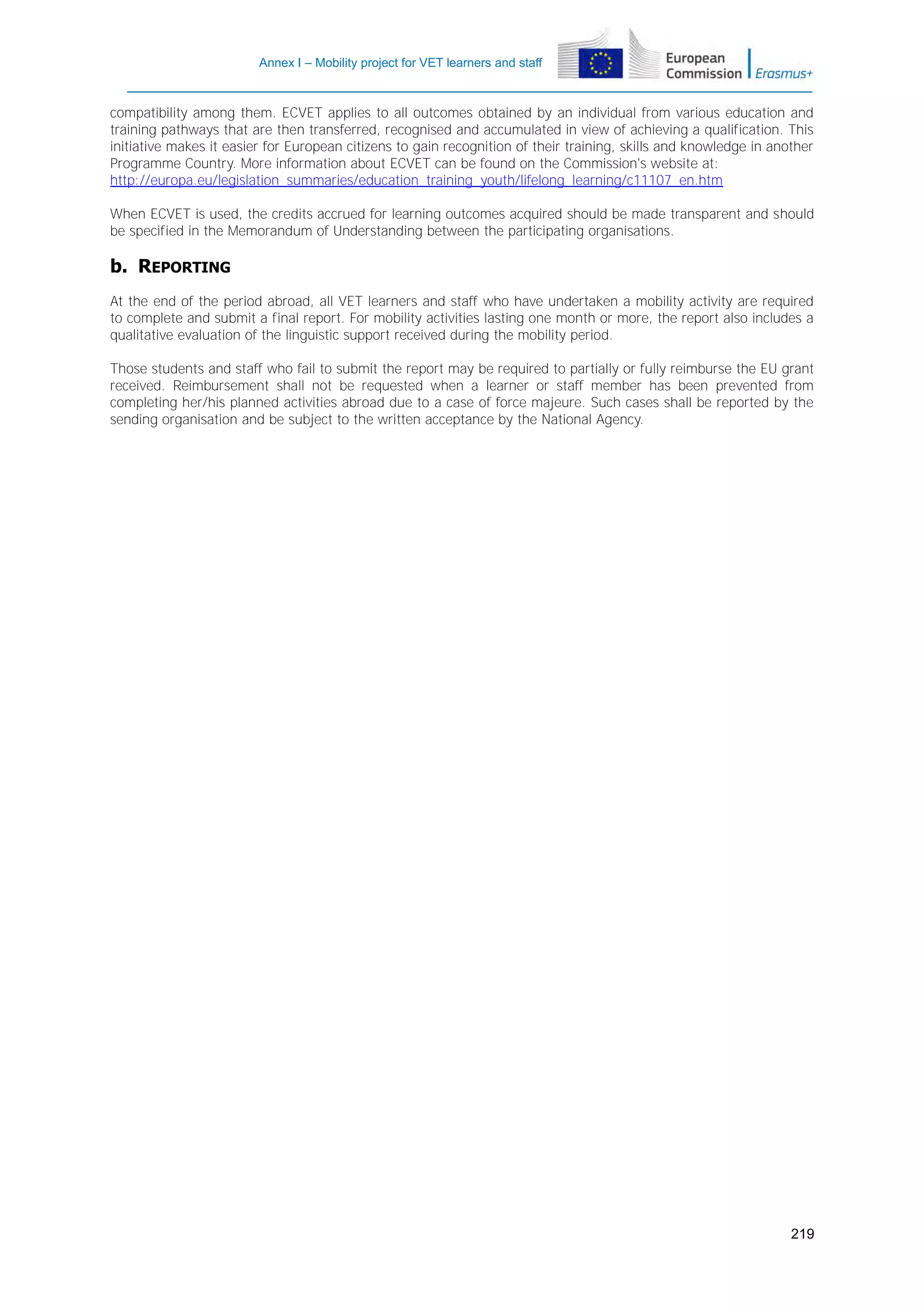 Annex I – Mobility project for VET learners and staff

compatibility among them. ECVET applies to all outcomes obtained by an individual from various education and
training pathways that are then transferred, recognised and accumulated in view of achieving a qualification. This
initiative makes it easier for European citizens to gain recognition of their training, skills and knowledge in another
Programme Country. More information about ECVET can be found on the Commission's website at:
http://europa.eu/legislation_summaries/education_training_youth/lifelong_learning/c11107_en.htm
When ECVET is used, the credits accrued for learning outcomes acquired should be made transparent and should
be specified in the Memorandum of Understanding between the participating organisations.

b. REPORTING
At the end of the period abroad, all VET learners and staff who have undertaken a mobility activity are required
to complete and submit a final report. For mobility activities lasting one month or more, the report also includes a
qualitative evaluation of the linguistic support received during the mobility period.
Those students and staff who fail to submit the report may be required to partially or fully reimburse the EU grant
received. Reimbursement shall not be requested when a learner or staff member has been prevented from
completing her/his planned activities abroad due to a case of force majeure. Such cases shall be reported by the
sending organisation and be subject to the written acceptance by the National Agency.

219

 