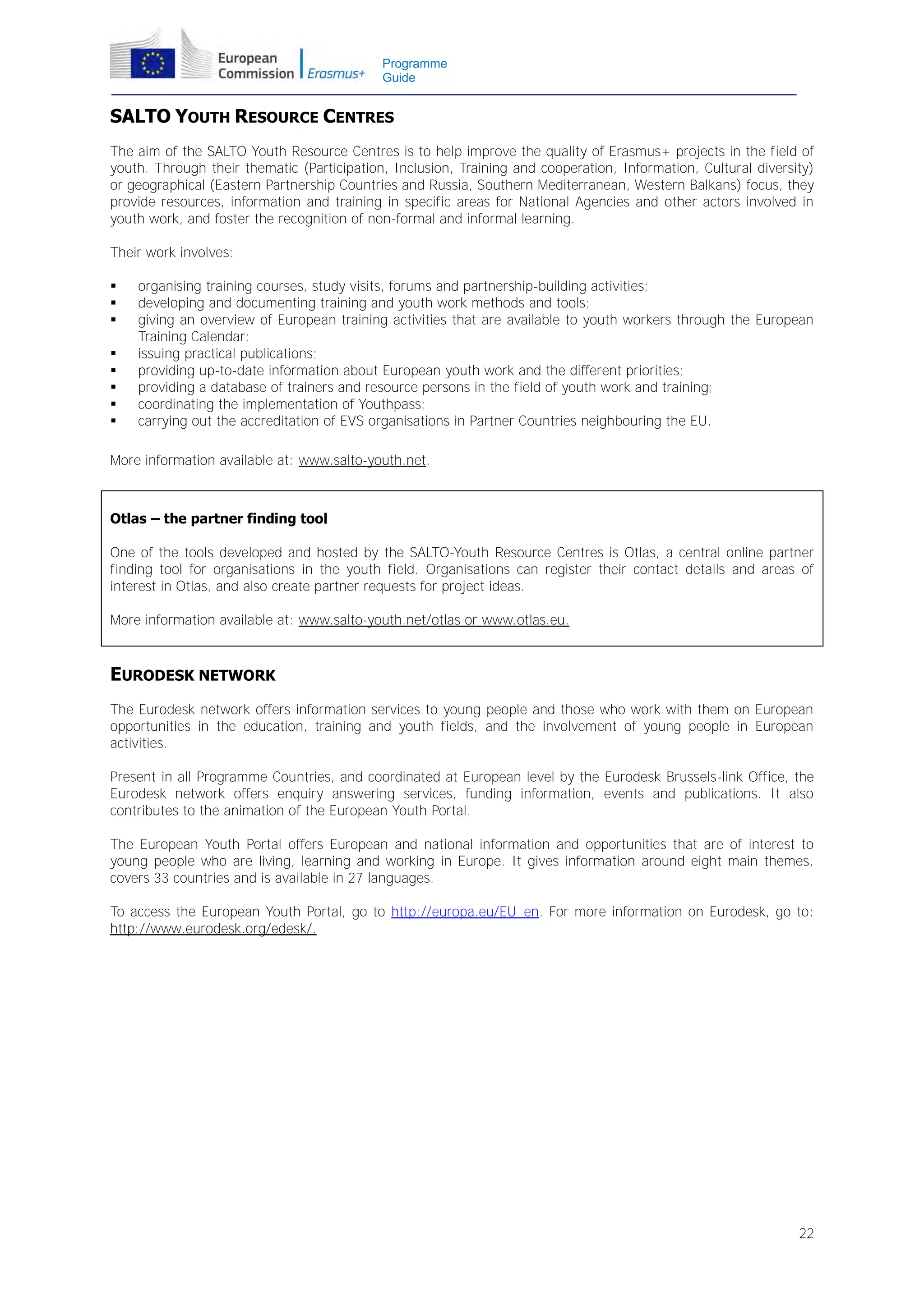 Programme
Guide

SALTO YOUTH RESOURCE CENTRES
The aim of the SALTO Youth Resource Centres is to help improve the quality of Erasmus+ projects in the field of
youth. Through their thematic (Participation, Inclusion, Training and cooperation, Information, Cultural diversity)
or geographical (Eastern Partnership Countries and Russia, Southern Mediterranean, Western Balkans) focus, they
provide resources, information and training in specific areas for National Agencies and other actors involved in
youth work, and foster the recognition of non-formal and informal learning.
Their work involves:









organising training courses, study visits, forums and partnership-building activities;
developing and documenting training and youth work methods and tools;
giving an overview of European training activities that are available to youth workers through the European
Training Calendar;
issuing practical publications;
providing up-to-date information about European youth work and the different priorities;
providing a database of trainers and resource persons in the field of youth work and training;
coordinating the implementation of Youthpass;
carrying out the accreditation of EVS organisations in Partner Countries neighbouring the EU.

More information available at: www.salto-youth.net.

Otlas – the partner finding tool
One of the tools developed and hosted by the SALTO-Youth Resource Centres is Otlas, a central online partner
finding tool for organisations in the youth field. Organisations can register their contact details and areas of
interest in Otlas, and also create partner requests for project ideas.
More information available at: www.salto-youth.net/otlas or www.otlas.eu.

EURODESK NETWORK
The Eurodesk network offers information services to young people and those who work with them on European
opportunities in the education, training and youth fields, and the involvement of young people in European
activities.
Present in all Programme Countries, and coordinated at European level by the Eurodesk Brussels-link Office, the
Eurodesk network offers enquiry answering services, funding information, events and publications. It also
contributes to the animation of the European Youth Portal.
The European Youth Portal offers European and national information and opportunities that are of interest to
young people who are living, learning and working in Europe. It gives information around eight main themes,
covers 33 countries and is available in 27 languages.
To access the European Youth Portal, go to http://europa.eu/EU_en. For more information on Eurodesk, go to:
http://www.eurodesk.org/edesk/.

22

 
