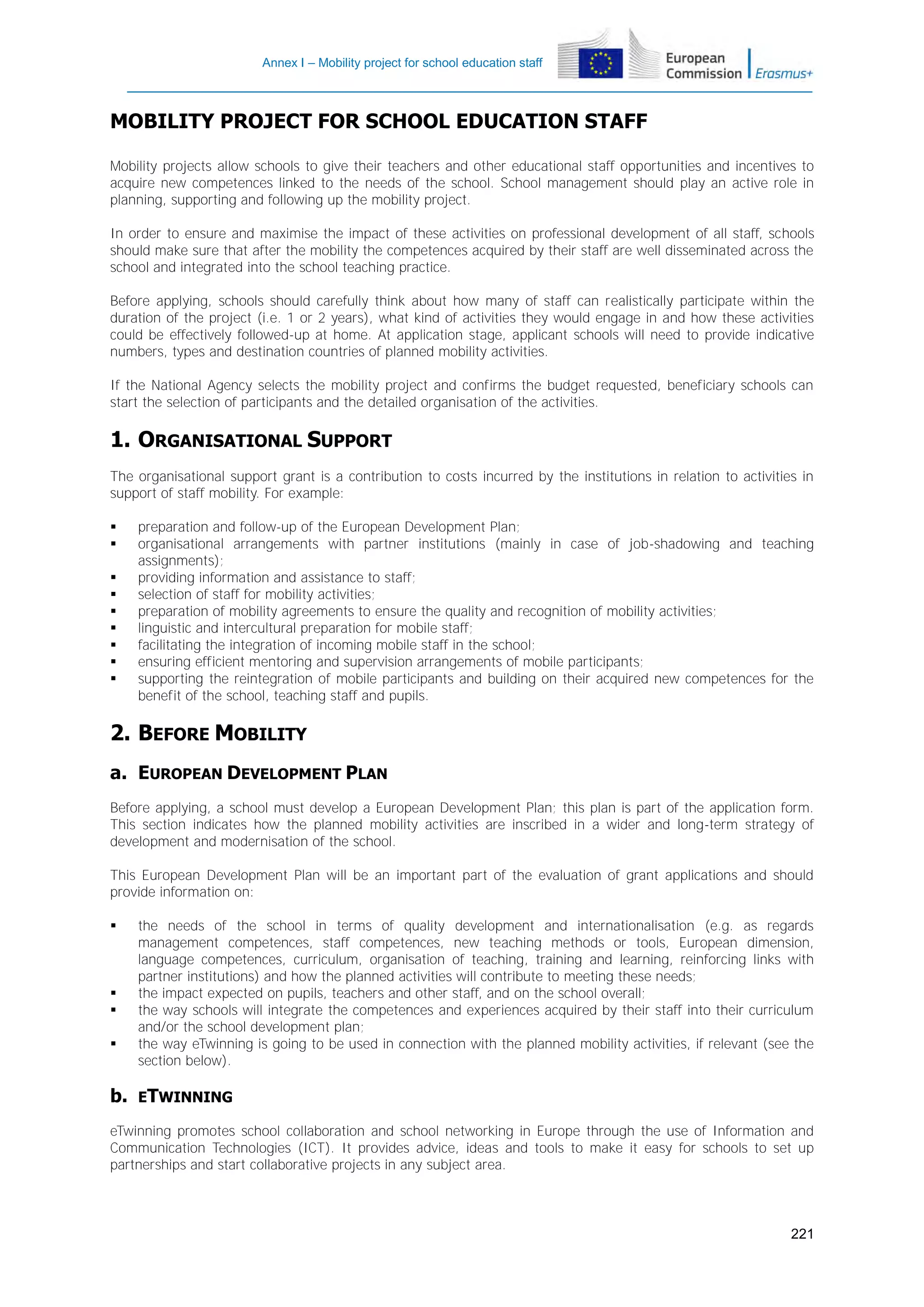 Annex I – Mobility project for school education staff

MOBILITY PROJECT FOR SCHOOL EDUCATION STAFF
Mobility projects allow schools to give their teachers and other educational staff opportunities and incentives to
acquire new competences linked to the needs of the school. School management should play an active role in
planning, supporting and following up the mobility project.
In order to ensure and maximise the impact of these activities on professional development of all staff, schools
should make sure that after the mobility the competences acquired by their staff are well disseminated across the
school and integrated into the school teaching practice.
Before applying, schools should carefully think about how many of staff can realistically participate within the
duration of the project (i.e. 1 or 2 years), what kind of activities they would engage in and how these activities
could be effectively followed-up at home. At application stage, applicant schools will need to provide indicative
numbers, types and destination countries of planned mobility activities.
If the National Agency selects the mobility project and confirms the budget requested, beneficiary schools can
start the selection of participants and the detailed organisation of the activities.

1. ORGANISATIONAL SUPPORT
The organisational support grant is a contribution to costs incurred by the institutions in relation to activities in
support of staff mobility. For example:










preparation and follow-up of the European Development Plan;
organisational arrangements with partner institutions (mainly in case of job-shadowing and teaching
assignments);
providing information and assistance to staff;
selection of staff for mobility activities;
preparation of mobility agreements to ensure the quality and recognition of mobility activities;
linguistic and intercultural preparation for mobile staff;
facilitating the integration of incoming mobile staff in the school;
ensuring efficient mentoring and supervision arrangements of mobile participants;
supporting the reintegration of mobile participants and building on their acquired new competences for the
benefit of the school, teaching staff and pupils.

2. BEFORE MOBILITY
a. EUROPEAN DEVELOPMENT PLAN
Before applying, a school must develop a European Development Plan; this plan is part of the application form.
This section indicates how the planned mobility activities are inscribed in a wider and long-term strategy of
development and modernisation of the school.
This European Development Plan will be an important part of the evaluation of grant applications and should
provide information on:






b.

the needs of the school in terms of quality development and internationalisation (e.g. as regards
management competences, staff competences, new teaching methods or tools, European dimension,
language competences, curriculum, organisation of teaching, training and learning, reinforcing links with
partner institutions) and how the planned activities will contribute to meeting these needs;
the impact expected on pupils, teachers and other staff, and on the school overall;
the way schools will integrate the competences and experiences acquired by their staff into their curriculum
and/or the school development plan;
the way eTwinning is going to be used in connection with the planned mobility activities, if relevant (see the
section below).

ETWINNING

eTwinning promotes school collaboration and school networking in Europe through the use of Information and
Communication Technologies (ICT). It provides advice, ideas and tools to make it easy for schools to set up
partnerships and start collaborative projects in any subject area.

221

 