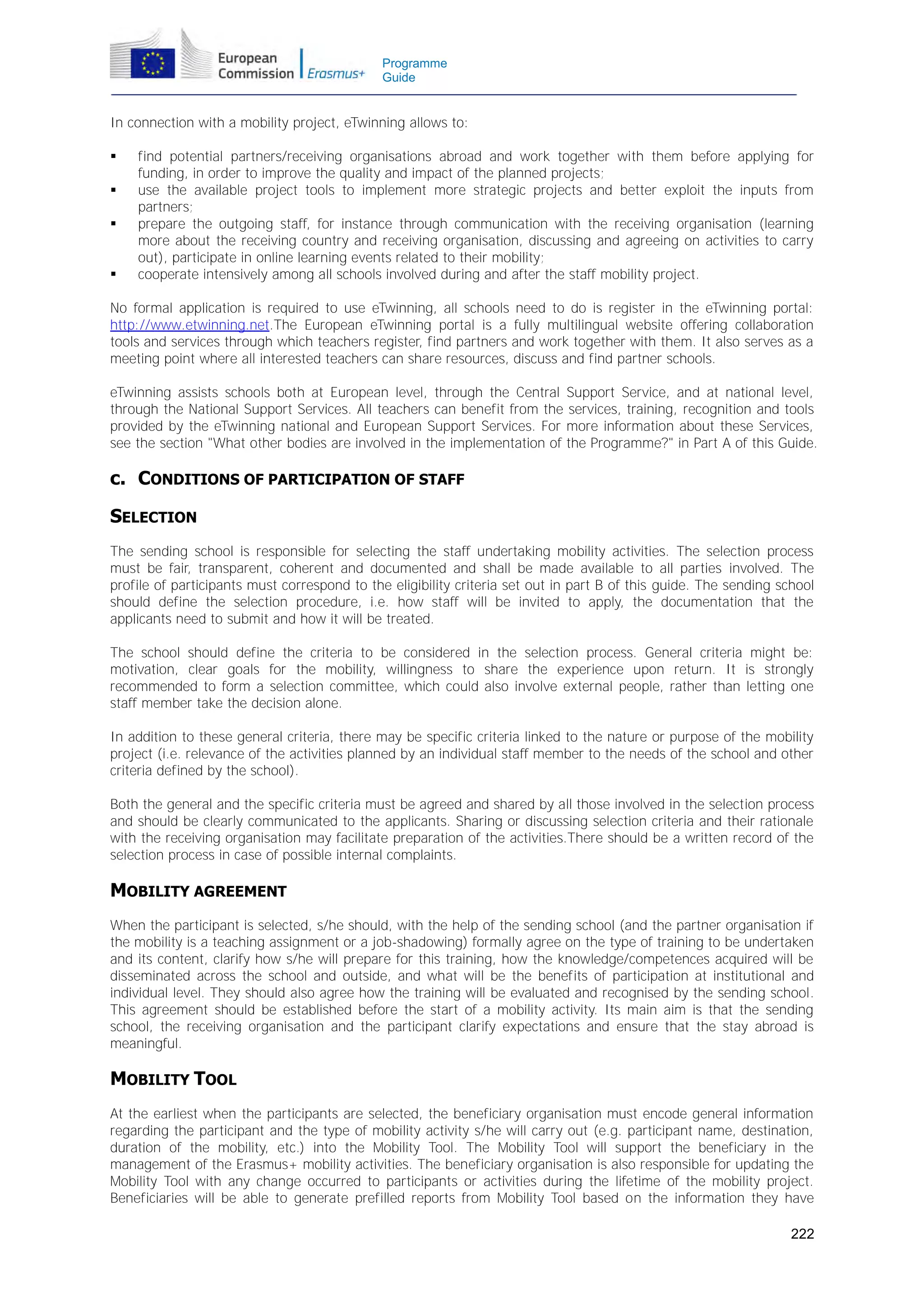 Programme
Guide

In connection with a mobility project, eTwinning allows to:






find potential partners/receiving organisations abroad and work together with them before applying for
funding, in order to improve the quality and impact of the planned projects;
use the available project tools to implement more strategic projects and better exploit the inputs from
partners;
prepare the outgoing staff, for instance through communication with the receiving organisation (learning
more about the receiving country and receiving organisation, discussing and agreeing on activities to carry
out), participate in online learning events related to their mobility;
cooperate intensively among all schools involved during and after the staff mobility project.

No formal application is required to use eTwinning, all schools need to do is register in the eTwinning portal:
http://www.etwinning.net.The European eTwinning portal is a fully multilingual website offering collaboration
tools and services through which teachers register, find partners and work together with them. It also serves as a
meeting point where all interested teachers can share resources, discuss and find partner schools.
eTwinning assists schools both at European level, through the Central Support Service, and at national level,
through the National Support Services. All teachers can benefit from the services, training, recognition and tools
provided by the eTwinning national and European Support Services. For more information about these Services,
see the section "What other bodies are involved in the implementation of the Programme?" in Part A of this Guide.

c. CONDITIONS OF PARTICIPATION OF STAFF
SELECTION
The sending school is responsible for selecting the staff undertaking mobility activities. The selection process
must be fair, transparent, coherent and documented and shall be made available to all parties involved. The
profile of participants must correspond to the eligibility criteria set out in part B of this guide. The sending school
should define the selection procedure, i.e. how staff will be invited to apply, the documentation that the
applicants need to submit and how it will be treated.
The school should define the criteria to be considered in the selection process. General criteria might be:
motivation, clear goals for the mobility, willingness to share the experience upon return. It is strongly
recommended to form a selection committee, which could also involve external people, rather than letting one
staff member take the decision alone.
In addition to these general criteria, there may be specific criteria linked to the nature or purpose of the mobility
project (i.e. relevance of the activities planned by an individual staff member to the needs of the school and other
criteria defined by the school).
Both the general and the specific criteria must be agreed and shared by all those involved in the selection process
and should be clearly communicated to the applicants. Sharing or discussing selection criteria and their rationale
with the receiving organisation may facilitate preparation of the activities.There should be a written record of the
selection process in case of possible internal complaints.

MOBILITY AGREEMENT
When the participant is selected, s/he should, with the help of the sending school (and the partner organisation if
the mobility is a teaching assignment or a job-shadowing) formally agree on the type of training to be undertaken
and its content, clarify how s/he will prepare for this training, how the knowledge/competences acquired will be
disseminated across the school and outside, and what will be the benefits of participation at institutional and
individual level. They should also agree how the training will be evaluated and recognised by the sending school.
This agreement should be established before the start of a mobility activity. Its main aim is that the sending
school, the receiving organisation and the participant clarify expectations and ensure that the stay abroad is
meaningful.

MOBILITY TOOL
At the earliest when the participants are selected, the beneficiary organisation must encode general information
regarding the participant and the type of mobility activity s/he will carry out (e.g. participant name, destination,
duration of the mobility, etc.) into the Mobility Tool. The Mobility Tool will support the beneficiary in the
management of the Erasmus+ mobility activities. The beneficiary organisation is also responsible for updating the
Mobility Tool with any change occurred to participants or activities during the lifetime of the mobility project.
Beneficiaries will be able to generate prefilled reports from Mobility Tool based on the information they have
222

 