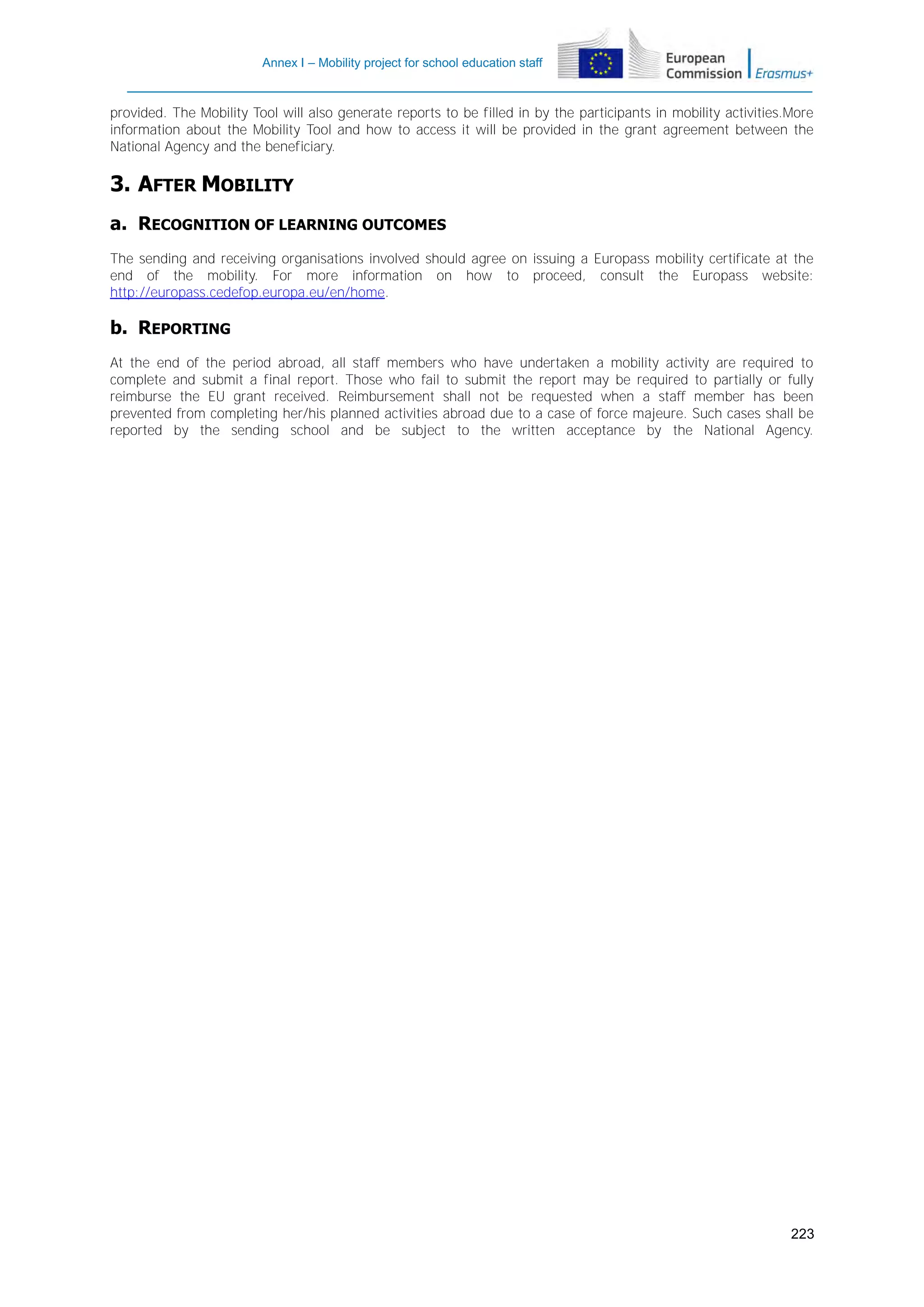 Annex I – Mobility project for school education staff

provided. The Mobility Tool will also generate reports to be filled in by the participants in mobility activities.More
information about the Mobility Tool and how to access it will be provided in the grant agreement between the
National Agency and the beneficiary.

3. AFTER MOBILITY
a. RECOGNITION OF LEARNING OUTCOMES
The sending and receiving organisations involved should agree on issuing a Europass mobility certificate at the
end of the mobility. For more information on how to proceed, consult the Europass website:
http://europass.cedefop.europa.eu/en/home.

b. REPORTING
At the end of the period abroad, all staff members who have undertaken a mobility activity are required to
complete and submit a final report. Those who fail to submit the report may be required to partially or fully
reimburse the EU grant received. Reimbursement shall not be requested when a staff member has been
prevented from completing her/his planned activities abroad due to a case of force majeure. Such cases shall be
reported by the sending school and be subject to the written acceptance by the National Agency.

223

 